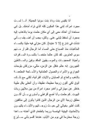 ‫-‬
‫ﺃﻨﺎ ﺒﻠﻘﻴﺱ ﺒﻨﺕ ﻭﺩﺍﺩ ﺒﻨﺕ ﺴﻭﻨﻴﺎ ﺍﻟﺠﻤﻴﻠﺔ. ﺃﻨـﺎ ﻟﺴـﺕ‬
‫ﻤﺠﺭﺩ ﺍﻤﺭﺃﺓ، ﺇﻨﻨﻲ ﻫﺫﺍ ﺍﻟﻤﻜﻭﻥ ﻜﻠﻪ ﺍﻟﺫﻱ ﺘﺭﺍﻩ ﺃﻤﺎﻤﻙ. ﺒل ﺇﻨﻲ‬
‫ﻤﺴﺘﻌﺩﺓ ﺃﻥ ﺁﺨﺫﻙ ﻤﻌﻲ ﺇﻟﻰ ﺃﻱ ﻤﻜﺎﻥ ﺤﻠﻤﺕ ﻴﻭ ‪‬ﺎ ﺒﺎﻟﺫﻫﺎﺏ ﺇﻟﻴﻪ‬
              ‫ﻤ‬
‫ﺒﻤﺠﺭﺩ ﺃﻥ ﺘﺴﻘﻁ ﺜﻴﺎﺒﻲ ﻋﻨﻲ. ﻭﻟﻜﻥ، ﻴﺠﺏ ﺃﻥ ﺃﻀـﻴﻑ ﺒـﺄﻨﻲ‬
‫ﻨﺸﺄﺕ ﻓﻲ ﺸﺎﺭﻉ )ﻻ ﻻ ﻋﺎﻴﺩﺓ(. ﻜﺎﻥ ﻤﻨﺯﻟﻲ ﻓﻴﻪ ﻤﻠﻴ ًﺎ ﺒﺎﻟﻨﺴـﺎﺀ‬
          ‫ﺌ‬
‫ﺍﻟﻤﺘﺄﻫﺒﺎﺕ ﻤﻨﺫ ﺍﻟﺼﺒﺎﺡ ﺤﺘﻰ ﺍﻟﻤﺴﺎﺀ ﺃﻤﺎ ﺍﻟﺭﺠﺎل ﻓﻠﻡ ﺃﺭ ﻤـﻨﻬﻡ‬
‫ﺴﻭﻯ ﺍﻟﻌﺎﺒﺭﻴﻥ. ﻟﻘﺩ ﻜﺎﻥ ﻋﺎﻟ ‪‬ﺎ ﻤﺘﺨ ‪‬ـﺎ ﺒﺎﻟﻨﺴـﻭﺓ ﺍﻟﺴـﺎﻓﺭﺍﺕ‬
                     ‫ﻤ‬      ‫ﻤ‬
‫ﻭﺃﺤﻴﺎ ﹰﺎ ﺍﻟﻤﺤﺠﺒـﺎﺕ ﻭﺍﻟﻤﻭﺴـﻴﻘﻴﻴﻥ ﺍﻟﻤﻜﻔـﻭﻓﻴﻥ ﻭﺍﻟﺴـﻼﻁﻴﻥ‬
                                             ‫ﻨ‬
‫ﺍﻟﻐﻴﻭﺭﻴﻥ. ﺇﻨﻪ ﻋﺎﻟﻡ ﻏﺎﻓل ﻋﻥ ﺍﻟﺯﻤﻥ، ﻤﺜﻠﻲ، ﻤﺯﺭﻜﺵ ﺒﻠﻭﺤﺎﺕ‬
‫ﺍﻟﺠﻭﺍﺭﻱ ﻭﺍﻷﻤﺭﺍﺀ ﻭﺍﻟﻨﺼﻭل ﺍﻟﻌﺜﻤﺎﻨﻴﺔ ﻭﺍﻷﺴـﻠﺤﺔ ﺍﻟﻤﻁﻌﻤـﺔ‬
‫ﺒﺎﻟﺫﻫﺏ ﻭﺍﻟﻌﺎﺝ ﺜﻡ ﺍﻟﺼﻠﺒﺎﻥ ﻭﺍﻵﻴﺎﺕ ﺍﻟﻘﺭﺁﻨﻴﺔ، ﻟﻜﻨﻲ ﻤﻊ ﺫﻟـﻙ،‬
‫ﺃﺘﻭﻕ ﻟﻜﻲ ﺃﻜﻭﻥ ﺯﻭﺠﺔ ﻤﻁﻴﻌﺔ، ﻨﻅﻴﻔﺔ، ﻭﺃﻥ ﺃﺘﺨﻠﻰ ﺒﻜل ﻁﻴﺒﺔ‬
‫ﺨﺎﻁﺭ ﻋﻥ ﻤﻬﺎﺭﺍﺘﻲ ﻭﺃﻏﺩﻭ ﻤﺠﺭﺩ ﺍﻤﺭﺃﺓ ﻤﻥ ﺒﻴﻥ ﻤﻼﻴﻴﻥ ﺭﺒﺎﺕ‬
‫ﺍﻟﺒﻴﻭﺕ. ﻜﻡ ﺤﻠﻤﺕ ﻭﺃﻨﺎ ﺃﻀﻊ ﺃﻗﺭﺍﻁﻲ ﻭﺃﺴﺎﻭﺭﻱ ﺒـﺄﻥ ﺃﻜـﻭﻥ‬
‫ﻤﻁﻠﻕ ﺯﻭﺠﺔ ﻷﻱ ﻤﻥ ﺍﻟﺭﺠﺎل ﺍﻟﺫﻴﻥ ﻜﺎﻨﻭﺍ ﻴﺄﺘﻭﻥ ﺇﻟﻰ ﻤﺘﺄﻓﻔﻴﻥ.‬
         ‫‪‬‬
‫ﻜﻨﺕ ﺃﻁﻴﺭ ﺒﺨﻴﺎﻟﻲ ﺇﻟﻰ ﺤﻴـﺙ ﺯﻭﺠـﺎﺘﻬﻡ ﻭﺍﻷﺒﻨـﺎﺀ ﻴﺘﻠﻬـﻭﻥ‬
‫ﺒﺎﻷﺤﺎﺩﻴﺙ ﺍﻟﺒﻴﺘﻴﺔ ﺍﻟﻬﺎﻤﺴﺔ ﻭﺭﺒﻤﺎ ﺒﺎﻟﻁﻌﺎﻡ ﺍﻟﺫﻱ ﺃﻋﺩﺘﻪ ﺴـﺎﻋﺩﺍ‬
‫ﺯﻭﺠﺔ ﻤﺤﺘﺭﻤﺔ ﻓﻲ ﻴﻭﻡ ﻤﻥ ﺍﻷﻴﺎﻡ، ﻋﻨﺩﻫﺎ ﺃﻗﺴﻡ ﺒﺄﻨﻲ ﺴـﺄﺒﺭﻉ‬
 