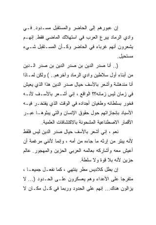 ‫ﺇﻥ ﻋﺒﻭﺭﻫﻡ ﺇﻟﻰ ﺍﻟﺤﺎﻀﺭ ﻭﺍﻟﻤﺴﺘﻘﺒل ﻤﺴـﺩﻭﺩ. ﻓـﻲ‬
‫ﻭﺍﺩﻱ ﺍﻟﺭﻤﺎﺩ ﻴﺒﺭﻉ ﺍﻟﻌﺭﺏ ﻓﻲ ﺍﺴﺘﻬﻼﻙ ﺍﻟﻤﺎﻀﻲ ﻓﻘﻁ. ﺇﻨﻬـﻡ‬
‫ﻴﺸﻌﺭﻭﻥ ﺃﻨﻬﻡ ﻏﺭﺒﺎﺀ ﻓﻲ ﺍﻟﺤﺎﻀﺭ ﻭﻜـﺄﻥ ﺍﻟﻤﺴـﺘﻘﺒل ﺸـﻲﺀ‬
                                             ‫ﻤﺴﺘﺤﻴل.‬
‫).. ﺃﻨﺎ ﺼﺩﺭ ﺍﻟﺩﻴﻥ ﺒﻥ ﺼﺩﺭ ﺍﻟﺩﻴﻥ ﺒﻥ ﺼﺩﺭ ﺍﻟـﺩﻴﻥ‬
‫ﻤﻥ ﺃﺒﻨﺎﺀ ﺃﻭل ﺴﻼﻁﻴﻥ ﻭﺍﺩﻱ ﺍﻟﺭﻤﺎﺩ ﻭﺁﺨﺭﻫﻡ.. ( ﻭﻟﻜﻥ ﻟﻤـﺎﺫﺍ‬
‫ﺃﻨﺎ ﻤﻨﺩﻫﺸﺔ ﻭﺃﺸﻌﺭ ﺒﺎﻷﺴﻑ ﺤﻴﺎل ﺼﺩﺭ ﺍﻟﺩﻴﻥ ﻫﺫﺍ ﺍﻟﺫﻱ ﻴﻌﻴﺵ‬
‫ﻓﻲ ﺯﻤﺎﻥ ﻟﻴﺱ ﺯﻤﺎﻨﻪ؟؟ ﺍﻟﻭﺍﻗﻊ ، ﺇﻨﻲ ﺃﺸـﻌﺭ ﺒﺎﻷﺴـﻑ ﻷﻨـﻪ‬
‫ﻓﺨﻭﺭ ﺒﺴﻠﻁﺎﻨﻪ ﻭﻁﻐﻴﺎﻥ ﺃﺠﺩﺍﺩﻩ ﻓﻲ ﺍﻟﻭﻗﺕ ﺍﻟﺫﻱ ﻴﻔﺘﺨـﺭ ﻓﻴـﻪ‬
‫ﺍﻷﺴﻴﺎﺩ ﺒﺈﻨﺠﺎﺯﺍﺘﻬﻡ ﺤﻭل ﺤﻘﻭﻕ ﺍﻹﻨﺴﺎﻥ ﻭﺍﻟﺘﻲ ﻴﺒﺜﻭﻫـﺎ ﻋﺒـﺭ‬
        ‫ﺍﻷﻗﻤﺎﺭ ﺍﻻﺼﻁﻨﺎﻋﻴﺔ ﺍﻟﻤﺸﺤﻭﻨﺔ ﺒﺎﻻﻜﺘﺸﺎﻓﺎﺕ ﺍﻟﻌﻠﻤﻴﺔ.‬
‫ﻨﻌﻡ ، ﺇﻨﻲ ﺃﺸﻌﺭ ﺒﺎﻷﺴﻑ ﺤﻴﺎل ﺼﺩﺭ ﺍﻟﺩﻴﻥ ﻟﻴﺱ ﻓﻠﻘﻁ‬
‫ﻷﻨﻪ ﻴﺒﺘﺭ ﻤﻥ ﺇﺭﺜﻪ ﻤﺎ ﺠﺎﺀﻩ ﻤﻥ ﺃﻤﻪ ، ﻭﺇﻨﻤﺎ ﻷﻨﻨﻲ ﻤﺭﻏﻤﺔ ﺃﻥ‬
‫ﺃﻋﻴﺵ ﻤﻌﻪ ﻭﺃﺸﺎﺭﻜﻪ ﺒﻌﺎﻟﻤﻪ ﺍﻟﻌﺭﺒﻲ ﺍﻟﺤﺯﻴﻥ ﻭﺍﻟﻤﻬﺠﻭﺭ. ﻋﺎﻟﻡ‬
                           ‫ﺤﺯﻴﻥ ﻷﻨﻪ ﺒﻼ ﻗﻭﺓ ﻭﻻ ﺴﻠﻁﺔ.‬
‫ﺇﻥ ﺒﻁل ﻜﻼﺩﻴﺱ ﻤﻁﺭ ﻴﻨﺘﻬﻲ ، ﻜﻤﺎ ﻨﻔﻌـل ﺠﻤﻴ ‪‬ـﺎ ،‬
    ‫ﻌ‬
‫ﻤﺘﻔﺭ ‪‬ﺎ ﻋﻠﻰ ﺍﻷﻋﺩﺍﺀ ﻭﻫﻡ ﻴﻌﺴﻜﺭﻭﻥ ﻋﻠـﻰ ﺍﻟﺤـﺩﻭﺩ )... ﻻ‬
                                            ‫ﺠ‬
‫ﻴﺯﺍﻟﻭﻥ ﻫﻨﺎﻙ... ﺇﻨﻬﻡ ﻋﻠﻰ ﺍﻟﺤﺩﻭﺩ ﻭﺭﺒﻤﺎ ﻓﻲ ﻜـل ﻤﻜـﺎﻥ ﻻ‬
 