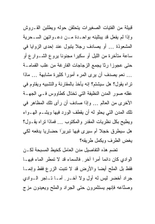 ‫ﻗﺒﻴﻠﺔ ﻤﻥ ﺍﻟﻔﺘﻴﺎﺕ ﺍﻟﺼﻐﻴﺭﺍﺕ ﻴﺘﺤﻠﻘﻥ ﺤﻭﻟﻪ ﻭﻴﻁﻠﺒﻥ ﺍﻟﻘـﺭﻭﺵ‬
‫ﻭﺇﺫﺍ ﻟﻡ ﻴﻔﻌل ﻗﺩ ﻴﺒﺘﻠﻴﻨﻪ ﺒﻭﺍﺤـﺩﺓ ﻤـﻥ ﺩﻋـﻭﺍﺘﻬﻥ ﺍﻟﺴـﺤﺭﻴﺔ‬
‫ﺍﻟﻤﺸﻌﻭﺫﺓ … ﺃﻭ ﻴﺼﺎﺩﻑ ﺭﺠﻼ ﻴﺘﺒﻭل ﻋﻨﺩ ﺇﺤﺩﻯ ﺍﻟﺯﻭﺍﻴﺎ ﻓﻲ‬
                          ‫ﹰ‬
‫ﺴﺎﻋﺔ ﻤﺘﺄﺨﺭﺓ ﻤﻥ ﺍﻟﻠﻴل ﺃﻭ ﺴﻜﻴ ‪‬ﺍ ﻤﺠﻨﻭ ﹰﺎ ﻴﺭﻭﻉ ﺍﻟﺸـﻭﺍﺭﻉ ﺃﻭ‬
                  ‫ﻨ‬       ‫ﺭ‬
‫ﺤﺘﻰ ﻋﺠﻭ ‪‬ﺍ ﺭ ﹰﺎ ﻴﺠﻤﻊ ﺍﻟﺯﺠﺎﺠﺎﺕ ﺍﻟﻔﺎﺭﻏﺔ ﻤﻥ ﻋﻠﺏ ﺍﻟﻘﻤﺎﻤـﺔ‬
                                       ‫ﺯ ﺜ‬
‫… ﻨﻌﻡ ﻴﺼﺩﻑ ﺃﻥ ﻴﺭﻯ ﺍﻟﻤﺭﺀ ﺃﻤﻭ ‪‬ﺍ ﻜﺜﻴ ‪‬ﺓ ﻤﺸﺎﺒﻬﺔ … ﻤﺎﺫﺍ‬
               ‫ﺭ ﺭ‬
‫ﺘﺭﺍﻩ ﻴﻘﻭل؟ ﻫل ﺴﻴﺸﺘﻡ؟ ﺇﻨﻪ ﻴﺄﺨﺫ ﺒﺎﻟﻤﻘﺎﺭﻨﺔ ﻭﺍﻟﺘﺸﺒﻴﻪ ﻭﻴﻘﺎﻭﻡ ﻓﻲ‬
‫ﻋﻘﻠﻪ ﺼﻭﺭ ﺍﻟﻤﺩﻥ ﺍﻟﻨﻅﻴﻔﺔ ﺍﻟﺘﻲ ﺘﺨﺘﺎل ﻜﻁﺎﻭﻭﺱ ﻓـﻲ ﺍﻟﺠﻬـﺔ‬
‫ﺍﻷﺨﺭﻯ ﻤﻥ ﺍﻟﻌﺎﻟﻡ … ﻭﺇﺫﺍ ﺼﺎﺩﻑ ﺃﻥ ﺭﺃﻯ ﺘﻠﻙ ﺍﻟﻤﻅﺎﻫﺭ ﻓﻲ‬
‫ﺘﻠﻙ ﺍﻟﻤﺩﻥ ﺍﻟﺘﻲ ﻴﺤﻠﻭ ﻟﻪ ﺃﻥ ﻴﻘﻁﻑ ﺍﻟﻭﺭﺩ ﻓﻴﻬﺎ ﻭﻴﺸـﻡ ﺍﻟﻬـﻭﺍﺀ‬
‫ﻭﻴﻁﻴﺢ ﺒﻜل ﻨﻅﺭﻴﺎﺕ ﺍﻟﻤﻘﺩﺭ ﻭﺍﻟﻤﻜﺘﻭﺏ … ﻓﻤﺎﺫﺍ ﺘﺭﺍﻩ ﻴﻘـﻭل؟‬
‫ﻫل ﺴﻴﻁﺭﻕ ﺨﺠﻼ ﺃﻡ ﺴﻴﺭﻯ ﻓﻴﻬﺎ ﺘﺒﺭﻴ َﺍ ﺤﻀﺎﺭ ‪‬ﺎ ﻴﺩﻓﻌﻪ ﻟﻜﻲ‬
           ‫ﻴ‬       ‫ﺭ‬
                   ‫‪‬‬                   ‫ﹰ‬
                              ‫ﻴﻐﺽ ﺍﻟﻁﺭﻑ ﻭﻴﻜﻤل ﻁﺭﻴﻘﻪ؟‬
‫ﺘﻀﻡ ﻫﺫﻩ ﺍﻟﺘﻔﺎﺼﻴل ﻤﺩﻥ ﺍﻟﻌﺎﻤل ﻜﺨﻴﻁ ﺍﻟﻤﺴﺒﺤﺔ ﻟﻜـﻥ‬
‫ﺍﻟﻭﺍﺩﻱ ﻜﺎﻥ ﺩﺍﺌ ‪‬ﺎ ﺃﻤﺭﺍ ﺁﺨﺭ. ﻓﺎﻟﺴﻤﺎﺀ ﻗﺩ ﻻ ﺘﻤﻁﺭ ﺍﻟﻤﺎﺀ ﻓﻴﻬـﺎ‬
                                    ‫ﻤ ‪‬‬
‫ﻓﻘﻁ ﺒل ﺍﻟﻤﻠﺢ ﺃﻴ ‪‬ﺎ ﻭﺍﻷﺭﺽ ﻗﺩ ﻻ ﺘﻨﺒﺕ ﺍﻟﺯﺭﻉ ﻓﻘﻁ ﻭﺇﻨﻤـﺎ‬
                                  ‫ﻀ‬
‫ﺠﺭﺍﺩ ﺃﺨﻀﺭ ﻟﻴﺱ ﻟﻪ ﺃﻭل ﻭﻻ ﺁﺨـﺭ. ﺃﻤـﺎ ﺘـﺎﺠﺭ ﺍﻟـﻭﺍﺩﻱ‬
‫ﻭﺼ ﱠﺎﻋﻪ ﻓﺈﻨﻬﻡ ﻴﺴﺘﺜﻤﺭﻭﻥ ﺤﺘﻰ ﺍﻟﺠﺭﺍﺩ ﻭﺍﻟﻤﻠﺢ ﻭﻴﻌﻴﺩﻭﻥ ﻤﺯﺝ‬
                                                ‫ﻨ‬
 