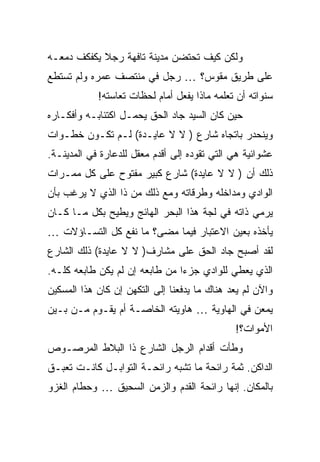 ‫ﻭﻟﻜﻥ ﻜﻴﻑ ﺘﺤﺘﻀﻥ ﻤﺩﻴﻨﺔ ﺘﺎﻓﻬﺔ ﺭﺠﻼ ﻴﻜﻔﻜﻑ ﺩﻤﻌـﻪ‬
            ‫ﹰ‬
‫ﻋﻠﻰ ﻁﺭﻴﻕ ﻤﻘﻭﺱ؟ … ﺭﺠل ﻓﻲ ﻤﻨﺘﺼﻑ ﻋﻤﺭﻩ ﻭﻟﻡ ﺘﺴﺘﻁﻊ‬
            ‫ﺴﻨﻭﺍﺘﻪ ﺃﻥ ﺘﻌﻠﻤﻪ ﻤﺎﺫﺍ ﻴﻔﻌل ﺃﻤﺎﻡ ﻟﺤﻅﺎﺕ ﺘﻌﺎﺴﺘﻪ!‬
‫ﺤﻴﻥ ﻜﺎﻥ ﺍﻟﺴﻴﺩ ﺠﺎﺩ ﺍﻟﺤﻕ ﻴﺤﻤـل ﺍﻜﺘﺌﺎﺒـﻪ ﻭﺃﻓﻜـﺎﺭﻩ‬
‫ﻭﻴﻨﺤﺩﺭ ﺒﺎﺘﺠﺎﻩ ﺸﺎﺭﻉ ) ﻻ ﻻ ﻋﺎﻴـﺩﺓ( ﻟـﻡ ﺘﻜـﻭﻥ ﺨﻁـﻭﺍﺕ‬
‫ﻋﺸﻭﺍﺌﻴﺔ ﻫﻲ ﺍﻟﺘﻲ ﺘﻘﻭﺩﻩ ﺇﻟﻰ ﺃﻗﺩﻡ ﻤﻌﻘل ﻟﻠﺩﻋﺎﺭﺓ ﻓﻲ ﺍﻟﻤﺩﻴﻨـﺔ.‬
‫ﺫﻟﻙ ﺃﻥ ) ﻻ ﻻ ﻋﺎﻴﺩﺓ( ﺸﺎﺭﻉ ﻜﺒﻴﺭ ﻤﻔﺘﻭﺡ ﻋﻠﻰ ﻜل ﻤﻤـﺭﺍﺕ‬
‫ﺍﻟﻭﺍﺩﻱ ﻭﻤﺩﺍﺨﻠﻪ ﻭﻁﺭﻗﺎﺘﻪ ﻭﻤﻊ ﺫﻟﻙ ﻤﻥ ﺫﺍ ﺍﻟﺫﻱ ﻻ ﻴﺭﻏﺏ ﺒﺄﻥ‬
‫ﻴﺭﻤﻲ ﺫﺍﺘﻪ ﻓﻲ ﻟﺠﺔ ﻫﺫﺍ ﺍﻟﺒﺤﺭ ﺍﻟﻬﺎﺌﺞ ﻭﻴﻁﻴﺢ ﺒﻜل ﻤـﺎ ﻜـﺎﻥ‬
‫ﻴﺄﺨﺫﻩ ﺒﻌﻴﻥ ﺍﻻﻋﺘﺒﺎﺭ ﻓﻴﻤﺎ ﻤﻀﻰ؟ ﻤﺎ ﻨﻔﻊ ﻜل ﺍﻟﺘﺴـﺎﺅﻻﺕ …‬
‫ﻟﻘﺩ ﺃﺼﺒﺢ ﺠﺎﺩ ﺍﻟﺤﻕ ﻋﻠﻰ ﻤﺸﺎﺭﻑ) ﻻ ﻻ ﻋﺎﻴﺩﺓ( ﺫﻟﻙ ﺍﻟﺸﺎﺭﻉ‬
‫ﺍﻟﺫﻱ ﻴﻌﻁﻲ ﻟﻠﻭﺍﺩﻱ ﺠﺯ ‪‬ﺍ ﻤﻥ ﻁﺎﺒﻌﻪ ﺇﻥ ﻟﻡ ﻴﻜﻥ ﻁﺎﺒﻌﻪ ﻜﻠـﻪ.‬
                                ‫ﺀ‬
‫ﻭﺍﻵﻥ ﻟﻡ ﻴﻌﺩ ﻫﻨﺎﻙ ﻤﺎ ﻴﺩﻓﻌﻨﺎ ﺇﻟﻰ ﺍﻟﺘﻜﻬﻥ ﺇﻥ ﻜﺎﻥ ﻫﺫﺍ ﺍﻟﻤﺴﻜﻴﻥ‬
‫ﻴﻤﻌﻥ ﻓﻲ ﺍﻟﻬﺎﻭﻴﺔ … ﻫﺎﻭﻴﺘﻪ ﺍﻟﺨﺎﺼـﺔ ﺃﻡ ﻴﻘـﻭﻡ ﻤـﻥ ﺒـﻴﻥ‬
                                              ‫ﺍﻷﻤﻭﺍﺕ؟!‬
‫ﻭﻁﺄﺕ ﺃﻗﺩﺍﻡ ﺍﻟﺭﺠل ﺍﻟﺸﺎﺭﻉ ﺫﺍ ﺍﻟﺒﻼﻁ ﺍﻟﻤﺭﺼـﻭﺹ‬
‫ﺍﻟﺩﺍﻜﻥ. ﺜﻤﺔ ﺭﺍﺌﺤﺔ ﻤﺎ ﺘﺸﺒﻪ ﺭﺍﺌﺤـﺔ ﺍﻟﺘﻭﺍﺒـل ﻜﺎﻨـﺕ ﺘﻌﺒـﻕ‬
‫ﺒﺎﻟﻤﻜﺎﻥ. ﺇﻨﻬﺎ ﺭﺍﺌﺤﺔ ﺍﻟﻘﺩﻡ ﻭﺍﻟﺯﻤﻥ ﺍﻟﺴﺤﻴﻕ … ﻭﺤﻁﺎﻡ ﺍﻟﻐﺯﻭ‬
 