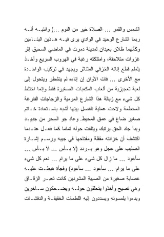 ‫ﺍﻟﺸﻤﺱ ﻭﺍﻟﻘﻤﺭ … ﺍﻟﺼﻼﺓ ﺨﻴﺭ ﻤﻥ ﺍﻟﻨﻭﻡ …( ﻭﺍﻨﺘﺒـﻪ ﺃﻨـﻪ‬
‫ﺭﺒﻤﺎ ﺍﻟﺸﺎﺭﻉ ﺍﻟﻭﺤﻴﺩ ﻓﻲ ﺍﻟﻭﺍﺩﻱ ﻴﺭﻯ ﻓﻴـﻪ ﻫـﺫﻴﻥ ﺍﻟﺒﻨـﺎﺀﻴﻥ‬
‫ﻭﻜﺄﻨﻬﻤﺎ ﻅﻼﻥ ﺒﻌﻴﺩﺍﻥ ﻟﻤﺩﻴﻨﺔ ﺩﻤﺭﺕ ﻓﻲ ﺍﻟﻤﺎﻀﻲ ﺍﻟﺴﺤﻴﻕ ﺇﺜﺭ‬
‫ﻏﺯﻭﺍﺕ ﻤﺘﻼﺤﻘﺔ، ﻭﺍﻤﺘﻠﻜﺘﻪ ﺭﻏﺒﺔ ﻓﻲ ﺍﻟﻬﺭﻭﺏ ﺍﻟﺴﺭﻴﻊ ﻭﺃﺨـﺫ‬
‫ﻴﻠﻤﻠﻡ ﻗﻁﻊ ﺇﻨﺎﺌﻪ ﺍﻟﺨﺯﻓﻲ ﺍﻟﻤﺘﻨﺎﺜﺭ ﻭﻴﺠﻬﺩ ﻓﻲ ﺘﺭﻜﻴﺏ ﺍﻟﻭﺍﺤـﺩﺓ‬
‫ﻤﻊ ﺍﻷﺨﺭﻯ … ﻓﺎﺕ ﺍﻷﻭﺍﻥ ﺇﻥ ﺇﻨﺎﺀﻩ ﻟﻡ ﻴﻨﺸﻁﺭ ﻭﻴﺘﺤﻭل ﺇﻟﻰ‬
‫ﻟﻌﺒﺔ ﺘﻌﺠﻴﺯﻴﺔ ﻤﻥ ﺃﻟﻌﺎﺏ ﺍﻟﻤﻜﻌﺒﺎﺕ ﺍﻟﺼﻐﻴﺭﺓ ﻓﻘﻁ ﻭﺇﻨﻤﺎ ﺍﺨﺘﻠﻁ‬
‫ﻜل ﺸﻲﺀ ﻤﻊ ﺯﺒﺎﻟﺔ ﻫﺫﺍ ﺍﻟﺸﺎﺭﻉ ﺍﻟﻤﺭﻤﻴﺔ ﻭﺍﻟﺯﺠﺎﺠﺎﺕ ﺍﻟﻔﺎﺭﻏﺔ‬
‫ﺍﻟﻤﺤﻁﻤﺔ ﻭﻻﺤﺕ ﻋﻤﻠﻴﺔ ﺍﻟﻔﺼل ﺒﻴﻨﻬﺎ ﺃﺸﺒﻪ ﺒﺎﺴـﺘﻌﺎﺩﺓ ﺨـﺎﺘﻡ‬
‫ﺼﻐﻴﺭ ﻀﺎﻉ ﻓﻲ ﻋﻤﻕ ﺍﻟﻤﺤﻴﻁ. ﻭﻋﺎﺩ ﺠﻭ ﺍﻟﺴﺤﺭ ﻤﻥ ﺠﺩﻴـﺩ‬
‫ﻭﺒﺩﺃ ﺠﺎﺩ ﺍﻟﺤﻕ ﻴﺭﺘﺒﻙ ﻭﻴﺘﻠﻔﺕ ﺤﻭﻟﻪ ﺘﻤﺎ ‪‬ﺎ ﻜﻤﺎ ﻓﻌـل ﻋﻨـﺩﻤﺎ‬
                 ‫ﻤ‬
‫ﺍﻜﺘﺸﻑ ﺃﻥ ﺨﺯﺍﻨﺘﻪ ﻤﻘﻔﻠﺔ ﻭﻤﻔﺘﺎﺤﻬﺎ ﻓﻲ ﺠﻴﺒﻪ ﻭﺭﺴـﻡ ﺇﺸـﺎﺭﺓ‬
‫ﺍﻟﺼﻠﻴﺏ ﻋﻠﻰ ﻋﺠل ﻭﻫﻭ ﻴـﺭﺩﺩ )ﻻ ﺒـﺄﺱ … ﻻ ﺒـﺄﺱ …‬
‫ﺴﺄﻋﻭﺩ … ﻤﺎ ﺯﺍل ﻜل ﺸﻲﺀ ﻋﻠﻰ ﻤﺎ ﻴﺭﺍﻡ … ﻨﻌﻡ ﻜل ﺸﻲﺀ‬
‫ﻋﻠﻰ ﻤﺎ ﻴﺭﺍﻡ … ﺴﺄﻋﻭﺩ … ﺴﺄﻋﻭﺩ( ﻭﻓﺠﺄﺓ ﻫﺒﻁـﺕ ﻋﻠﻴـﻪ‬
‫ﻋﺼﺎﺒﺔ ﺼﻐﻴﺭﺓ ﻤﻥ ﺍﻟﺼﺒﻴﺔ ﺍﻟﻤﺸﺭﺩﻴﻥ ﻜﺎﻨﺕ ﺘﻌﺒـﺭ ﺍﻟﺯﻗـﺎﻕ‬
‫ﻭﻫﻲ ﺘﺼﻴﺢ ﻭﺃﺨﺫﻭﺍ ﻴﺘﺤﻠﻘﻭﻥ ﺤﻭﻟـﻪ ﻭﻴﻀـﺤﻜﻭﻥ ﺴـﺎﺨﺭﻴﻥ‬
‫ﻭﺒﺩﺀﻭﺍ ﻴﻠﻤﺴﻭﻨﻪ ﻭﻴﺴﺩﺩﻭﻥ ﺇﻟﻴﻪ ﺍﻟﻠﻁﻤﺎﺕ ﺍﻟﺨﻔﻴﻔـﺔ ﻭﺍﻟﺩﻓﺸـﺎﺕ‬
 