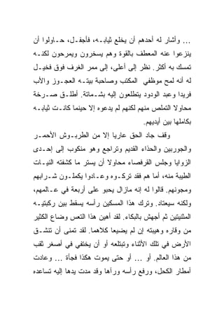 ‫… ﻭﺃﺸﺎﺭ ﻟﻪ ﺃﺤﺩﻫﻡ ﺃﻥ ﻴﺨﻠﻊ ﺜﻴﺎﺒـﻪ، ﻓﺄﺠﻔـل، ﺤـﺎﻭﻟﻭﺍ ﺃﻥ‬
‫ﻴﻨﺯﻋﻭﺍ ﻋﻨﻪ ﺍﻟﻤﻌﻁﻑ ﺒﺎﻟﻘﻭﺓ ﻭﻫﻡ ﻴﺴﺨﺭﻭﻥ ﻭﻴﻤﺭﺤﻭﻥ ﻟﻜﻨـﻪ‬
‫ﺘﻤﺴﻙ ﺒﻪ ﺃﻜﺜﺭ. ﻨﻅﺭ ﺇﻟﻰ ﺃﻋﻠﻰ، ﺇﻟﻰ ﻤﻤﺭ ﺍﻟﻐﺭﻑ ﻓﻭﻕ ﻓﺨﻴـل‬
‫ﻟﻪ ﺃﻨﻪ ﻟﻤﺢ ﻤﻭﻅﻔﻲ ﺍﻟﻤﻜﺘﺏ ﻭﺼﺎﺤﺒﺔ ﺒﻴﺘـﻪ ﺍﻟﻌﺠـﻭﺯ ﻭﺍﻷﺏ‬
‫ﻓﺭﻴ ‪‬ﺍ ﻭﻋﺒﺩ ﺍﻟﻭﺩﻭﺩ ﻴﺘﻁﻠﻌﻭﻥ ﺇﻟﻴﻪ ﺒﺸـﻤﺎﺘﺔ. ﺃﻁﻠـﻕ ﺼـﺭﺨﺔ‬
                                               ‫ﺩ‬
‫ﻤﺤﺎﻭﻻ ﺍﻟﺘﻤﻠﺹ ﻤﻨﻬﻡ ﻟﻜﻨﻬﻡ ﻟﻡ ﻴﺩﻋﻭﻩ ﺇﻻ ﺤﻴﻨﻤﺎ ﻜﺎﻨـﺕ ﺜﻴﺎﺒـﻪ‬
                                                 ‫ﹰ‬
                                       ‫ﺒﻜﺎﻤﻠﻬﺎ ﺒﻴﻥ ﺃﻴﺩﻴﻬﻡ.‬
‫ﻭﻗﻑ ﺠﺎﺩ ﺍﻟﺤﻕ ﻋﺎﺭ ‪‬ﺎ ﺇﻻ ﻤﻥ ﺍﻟﻁﺭﺒـﻭﺵ ﺍﻷﺤﻤـﺭ‬
                       ‫ﻴ‬
‫ﻭﺍﻟﺠﻭﺭﺒﻴﻥ ﻭﺍﻟﺤﺫﺍﺀ ﺍﻟﻘﺩﻴﻡ ﻭﺘﺭﺍﺠﻊ ﻭﻫﻭ ﻤﻨﻜﻭﺏ ﺇﻟﻰ ﺇﺤـﺩﻯ‬
‫ﺍﻟﺯﻭﺍﻴﺎ ﻭﺠﻠﺱ ﺍﻟﻘﺭﻓﺼﺎﺀ ﻤﺤﺎﻭﻻ ﺃﻥ ﻴﺴﺘﺭ ﻤﺎ ﻜﺸﻔﺘﻪ ﺍﻟﻨﻴـﺎﺕ‬
                         ‫ﹰ‬
‫ﺍﻟﻁﻴﺒﺔ ﻤﻨﻪ، ﺃﻤﺎ ﻫﻡ ﻓﻘﺩ ﺘﺭﻜـﻭﻩ ﻭﻋـﺎﺩﻭﺍ ﻴﻜﻤﻠـﻭﻥ ﺸـﺭﺍﺒﻬﻡ‬
‫ﻭﻤﺠﻭﻨﻬﻡ. ﻗﺎﻟﻭﺍ ﻟﻪ ﺇﻨﻪ ﻤﺎﺯﺍل ﻴﺤﺒﻭ ﻋﻠﻰ ﺃﺭﺒﻌﺔ ﻓﻲ ﻋـﺎﻟﻤﻬﻡ،‬
‫ﻭﻟﻜﻨﻪ ﺴﻴﻌﺘﺎﺩ. ﻭﺘﺭﻙ ﻫﺫﺍ ﺍﻟﻤﺴﻜﻴﻥ ﺭﺃﺴﻪ ﻴﺴﻘﻁ ﺒﻴﻥ ﺭﻜﺒﺘﻴـﻪ‬
‫ﺍﻟﻤﺜﻨﻴﺘﻴﻥ ﺜﻡ ﺃﺠﻬﺵ ﺒﺎﻟﺒﻜﺎﺀ. ﻟﻘﺩ ﺃﻫﻴﻥ ﻫﺫﺍ ﺍﻟﺘﻌﺱ ﻭﻀﺎﻉ ﺍﻟﻜﺜﻴﺭ‬
‫ﻤﻥ ﻭﻗﺎﺭﻩ ﻭﻫﻴﺒﺘﻪ ﺇﻥ ﻟﻡ ﻴﻀﻴﻌﺎ ﻜﻼﻫﻤﺎ. ﻟﻘﺩ ﺘﻤﻨﻰ ﺃﻥ ﺘﻨﺸـﻕ‬
‫ﺍﻷﺭﺽ ﻓﻲ ﺘﻠﻙ ﺍﻷﺜﻨﺎﺀ ﻭﺘﺒﺘﻠﻌﻪ ﺃﻭ ﺃﻥ ﻴﺨﺘﻔﻲ ﻓﻲ ﺃﺼﻐﺭ ﺜﻘﺏ‬
‫ﻤﻥ ﻫﺫﺍ ﺍﻟﻌﺎﻟﻡ. ﺃﻭ … ﺃﻭ ﺤﺘﻰ ﻴﻤﻭﺕ ﻫﻜﺫﺍ ﻓﺠﺄﺓ … ﻭﻋﺎﺩﺕ‬
‫ﺃﻤﻁﺎﺭ ﺍﻟﻜﺤل، ﻭﺭﻓﻊ ﺭﺃﺴﻪ ﻭﺭﺁﻫﺎ ﻭﻗﺩ ﻤﺩﺕ ﻴﺩﻫﺎ ﺇﻟﻴﻪ ﺘﺴﺎﻋﺩﻩ‬
 