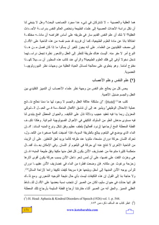 ‫ﻫﻤﺎ ﺍﻟﻌﻘﻠﻴﺔ ﻭﺍﻟﻌﺼﺒﻴﺔ – ﻻ ﺘﺸﺘﺭﻜﺎﻥ ﻓﻲ ﺸﻲﺀ ﻋﺩﺍ ﻤﺠﺭﺩ ﺍﻟﺘﺼﺎﺤﺏ ﺍﻟﺒﺤﺕ؟ ﻭﻫل ﻻ ﻴﻨﺒﻐﻲ ﻟﻨﺎ‬
‫ﺃﻥ ﻨﻜل ﺩﺭﺍﺴﺔ ﺍﻷﺤﺩﺍﺙ ﺍﻟﻌﺼﺒﻴﺔ ﺇﻟﻰ ﻋﻠﻤﺎﺀ ﺍﻟﻁﺒﻴﻌﺔ ﻭﻨﺨﺘﺹ ﺍﻟﻌﺎﻟﻡ ﺍﻟﻨﻔﺱ ﺒﺩﺭﺍﺴـﺔ ﺍﻷﺤـﺩﺍﺙ‬
‫ﺍﻟﻌﻘﻠﻴﺔ؟ ﻻ ﺸﻙ ﺃﻥ ﻋﻠﻡ ﺍﻟﻨﻔﺱ ﺍﻟﻘﺩﻴﻡ ﺴﺎﺭ ﻓﻲ ﻁﺭﻴﻘﻪ ﻋﻠﻰ ﺃﺴﺎﺱ ﺍﻓﺘﺭﺍﻀﻪ ﺃﻥ ﻤﺎﺩﺘـﻪ ﻤﺨﺘﻠﻔـﺔ‬
‫ﺍﺨﺘﻼ ﹰﺎ ﺒﺎ ﹰﺎ ﻋﻥ ﻤﺎﺩﺓ ﺍﻟﻌﻠﻭﻡ ﺍﻟﻁﺒﻴﻌﻴﺔ، ﻜﻤﺎ ﺃﻥ ﻓﺭﻭﻴﺩ ﻗﺩ ﻀﻡ ﻨﻔﺴﻪ ﻤﻥ ﻫﺫﻩ ﺍﻟﻨﺎﺤﻴﺔ ﻋﻠﻰ ﺍﻷﻗـل‬
                                                                           ‫ﻓ ﺘ‬
‫ﺇﻟﻰ ﻤﺼﻑ ﺍﻟﺘﻘﻠﻴﺩﻴﻴﻥ ﻤﻥ ﺍﻟﻌﻠﻤﺎﺀ. ﻋﻠﻰ ﺃﻨﻪ ﻴﺠﻭﺯ ﻟﻠﻐﻴﺭ ﺃﻥ ﻴﺴﺄﻟﻭﺍ ﻤﺎ ﺇﺫﺍ ﻜﺎﻥ ﻓﺼل ﻤـﻥ ﻫـﺫﺍ‬
‫ﺍﻟﻨﻭﻉ ﺃﻤﺭ ﻻ ﻤﻔﺭ ﻤﻨﻪ. ﺃﻟﻴﺴﺕ ﻫﻨﺎﻙ ﻁﺭﻴﻘﺔ ﻟﻠﻨﻅﺭ ﺇﻟﻰ ﺍﻟﻌﻘل ﻭﺍﻟﺸﻌﻭﺭ ﻨﻅﺭﺓ ﺘﺠﻌل ﺩﺭﺍﺴـﺘﻬﻤﺎ‬
‫ﺘﺩﺨل ﺩﺨﻭﻻ ﺃﻭﻓﻰ ﺇﻟﻰ ﻓﻠﻙ ﺍﻟﻌﻠﻭﻡ ﺍﻟﻁﺒﻴﻌﻴﺔ؟ ﻭﺍﻟﺭﺃﻱ ﻋﻨﺩ ﻜﺎﺘﺏ ﻫﺫﻩ ﺍﻟﺴﻁﻭﺭ ﺃﻥ ﺴـﺒﻴﻼ ﻜﻬـﺫﺍ‬
      ‫ﹰ‬                                                                 ‫ﹰ‬
‫ﻤﻔﺘﻭﺡ ﺃﻤﺎﻤﻨﺎ. ﻭﻫﻭ ﻴﻨﻁﻭﻱ ﻋﻠﻰ ﻤﻌﺎﻟﺠﺔ ﻟﻤﺴﺎﺌل ﺍﻟﺤﻴﺎﺓ ﺍﻟﻌﻘﻠﻴﺔ ﻤﻥ ﻭﺠﻬﺎﺕ ﻨﻅﺭ ﺍﻟﻨﻴﻭﺭﻭﻟﻭﭽﻴـﺎ‬
                                                                               ‫ﺍﻟﻌﻀﻭﻴﺔ.‬

                                                      ‫)٢( ﻋﻠﻡ ﺍﻟﻨﻔﺱ ﻭﻋﻠﻡ ﺍﻷﻋﺼﺎﺏ‬
‫ﻴﺤﺱ ﻜل ﻤﻥ ﻴﻌﺎﻟﺞ ﻋﻠﻡ ﺍﻟﻨﻔﺱ ﻤﻥ ﻭﺠﻬﺔ ﻨﻅﺭ ﻋﻠﻤﺎﺀ ﺍﻷﻋﺼﺎﺏ ﺃﻥ ﺍﻟﺘﻤﻴﻴﺯ ﺍﻟﺘﻘﻠﻴﺩﻱ ﺒﻴﻥ‬
                                                             ‫ﺍﻟﻌﻘل ﻭﺍﻟﺠﺴﻡ ﻀﺌﻴل ﺍﻷﻫﻤﻴﺔ.‬
‫ﻜﺘﺏ ﻫﺩ)1( )‪" :(Hedd‬ﺇﻥ ﻤﺸﻜﻠﺔ ﻋﻼﻗﺔ ﺍﻟﻌﻘل ﻭﺍﻟﺠﺴﻡ ﻻ ﻭﺠﻭﺩ ﻟﻬﺎ ﻤﺎ ﺩﻤﻨﺎ ﻨﻌﺎﻟﺞ ﻨﺘـﺎﺌﺞ‬
‫ﻋﻤﻠﻴﺔ ﺍﻻﻨﺤﻼل ﺍﻟﻭﻅﻴﻔﻲ" ﻭﻴﺸﻴﺭ ﻫﺩ ﺇﻟﻰ ﺃﻥ ﺘﻨﺎﺴﻕ ﺍﻷﻓﻌﺎل ﺍﻟﻤﻨﻌﻜـﺴﺔ ﻓـﻲ ﺍﻟﺤﺒـل ﺍﻟـﺸﻭﻜﻲ‬
‫ﺍﻟﻤﻌﺯﻭل ﺭﺒﻤﺎ ﺒﺩﺍ ﻓﻴﻪ ﺘﻌﻘﻴﺩ ﻋﺠﻴﺏ ﻭﺩﻻﻟﺔ ﺘﺩل ﻋﻠﻰ ﺍﻟﺘﻜﻴﻑ. ﻭﺍﻟﺤﻴﻭﺍﻥ ﺍﻟﻤﻌﻁل ﺍﻟﻤﺦ ﻴﺘﺒﺩﻯ ﻟﻨﺎ‬
‫ﻓﻴﻪ ﻤﺴﺘﻭﻯ ﻤﺩﻫﺵ ﺍﻟﻌﻠﻭ ﻤﻥ ﺍﻟﺴﻠﻭﻙ ﺍﻟﺘﻜﻴﻔﻲ ﻓﻲ ﺍﻷﺤﻭﺍل ﺍﻟﻔﺴﻴﻭﻟﻭﭽﻴﺔ ﺍﻟﻤﻭﺍﺘﻴﺔ. ﻭﻫﻜﺫﺍ ﺘﻜﻴـﻑ‬
‫ﺍﻟﻘﻁﺔ ﺍﻟﻤﻌﻁﻠﺔ ﺍﻟﻤﺦ ﺃﺭﺠﺎﻋﻬﺎ )ﺭﺩﻭﺩ ﺃﻓﻌﺎﻟﻬﺎ( ﺒﻠﻁﻑ ﻋﻅﻴﻡ ﻭﻓﻕ ﺸﻜل ﻭﻨﻭﻉ ﺍﻟﻤﻨﺒﻪ ﺍﻟﺴﺎﺌﺩ: "ﻓـﺈﻥ‬
‫ﺍﻟﻤﺎﺀ ﺍﻟﺫﻱ ﻴﻭﻀﻊ ﻓﻲ ﺍﻟﺒﻠﻌﻭﻡ ﻴﺒﺘﻠﻊ ﺒﺎﻟﻁﺭﻴﻘﺔ ﺍﻟﺴﻭﻴﺔ، ﻓﺈﺫﺍ ﺃﻀﻴﻔﺕ ﻜﻤﻴﺔ ﺼﻐﻴﺭﺓ ﻤﻥ ﺍﻟﻜﺤـﻭل،‬
‫ﺘﺤﺭﻙ ﺍﻟﻠﺴﺎﻥ ﺤﺭﻜﺔ ﺩﻭﺭﺍﻥ ﻤﺘﺴﻌﺔ، ﻤﻠﺘﻭ ‪‬ﺎ ﻋﻨﺩ ﻁﺭﻓﻪ ﻜﺄﻨﻤﺎ ﻴﺭﻴﺩ ﻟﻌﻕ ﺍﻟﺸﻔﺘﻴﻥ. ﻋﻠﻰ ﺃﻥ ﺍﻟﺯﻴﺕ‬
                                               ‫ﻴ‬
‫ﻤﻥ ﺍﻟﻨﺎﺤﻴﺔ ﺍﻷﺨﺭﻯ ﻻ ﺘﻨﺘﺞ ﻋﻨﻪ ﺃﻱ ﺤﺭﻜﺔ ﻓﻲ ﺍﻟﺒﻠﻌﻭﻡ ﺃﻭ ﺍﻟﻠﺴﺎﻥ. ﻭﻓﻲ ﺍﻹﻤﻜﺎﻥ ﺒﻌـﺙ ﺃﻓﻌـﺎل‬
‫ﻤﻨﻌﻜﺴﺔ ﻜﺜﻴﺭﺓ ﻤﺘﻨﻭﻋﺔ ﻤﻥ ﻏﻀﺎﺭﻴﻑ ﺍ ُﺫﻥ ﻴﻜﻭﻥ ﻜل ﻓﻌل ﻤﻨﻬﺎ ﻤﻜﻴ ﹰﺎ ﻭﻓﻕ ﻁﺒﻴﻌﺔ ﺍﻟﻤﻨﺒﻪ؛ ﻓـﺈﻥ‬
                        ‫ﻔ‬                        ‫ﻷ‬
‫ﻫﻲ ﻭﺨﺯﺕ ﺍﻟﺘﻔﺕ ﻋﻠﻰ ﻨﻔﺴﻬﺎ، ﻋﻠﻰ ﺃﻥ ﻟﻤﺱ ﺸﻌﺭ ﺩﺍﺨل ﺍ ُﺫﻥ ﻴﺴﺒﺏ ﺤﺭﻜﺔ ﻴﻜﻭﻥ ﺃﻗﻭﻯ ﺁﺜﺎﺭﻫﺎ‬
                             ‫ﻷ‬
‫ﺯﺤﺯﺤﺔ ﺒﺭﻏﻭﺙ ﻋﻥ ﻤﻜﺎﻨﻪ. ﻓﺈﻥ ﻭﻀﻌﺕ ﻗﻁﺭﺓ ﻤﻥ ﺍﻟﻤﺎﺀ ﻓﻲ ﻏﻀﺎﺭﻴﻑ ﺍ ُﺫﻥ ﻋﻘﺒﻬـﺎ ﺩﻭﺭﺍﻥ‬
               ‫ﻷ‬
‫ﻟﻠﺭﺃﺱ ﻴﻭﺠﻪ ﺍ ُﺫﻥ ﺍﻟﻤﻨﺒﻬﺔ ﺇﻟﻰ ﺃﺴﻔل ﻭﻴﺘﺒﻌﻬﺎ ﻫﺯﺓ ﺴﺭﻴﻌﺔ ﻜﻴﻔﺕ ﺘﻜﻴﻴ ﹰﺎ ﺭﺍﺌ ‪‬ﺎ ﻹﺯﺍﺤﺔ ﺍﻟﺴﺎﺌل")2(.‬
                   ‫ﻌ‬      ‫ﻔ‬                                                ‫ﻷ‬
‫ﻭﻻ ﺤﺎﺠﺔ ﺒﻨﺎ ﺇﻟﻰ ﺍﻟﻘﻭل ﺇﻥ ﻫﺫﻩ ﺍﻟﺘﻜﻴﻔﺎﺕ ﻟﻴﺴﺕ ﺒﺄﻱ ﺤﺎل ﻨﺘﻴﺠﺔ ﺍﻟﺘﻭﺠﻴﻪ ﺍﻟﺸﻌﻭﺭﻱ. ﻭﻤﻊ ﺫﻟـﻙ‬
‫ﻓﻠﻭ ﺇﻨﻬﺎ ﺤﺩﺜﺕ ﻓﻲ ﺤﻴﻭﺍﻥ ﺴﻠﻴﻡ، ﻟﻜﺎﻥ ﻤﻥ ﺍﻟﻌﺴﻴﺭ ﺃﻥ ﻨﺘﺠﻨﺏ ﻨﺴﺒﺔ ﺒﻌﻀﻬﺎ ﻋﻠﻰ ﺍﻷﻗـل ﻟﻠﻨـﺸﺎﻁ‬
‫ﺍﻟﻌﻘﻠﻲ ﺍﻟﻤﻤﻴﺯ. ﻭﺍﻟﺤﻕ ﺃﻨﻪ ﻤﻥ ﺍﻟﻌﺴﻴﺭ ﺃﺜﻨﺎﺀ ﻤﻘﺎﺭﻨﺘﻨﺎ ﺃﺭﺠﺎﻉ ﺍﻟﻘﻁﺔ ﺍﻟﺴﻠﻴﻤﺔ ﺒﺄﺭﺠﺎﻉ ﺘﻠﻙ ﺍﻟﻤﻌﻁﻠﺔ‬

‫.445 .‪(1) H. Head: Aphasia & Kindred Disorders of Speech (1926) vol. 1. p‬‬
                                                ‫)2( ﺍﻨﻅﺭ ﻜﺘﺎﺏ ﻫﺩ ﺍﻟﺴﺎﻟﻑ ﺫﻜﺭﻩ ﺹ ٣٨٤.‬

‫171‬                               ‫‪www.kotobarabia.com‬‬
 