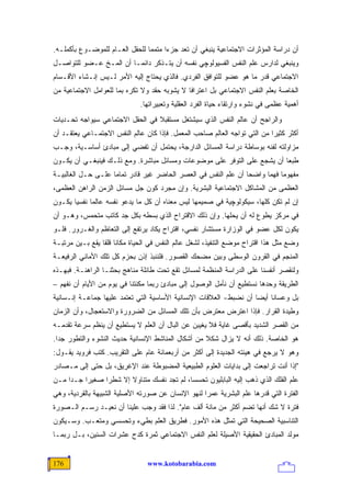 ‫ﺃﻥ ﺩﺭﺍﺴﺔ ﺍﻟﻤﺅﺜﺭﺍﺕ ﺍﻻﺠﺘﻤﺎﻋﻴﺔ ﻴﻨﺒﻐﻲ ﺃﻥ ﺘﻌﺩ ﺠﺯ ‪‬ﺍ ﻤﺘﻤ ‪‬ﺎ ﻟﻠﺤﻘل ﺍﻟﻌـﺎﻡ ﻟﻠﻤﻭﻀـﻭﻉ ﺒﺄﻜﻤﻠـﻪ.‬
                                ‫ﻤ‬      ‫ﺀ‬
‫ﻭﻴﻨﺒﻐﻲ ﻟﺩﺍﺭﺱ ﻋﻠﻡ ﺍﻟﻨﻔﺱ ﺍﻟﻔﺴﻴﻭﻟﻭﭽﻲ ﻨﻔﺴﻪ ﺃﻥ ﻴﺘـﺫﻜﺭ ﺩﺍﺌ ‪‬ـﺎ ﺃﻥ ﺍﻟﻤـﺦ ﻋـﻀﻭ ﻟﻠﺘﻭﺍﺼـل‬
                         ‫ﻤ‬
‫ﺍﻻﺠﺘﻤﺎﻋﻲ ﻗﺩﺭ ﻤﺎ ﻫﻭ ﻋﻀﻭ ﻟﻠﺘﻭﺍﻓﻕ ﺍﻟﻔﺭﺩﻱ. ﻓﺎﻟﺫﻱ ﻴﺤﺘﺎﺝ ﺇﻟﻴﻪ ﺍﻷﻤﺭ ﻟـﻴﺱ ﺇﻨـﺸﺎﺀ ﺍﻷﻗـﺴﺎﻡ‬
‫ﺍﻟﺨﺎﺼﺔ ﺒﻌﻠﻡ ﺍﻟﻨﻔﺱ ﺍﻻﺠﺘﻤﺎﻋﻲ ﺒل ﺍﻋﺘﺭﺍ ﹰﺎ ﻻ ﻴﺸﻭﺒﻪ ﺤﻘﺩ ﻭﻻ ﺘﻜﺭﻩ ﺒﻤﺎ ﻟﻠﻌﻭﺍﻤل ﺍﻻﺠﺘﻤﺎﻋﻴﺔ ﻤﻥ‬
                                              ‫ﻓ‬
                              ‫ﺃﻫﻤﻴﺔ ﻋﻅﻤﻰ ﻓﻲ ﻨﺸﻭﺀ ﻭﺍﺭﺘﻘﺎﺀ ﺤﻴﺎﺓ ﺍﻟﻔﺭﺩ ﺍﻟﻌﻘﻠﻴﺔ ﻭﺘﻌﺒﻴﺭﺍﺘﻬﺎ.‬
‫ﻭﺍﻟﺭﺍﺠﺢ ﺃﻥ ﻋﺎﻟﻡ ﺍﻟﻨﻔﺱ ﺍﻟﺫﻱ ﺴﻴﺸﺘﻐل ﻤﺴﺘﻘﺒﻼ ﻓﻲ ﺍﻟﺤﻘل ﺍﻻﺠﺘﻤﺎﻋﻲ ﺴﻴﻭﺍﺠﻪ ﺘﺤـﺩﻴﺎﺕ‬
                                 ‫ﹰ‬
‫ﺃﻜﺜﺭ ﻜﺜﻴ ‪‬ﺍ ﻤﻥ ﺍﻟﺘﻲ ﺘﻭﺍﺠﻪ ﺍﻟﻌﺎﻟﻡ ﺼﺎﺤﺏ ﺍﻟﻤﻌﻤل. ﻓﺈﺫﺍ ﻜﺎﻥ ﻋﺎﻟﻡ ﺍﻟﻨﻔﺱ ﺍﻻﺠﺘﻤـﺎﻋﻲ ﻴﻌﺘﻘـﺩ ﺃﻥ‬
                                                                           ‫ﺭ‬
‫ﻤﺯﺍﻭﻟﺘﻪ ﻟﻔﻨﻪ ﺒﻭﺴﺎﻁﺔ ﺩﺭﺍﺴﺔ ﺍﻟﻤﺴﺎﺌل ﺍﻟﺩﺍﺭﺠﺔ، ﻴﺤﺘﻤل ﺃﻥ ﺘﻔﻀﻲ ﺇﻟﻰ ﻤﺒﺎﺩﺉ ﺃﺴﺎﺴـﻴﺔ، ﻭﺠـﺏ‬
‫ﻁﺒﻌﺎ ﺃﻥ ﻴﺸﺠﻊ ﻋﻠﻰ ﺍﻟﺘﻭﻓﺭ ﻋﻠﻰ ﻤﻭﻀﻭﻋﺎﺕ ﻭﻤﺴﺎﺌل ﻤﺒﺎﺸﺭﺓ. ﻭﻤﻊ ﺫﻟـﻙ ﻓﻴﻨﺒﻐـﻲ ﺃﻥ ﻴﻜـﻭﻥ‬
‫ﻤﻔﻬﻭ ‪‬ﺎ ﻓﻬ ‪‬ﺎ ﻭﺍﻀ ‪‬ﺎ ﺃﻥ ﻋﻠﻡ ﺍﻟﻨﻔﺱ ﻓﻲ ﺍﻟﻌﺼﺭ ﺍﻟﺤﺎﻀﺭ ﻏﻴﺭ ﻗﺎﺩﺭ ﺘﻤﺎ ‪‬ﺎ ﻋﻠـﻰ ﺤـل ﺍﻟﻐﺎﻟﺒﻴـﺔ‬
                    ‫ﻤ‬                                            ‫ﺤ‬      ‫ﻤ ﻤ‬
‫ﺍﻟﻌﻅﻤﻰ ﻤﻥ ﺍﻟﻤﺸﺎﻜل ﺍﻻﺠﺘﻤﺎﻋﻴﺔ ﺍﻟﺒﺸﺭﻴﺔ. ﻭﺇﻥ ﻤﺠﺭﺩ ﻜﻭﻥ ﺠل ﻤﺴﺎﺌل ﺍﻟﺯﻤﻥ ﺍﻟﺭﺍﻫﻥ ﺍﻟﻌﻅﻤﻰ،‬
‫ﺇﻥ ﻟﻡ ﺘﻜﻥ ﻜﻠﻬﺎ، ﺴﻴﻜﻭﻟﻭﭽﻴﺔ ﻓﻲ ﺼﻤﻴﻤﻬﺎ ﻟﻴﺱ ﻤﻌﻨﺎﻩ ﺃﻥ ﻜل ﻤﺎ ﻴﺩﻋﻭ ﻨﻔﺴﻪ ﻋﺎﻟ ‪‬ﺎ ﻨﻔﺴ ‪‬ﺎ ﻴﻜـﻭﻥ‬
       ‫ﻴ‬      ‫ﻤ‬
‫ﻓﻲ ﻤﺭﻜﺯ ﻴﻁﻭﻉ ﻟﻪ ﺃﻥ ﻴﺤﻠﻬﺎ. ﻭﺇﻥ ﺫﻟﻙ ﺍﻻﻗﺘﺭﺍﺡ ﺍﻟﺫﻱ ﺒﺴﻁﻪ ﺒﻜل ﺠﺩ ﻜﺎﺘﺏ ﻤﺘﺤﻤﺱ، ﻭﻫـﻭ ﺃﻥ‬
‫ﻴﻜﻭﻥ ﻟﻜل ﻋﻀﻭ ﻓﻲ ﺍﻟﻭﺯﺍﺭﺓ ﻤﺴﺘﺸﺎﺭ ﻨﻔﺴﻲ، ﺍﻗﺘﺭﺍﺡ ﻴﻜﺎﺩ ﻴﺭﺘﻔﻊ ﺇﻟﻰ ﺍﻟﺘﻌﺎﻅﻡ ﻭﺍﻟﻐـﺭﻭﺭ. ﻓﻠـﻭ‬
‫ﻭﻀﻊ ﻤﺜل ﻫﺫﺍ ﺍﻗﺘﺭﺍﺡ ﻤﻭﻀﻊ ﺍﻟﺘﻨﻔﻴﺫ، ﻟﺸﻐل ﻋﺎﻟﻡ ﺍﻟﻨﻔﺱ ﻓﻲ ﺍﻟﺤﻴﺎﺓ ﻤﻜﺎ ﹰﺎ ﻗﻠ ﹰﺎ ﻴﻘﻊ ﺒـﻴﻥ ﻤﺭﺘﺒـﺔ‬
                 ‫ﻨ ﻘ‬
‫ﺍﻟﻤﻨﺠﻡ ﻓﻲ ﺍﻟﻘﺭﻭﻥ ﺍﻟﻭﺴﻁﻰ ﻭﺒﻴﻥ ﻤﻀﺤﻙ ﺍﻟﻘﺼﻭﺭ. ﻓﻠﻨﻨﺒﺫ ﺇﺫﻥ ﺒﺤﺯﻡ ﻜل ﺘﻠﻙ ﺍﻷﻤﺎﻨﻲ ﺍﻟﺭﻓﻴﻌـﺔ‬
‫ﻭﻟﻨﻘﺼﺭ ﺃﻨﻔﺴﻨﺎ ﻋﻠﻰ ﺍﻟﺩﺭﺍﺴﺔ ﺍﻟﻤﻨﻅﻤﺔ ﻟﻤﺴﺎﺌل ﺘﻘﻊ ﺘﺤﺕ ﻁﺎﺌﻠﺔ ﻤﻨﺎﻫﺞ ﺒﺤﺜﻨـﺎ ﺍﻟﺭﺍﻫﻨـﺔ. ﻓﺒﻬـﺫﻩ‬
‫ﺍﻟﻁﺭﻴﻘﺔ ﻭﺤﺩﻫﺎ ﻨﺴﺘﻁﻴﻊ ﺃﻥ ﻨﺄﻤل ﺍﻟﻭﺼﻭل ﺇﻟﻰ ﻤﺒﺎﺩﺉ ﺭﺒﻤﺎ ﻤﻜﻨﺘﻨﺎ ﻓﻲ ﻴﻭﻡ ﻤﻥ ﺍﻷﻴﺎﻡ ﺃﻥ ﻨﻔﻬﻡ –‬
‫ﺒل ﻭﻋﺴﺎﻨﺎ ﺃﻴ ‪‬ﺎ ﺃﻥ ﻨﻀﺒﻁ- ﺍﻟﻌﻼﻗﺎﺕ ﺍﻹﻨﺴﺎﻨﻴﺔ ﺍﻷﺴﺎﺴﻴﺔ ﺍﻟﺘﻲ ﺘﻌﺘﻤﺩ ﻋﻠﻴﻬﺎ ﺠﻤﺎﻋـﺔ ﺇﻨـﺴﺎﻨﻴﺔ‬
                                                                    ‫ﻀ‬
‫ﻭﻁﻴﺩﺓ ﺍﻟﻘﺭﺍﺭ. ﻓﺈﺫﺍ ﺍﻋﺘﺭﺽ ﻤﻌﺘﺭﺽ ﺒﺄﻥ ﺘﻠﻙ ﺍﻟﻤﺴﺎﺌل ﻤﻥ ﺍﻟﻀﺭﻭﺭﺓ ﻭﺍﻻﺴﺘﻌﺠﺎل، ﻭﺃﻥ ﺍﻟﺯﻤﺎﻥ‬
‫ﻤﻥ ﺍﻟﻘﺼﺭ ﺍﻟﺸﺩﻴﺩ ﺒﺄﻗﺼﻰ ﻏﺎﻴﺔ ﻓﻼ ﻴﻐﻴﺒﻥ ﻋﻥ ﺍﻟﺒﺎل ﺃﻥ ﺍﻟﻌﻠﻡ ﻻ ﻴﺴﺘﻁﻴﻊ ﺃﻥ ﻴﻨﻅﻡ ﺴﺭﻋﺔ ﺘﻘﺩﻤـﻪ‬
‫ﻫﻭ ﺍﻟﺨﺎﺼﺔ. ﺫﻟﻙ ﺃﻨﻪ ﻻ ﻴﺯﺍل ﺸﻜﻼ ﻤﻥ ﺃﺸﻜﺎل ﺍﻟﻤﻨﺎﺸﻁ ﺍﻹﻨﺴﺎﻨﻴﺔ ﺤﺩﻴﺙ ﺍﻟﻨﺸﻭﺀ ﻭﺍﻟﺘﻁﻭﺭ ﺠ ‪‬ﺍ.‬
  ‫ﺩ‬                                                 ‫ﹰ‬
‫ﻭﻫﻭ ﻻ ﻴﺭﺠﻊ ﻓﻲ ﻫﻴﺌﺘﻪ ﺍﻟﺠﺩﻴﺩﺓ ﺇﻟﻰ ﺃﻜﺜﺭ ﻤﻥ ﺃﺭﺒﻌﻤﺎﺌﺔ ﻋﺎﻡ ﻋﻠﻰ ﺍﻟﺘﻘﺭﻴﺏ. ﻜﺘﺏ ﻓﺭﻭﻴﺩ ﻴﻘـﻭل:‬
‫"ﺇﺫﺍ ﺃﻨﺕ ﺘﺭﺍﺠﻌﺕ ﺇﻟﻰ ﺒﺩﺍﻴﺎﺕ ﺍﻟﻌﻠﻭﻡ ﺍﻟﻁﺒﻴﻌﻴﺔ ﺍﻟﻤﻀﺒﻭﻁﺔ ﻋﻨﺩ ﺍﻹﻏﺭﻴﻕ، ﺒل ﺤﺘﻰ ﺇﻟﻰ ﻤـﺼﺎﺩﺭ‬
‫ﻋﻠﻡ ﺍﻟﻔﻠﻙ ﺍﻟﺫﻱ ﺫﻫﺏ ﺇﻟﻴﻪ ﺍﻟﺒﺎﺒﻠﻴﻭﻥ ﺘﺤﺴ ‪‬ﺎ، ﻟﻡ ﺘﺠﺩ ﻨﻔﺴﻙ ﻤﺘﻨﺎﻭﻻ ﺇﻻ ﺸﻁ ‪‬ﺍ ﺼﻐﻴ ‪‬ﺍ ﺠـ ‪‬ﺍ ﻤـﻥ‬
     ‫ﺩ‬     ‫ﺭ‬      ‫ﺭ‬       ‫ﹰ‬                    ‫ﺴ‬
‫ﺍﻟﻔﺘﺭﺓ ﺍﻟﺘﻲ ﻗﺩﺭﻫﺎ ﻋﻠﻡ ﺍﻟﺒﺸﺭﻴﺔ ﻋﻤ ‪‬ﺍ ﻟﻨﻬﻭ ﺍﻹﻨﺴﺎﻥ ﻋﻥ ﺼﻭﺭﺘﻪ ﺍﻷﺼﻠﻴﺔ ﺍﻟﺸﺒﻴﻬﺔ ﺒﺎﻟﻘﺭﺩﻴﺔ، ﻭﻫﻲ‬
                                                   ‫ﺭ‬
‫ﻓﺘﺭﺓ ﻻ ﺸﻙ ﺃﻨﻬﺎ ﺘﻀﻡ ﺃﻜﺜﺭ ﻤﻥ ﻤﺎﺌﺔ ﺃﻟﻑ ﻋﺎﻡ". ﻟﺫﺍ ﻓﻘﺩ ﻭﺠﺏ ﻋﻠﻴﻨﺎ ﺃﻥ ﻨﻌﻴـﺩ ﺭﺴـﻡ ﺍﻟـﺼﻭﺭﺓ‬
‫ﺍﻟﺘﻨﺎﺴﺒﻴﺔ ﺍﻟﺼﺤﻴﺤﺔ ﺍﻟﺘﻲ ﹸﻤﺜل ﻫﺫﻩ ﺍﻷﻤﻭﺭ. ﻓﻁﺭﻴﻕ ﺍﻟﻌﻠﻡ ﺒﻁﻲﺀ ﻭﺘﺤﺴﺴﻲ ﻭﻤﺘﻌـﺏ. ﻭﺴـﻴﻜﻭﻥ‬
                                                      ‫ﺘ‬
‫ﻤﻭﻟﺩ ﺍﻟﻤﺒﺎﺩﺉ ﺍﻟﺤﻘﻴﻘﻴﺔ ﺍﻷﺼﻴﻠﺔ ﻟﻌﻠﻡ ﺍﻟﻨﻔﺱ ﺍﻻﺠﺘﻤﺎﻋﻲ ﺜﻤﺭﺓ ﻜﺩﺡ ﻋﺸﺭﺍﺕ ﺍﻟﺴﻨﻴﻥ، ﺒـل ﺭﺒﻤـﺎ‬


‫671‬                              ‫‪www.kotobarabia.com‬‬
 