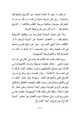 ‫ﻟﻡ ﻴﻜﻥ ﻤﺎ ﺴﺒﻕ ﺇﻻ ﻤﻘﺩﻤﺔ ﻟﺤﺩﻴﺙ ﻋﻥ ﺍﻟﺘﺎﺭﻴﺦ ﻭﺍﻟﺠﻐﺭﺍﻓﻴﺔ‬
‫ﻭﺍﻟﺴﻴﺎﺴﺔ.. ﻭﺇﻥ ﻜﺎﻥ ﺘﺎﺭﻴﺨﺎ ﺤﺩﻴﺜﺎ ﻭﺭﺍﻫﻨـﺎ، ﻭ ﻜﺎﻨـﺕ ﻫـﺫﻩ‬
              ‫ﹰ‬       ‫ﹰ‬     ‫ﹰ‬
‫ﺍﻟﺠﻐﺭﺍﻓﻴﺎ ﺴﻴﺎﺴﻴﺔ ﻭﺴﻜﺎﻨﻴﺔ ﺴﺭﻴﻌﺔ ﺍﻟﺘﻘﻠﺏ.ﻭﻜﻼﻫﻤﺎ - ﺍﻟﺘﺎﺭﻴﺦ‬
            ‫ﻭﺍﻟﺠﻐﺭﺍﻓﻴﺎ - ﻻ ﻴﺯﺍﻻﻥ ﺩﻭﻥ ﺒﻠﻭﻍ ﻨﻬﺎﻴﺔ ﺍﻟﺸﻭﻁ.‬
‫ﻭﻟﺫﺍ..ﻓﺈﻥ ﺤﺩﻴﺙ ﺍﻟﺴﻴﺎﺴﺔ ﺍﻟﻤﻨﺯﻭﻋﺔ ﻤﻥ ﺴﻴﺎﻗﺎﺘﻬﺎ ﺍﻟﺘﺎﺭﻴﺨﻴﺔ‬
‫ﻭﺍﻟﺠﻐﺭﺍﻓﻴﺔ - ﻭ ﺍﻟﻤﻘﺼﻭﺩ ﺍﻟﺤﺩﻴﺙ ﻋﻥ "ﺘﺴﻭﻴﺔ ﺘﺎﺭﻴﺨﻴـﺔ" ﺃﻭ‬
‫"ﺍﺘﻔﺎﻗﺎﺕ ﺴﻼﻡ" ﺘﻨﻬﻲ ﺍﻟﺼﺭﺍﻉ - ﻴﺒﺩﻭ ﺃﻤﺭﺍ ﺒﺎﻟﻎ ﺍﻟﺒﺅﺱ ﻭﻤﻤﻌﻨﺎ‬
‫ﹰ‬                 ‫ﹰ‬
‫ﻓﻲ ﺍﻟﺴـﻁﺤﻴﺔ ﻭﺍﻟﺨـﺩﺍﻉ، ﺨﺼﻭﺼـﺎ ﺇﺫﺍ ﺘﺠﺎﻫـل ﺍﻷﺒﻌـﺎﺩ‬
                    ‫ﺍﻟﺩﻴﻤﻭﻏﺭﺍﻓﻴﺔ ﻭﺍﻷﻴﺩﻴﻭﻟﻭﺠﻴﺔ ﺍﻟﺼﻬﻴﻭﻨﻴﺔ.‬
‫ﻭﺭﺒﻤﺎ ﻜﺎﻨﺕ ﻓﻜﺭﺓ ﻫﺫﺍ ﺍﻟﻜﺘﺎﺏ ﻗﺩ ﻭﻟﺩﺕ ﻓﻲ ﺍﻟﻼﻭﻋﻲ ﻋﻨـﺩﻤﺎ‬
‫ﺘﺠﺴﺩ ﺃﻤﺎﻤﻲ - ﺨﻼل ﺘﻐﻁﻴﺎﺕ ﺼﺤﻔﻴﺔ ﻭﻨﺩﻭﺍﺕ ﺃﻜﺎﺩﻴﻤﻴﺔ ﻭﻓـﻲ‬
‫ﻟﻘﺎﺀﺍﺕ ﻤﻊ ﻤﺴﺌﻭﻟﻴﻥ ﻓﻠﺴﻁﻴﻨﻴﻴﻥ ﻭﻋﺭﺏ ﻭﺒﻔﻀل ﺁﻟﻴﺎﺕ ﺍﻟﺭﻗﺎﺒـﺔ‬
‫ﻓﻲ ﺍﻟﻤﺅﺴﺴﺎﺕ ﺍﻹﻋﻼﻤﻴﺔ - ﺠﺩﺍﺭ ﺍﻟﺼﻤﺕ ﻭﻫﻭ ﻴﺭﺘﻔـﻊ ﺤـﻭل‬
‫ﺍﻟﺘﺎﺭﻴﺦ ﺍﻟﺤﻲ ﻭﺍﻟﺠﻐﺭﺍﻓﻴﺎ ﺍﻟﺤﻴﺔ.. ﻭﺇﺠﻤﺎﻻ ﺤﻭل ﺍﻟﺒﺸﺭ ﺍﻷﺤﻴـﺎﺀ‬
                  ‫ﹰ‬
‫ﻓﻲ ﻭﺍﻗﻌﻬﻡ ﻭﻤﺼﺎﺌﺭﻫﻡ..ﻭﺤﻭل ﺍﻟﻌﻘل، ﻓﻴﺤﺠﺏ ﺍﻟﺤﻘﺎﺌﻕ ﻭﺍﻟﻭﻗﺎﺌﻊ،‬
‫ﻭﻴﻔﺭﺽ ﺍﻟﺭﺅﻯ ﺍﻟﺠﺯﺌﻴﺔ، ﻭﻴﻬﺩﺭ ﺃﺒﻌﺎﺩﺍ ﺃﺴﺎﺴﻴﺔ، ﻭﺤﺘﻰ ﺘﺘﻌﺫﺭ ﺃﻴﺔ‬
‫ﻨﻅﺭﺓ ﺸﺎﻤﻠﺔ. ﻭﻫﻜﺫﺍ ﻜﺎﻥ ﺇﺨﻔﺎﺀ ﻜﻠﻤﺔ "ﺍﻟﺼﻬﻴﻭﻨﻴﺔ" ﻤﻁﻠﻭﺒﺎ ﻋﻠـﻰ‬
‫ﻤﺩﻱ ﺭﺒﻊ ﻗﺭﻥ، ﻭﻓﻲ ﻤﺤﺎﻭﻟﺔ ﺩﺀﻭﺏ ﻟﻠﻔﺼل ﺒﻴﻥ ﺤﺎﻀﺭ "ﺘﺴﻭﻴﺔ‬
                      ‫ﺍﻟﻨﺯﺍﻉ" ﻭﺒﻴﻥ ﺘﺎﺭﻴﺦ ﻭ ﺃﺒﻌﺎﺩ "ﺍﻟﺼﺭﺍﻉ".‬

                        ‫-٩-‬
 