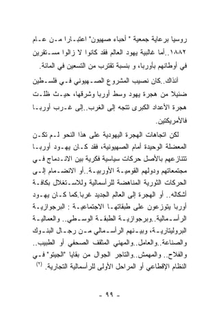 ‫ﺭﻭﺴﻴﺎ ﺒﺭﻋﺎﻴﺔ ﺠﻤﻌﻴﺔ " ﺃﺤﺒﺎﺀ ﺼﻬﻴﻭﻥ" ﺍﻋﺘﺒـﺎﺭﺍ ﻤـﻥ ﻋـﺎﻡ‬
‫٢٨٨١..ﺃﻤﺎ ﻏﺎﻟﺒﻴﺔ ﻴﻬﻭﺩ ﺍﻟﻌﺎﻟﻡ ﻓﻘﺩ ﻜﺎﻨﻭﺍ ﻻ ﺯﺍﻟﻭﺍ ﻤﺴـﺘﻘﺭﻴﻥ‬
  ‫ﻓﻲ ﺃﻭﻁﺎﻨﻬﻡ ﺒﺄﻭﺭﺒﺎ، ﻭ ﺒﻨﺴﺒﺔ ﺘﻘﺘﺭﺏ ﻤﻥ ﺍﻟﺘﺴﻌﻴﻥ ﻓﻲ ﺍﻟﻤﺎﺌﺔ.‬
‫ﺁﻨﺫﺍﻙ..ﻜﺎﻥ ﻨﺼﻴﺏ ﺍﻟﻤﺸﺭﻭﻉ ﺍﻟﺼـﻬﻴﻭﻨﻲ ﻓـﻲ ﻓﻠﺴـﻁﻴﻥ‬
‫ﻀﺌﻴﻼ ﻤﻥ ﻫﺠﺭﺓ ﻴﻬﻭﺩ ﻭﺴﻁ ﺃﻭﺭﺒﺎ ﻭﺸﺭﻗﻬﺎ، ﺤﻴـﺙ ﻅﻠـﺕ‬
‫ﻫﺠﺭﺓ ﺍﻷﻋﺩﺍﺩ ﺍﻟﻜﺒﺭﻯ ﺘﺘﺠﻪ ﺇﻟﻰ ﺍﻟﻐﺭﺏ..ﺇﻟﻰ ﻏـﺭﺏ ﺃﻭﺭﺒـﺎ‬
                                              ‫ﻓﺎﻷﻤﺭﻴﻜﺘﻴﻥ.‬
‫ﻟﻜﻥ ﺍﺘﺠﺎﻫﺎﺕ ﺍﻟﻬﺠﺭﺓ ﺍﻟﻴﻬﻭﺩﻴﺔ ﻋﻠﻰ ﻫﺫﺍ ﺍﻟﻨﺤﻭ ﻟـﻡ ﺘﻜـﻥ‬
‫ﺍﻟﻤﻌﻀﻠﺔ ﺍﻟﻭﺤﻴﺩﺓ ﺃﻤﺎﻡ ﺍﻟﺼﻬﻴﻭﻨﻴﺔ، ﻓﻘﺩ ﻜـﺎﻥ ﻴﻬـﻭﺩ ﺃﻭﺭﺒـﺎ‬
‫ﺘﺘﻨﺎﺯﻋﻬﻡ ﺒﺎﻷﺼل ﺤﺭﻜﺎﺕ ﺴﻴﺎﺴﻴﺔ ﻓﻜﺭﻴﺔ ﺒﻴﻥ ﺍﻻﻨـﺩﻤﺎﺝ ﻓـﻲ‬
‫ﻤﺠﺘﻤﻌﺎﺘﻬﻡ ﻭﺩﻭﻟﻬﻡ ﺍﻟﻘﻭﻤﻴـﺔ ﺍﻷﻭﺭﺒﻴـﺔ..ﺃﻭ ﺍﻻﻨﻀـﻤﺎﻡ ﺇﻟـﻰ‬
‫ﺍﻟﺤﺭﻜﺎﺕ ﺍﻟﺜﻭﺭﻴﺔ ﺍﻟﻤﻨﺎﻫﻀﺔ ﻟﻠﺭﺃﺴﻤﺎﻟﻴﺔ ﻭﻟﻼﺴـﺘﻐﻼل ﺒﻜﺎﻓـﺔ‬
‫ﺃﺸﻜﺎﻟﻪ.. ﺃﻭ ﺍﻟﻬﺠﺭﺓ ﺇﻟﻰ ﺍﻟﻌﺎﻟﻡ ﺍﻟﺠﺩﻴﺩ ﻏﺭﺒﺎ.ﻜﻤﺎ ﻜـﺎﻥ ﻴﻬـﻭﺩ‬
‫ﺃﻭﺭﺒﺎ ﻴﺘﻭﺯﻋﻭﻥ ﻋﻠﻰ ﻁﺒﻘﺎﺘﻬـﺎ ﺍﻻﺠﺘﻤﺎﻋﻴـﺔ : ﺍﻟﺒﺭﺠﻭﺍﺯﻴـﺔ‬
‫ﺍﻟﺭﺃﺴ ـﻤﺎﻟﻴﺔ..ﻭﺒﺭﺠﻭﺍﺯﻴ ـﺔ ﺍﻟﻁﺒﻘ ـﺔ ﺍﻟﻭﺴ ـﻁﻲ.. ﻭﺍﻟﻌﻤﺎﻟﻴ ـﺔ‬
 ‫ـ‬                 ‫ـ‬       ‫ـ‬      ‫ـ‬               ‫ـ‬
‫ﺍﻟﺒﺭﻭﻟﻴﺘﺎﺭﻴ ـﺔ، ﻭﺒﻴ ـﻨﻬﻡ ﺍﻟﺭﺃﺴ ـﻤﺎﻟﻲ ﻤ ـﻥ ﺭﺠ ـﺎل ﺍﻟﺒﻨ ـﻭﻙ‬
    ‫ـ‬       ‫ـ‬        ‫ـ‬        ‫ـ‬        ‫ـ‬      ‫ـ‬
‫ﻭﺍﻟﺼﻨﺎﻋﺔ..ﻭﺍﻟﻌﺎﻤل..ﻭﺍﻟﻤﻬﻨﻲ ﺍﻟﻤﺜﻘﻑ ﺍﻟﺼﺤﻔﻲ ﺃﻭ ﺍﻟﻁﺒﻴﺏ..‬
‫ﻭﺍﻟﻔﻼﺡ.. ﻭﺍﻟﻤﻬﻤﺵ..ﻭﺍﻟﺘﺎﺠﺭ ﺍﻟﺠﻭﺍل ﻤﻥ ﺒﻘﺎﻴﺎ "ﺍﻟﺠﻴﺘﻭ" ﻓـﻲ‬
 ‫) ٢(‬
      ‫ﺍﻟﻨﻅﺎﻡ ﺍﻹﻗﻁﺎﻋﻲ ﺃﻭ ﺍﻟﻤﺭﺍﺤل ﺍﻷﻭﻟﻰ ﻟﻠﺭﺃﺴﻤﺎﻟﻴﺔ ﺍﻟﺘﺠﺎﺭﻴﺔ.‬


                        ‫- ٩٩ -‬
 