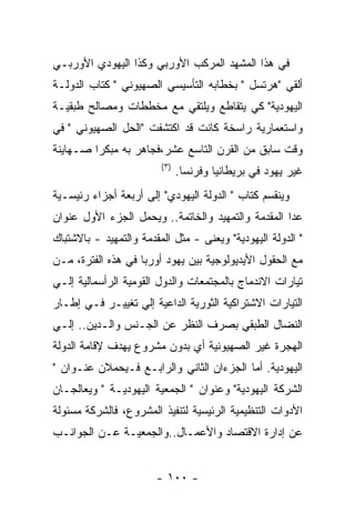 ‫ﻓﻲ ﻫﺫﺍ ﺍﻟﻤﺸﻬﺩ ﺍﻟﻤﺭﻜﺏ ﺍﻷﻭﺭﺒﻲ ﻭﻜﺫﺍ ﺍﻟﻴﻬﻭﺩﻱ ﺍﻷﻭﺭﺒـﻲ‬
‫ﺃﻟﻘﻲ "ﻫﺭﺘﺴل " ﺒﺨﻁﺎﺒﻪ ﺍﻟﺘﺄﺴﻴﺴﻲ ﺍﻟﺼﻬﻴﻭﻨﻲ " ﻜﺘﺎﺏ ﺍﻟﺩﻭﻟـﺔ‬
‫ﺍﻟﻴﻬﻭﺩﻴﺔ" ﻜﻲ ﻴﺘﻘﺎﻁﻊ ﻭﻴﻠﺘﻘﻲ ﻤﻊ ﻤﺨﻁﻁﺎﺕ ﻭﻤﺼﺎﻟﺢ ﻁﺒﻘﻴـﺔ‬
‫ﻭﺍﺴﺘﻌﻤﺎﺭﻴﺔ ﺭﺍﺴﺨﺔ ﻜﺎﻨﺕ ﻗﺩ ﺍﻜﺘﺸﻔﺕ "ﺍﻟﺤل ﺍﻟﺼﻬﻴﻭﻨﻲ " ﻓﻲ‬
‫ﻭﻗﺕ ﺴﺎﺒﻕ ﻤﻥ ﺍﻟﻘﺭﻥ ﺍﻟﺘﺎﺴﻊ ﻋﺸﺭ،ﻓﺠﺎﻫﺭ ﺒﻪ ﻤﺒﻜﺭﺍ ﺼـﻬﺎﻴﻨﺔ‬
                         ‫) ٣(‬
                                ‫ﻏﻴﺭ ﻴﻬﻭﺩ ﻓﻲ ﺒﺭﻴﻁﺎﻨﻴﺎ ﻭﻓﺭﻨﺴﺎ.‬
‫ﻭﻴﻨﻘﺴﻡ ﻜﺘﺎﺏ " ﺍﻟﺩﻭﻟﺔ ﺍﻟﻴﻬﻭﺩﻱ" ﺇﻟﻰ ﺃﺭﺒﻌﺔ ﺃﺠﺯﺍﺀ ﺭﺌﻴﺴـﻴﺔ‬
‫ﻋﺩﺍ ﺍﻟﻤﻘﺩﻤﺔ ﻭﺍﻟﺘﻤﻬﻴﺩ ﻭﺍﻟﺨﺎﺘﻤﺔ.. ﻭﻴﺤﻤل ﺍﻟﺠﺯﺀ ﺍﻷﻭل ﻋﻨﻭﺍﻥ‬
‫" ﺍﻟﺩﻭﻟﺔ ﺍﻟﻴﻬﻭﺩﻴﺔ" ﻭﻴﻌﻨﻰ - ﻤﺜل ﺍﻟﻤﻘﺩﻤﺔ ﻭﺍﻟﺘﻤﻬﻴﺩ - ﺒﺎﻻﺸﺘﺒﺎﻙ‬
‫ﻤﻊ ﺍﻟﺤﻘﻭل ﺍﻷﻴﺩﻴﻭﻟﻭﺠﻴﺔ ﺒﻴﻥ ﻴﻬﻭﺩ ﺃﻭﺭﺒﺎ ﻓﻲ ﻫﺫﻩ ﺍﻟﻔﺘﺭﺓ، ﻤـﻥ‬
‫ﺘﻴﺎﺭﺍﺕ ﺍﻻﻨﺩﻤﺎﺝ ﺒﺎﻟﻤﺠﺘﻤﻌﺎﺕ ﻭﺍﻟﺩﻭل ﺍﻟﻘﻭﻤﻴﺔ ﺍﻟﺭﺃﺴﻤﺎﻟﻴﺔ ﺇﻟـﻲ‬
‫ﺍﻟﺘﻴﺎﺭﺍﺕ ﺍﻻﺸﺘﺭﺍﻜﻴﺔ ﺍﻟﺜﻭﺭﻴﺔ ﺍﻟﺩﺍﻋﻴﺔ ﺇﻟﻲ ﺘﻐﻴﻴـﺭ ﻓـﻲ ﺇﻁـﺎﺭ‬
‫ﺍﻟﻨﻀﺎل ﺍﻟﻁﺒﻘﻲ ﺒﺼﺭﻑ ﺍﻟﻨﻅﺭ ﻋﻥ ﺍﻟﺠـﻨﺱ ﻭﺍﻟـﺩﻴﻥ.. ﺇﻟـﻲ‬
‫ﺍﻟﻬﺠﺭﺓ ﻏﻴﺭ ﺍﻟﺼﻬﻴﻭﻨﻴﺔ ﺃﻱ ﺒﺩﻭﻥ ﻤﺸﺭﻭﻉ ﻴﻬﺩﻑ ﻹﻗﺎﻤﺔ ﺍﻟﺩﻭﻟﺔ‬
‫ﺍﻟﻴﻬﻭﺩﻴﺔ. ﺃﻤﺎ ﺍﻟﺠﺯﺀﺍﻥ ﺍﻟﺜﺎﻨﻲ ﻭﺍﻟﺭﺍﺒـﻊ ﻓـﻴﺤﻤﻼﻥ ﻋﻨـﻭﺍﻥ "‬
‫ﺍﻟﺸﺭﻜﺔ ﺍﻟﻴﻬﻭﺩﻴﺔ" ﻭﻋﻨﻭﺍﻥ " ﺍﻟﺠﻤﻌﻴﺔ ﺍﻟﻴﻬﻭﺩﻴـﺔ " ﻭﻴﻌﺎﻟﺠـﺎﻥ‬
‫ﺍﻷﺩﻭﺍﺕ ﺍﻟﺘﻨﻅﻴﻤﻴﺔ ﺍﻟﺭﺌﻴﺴﻴﺔ ﻟﺘﻨﻔﻴﺫ ﺍﻟﻤﺸﺭﻭﻉ، ﻓﺎﻟﺸﺭﻜﺔ ﻤﺴﺌﻭﻟﺔ‬
‫ﻋﻥ ﺇﺩﺍﺭﺓ ﺍﻻﻗﺘﺼﺎﺩ ﻭﺍﻷﻋﻤـﺎل..ﻭﺍﻟﺠﻤﻌﻴـﺔ ﻋـﻥ ﺍﻟﺠﻭﺍﻨـﺏ‬


                        ‫- ٠٠١ -‬
 