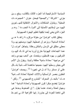 ‫ﺍﻟﺴﻴﺎﺴﻴﺔ ﺍﻻﺴﺘﺭﺍﺘﻴﺠﻴﺔ.ﺃﻤﺎ ﺍﻟﺠﺯﺀ ﺍﻟﺜﺎﻟﺙ ﺒﺎﻟﻜﺘﺎﺏ، ﻭﻴﻘﻊ ﺒـﻴﻥ‬
‫ﺠﺯﺌﻲ " ﺍﻟﺸﺭﻜﺔ " ﻭ"ﺍﻟﺠﻤﻌﻴﺔ" ﻓﻴﺤﻤل ﻋﻨﻭﺍﻥ " ﺍﻟﻤﺠﻤﻭﻋـﺎﺕ‬
‫ﺍﻟﻤﺤﻠﻴﺔ". ﻭﻴﺘﻨﺎﻭل ﺍﻟﻤﺸﻜﻼﺕ ﻭﺍﻷﺤﻭﺍل ﺍﻻﻨﺘﻘﺎﻟﻴﺔ ﻟﻠﻤﻬـﺎﺠﺭﻴﻥ‬
‫ﺍﻟﻴﻬﻭﺩ ﻤﻥ ﺃﻭﻁﺎﻨﻬﻡ ﺍﻷﺼﻠﻴﺔ ﺇﻟﻰ "ﺍﻟﺩﻭﻟـﺔ ﺍﻟﺠﺩﻴـﺩﺓ ". ﻭﻫـﻭ‬
     ‫ﺍﻟﺠﺯﺀ ﺍﻟﺫﻱ ﻴﻌﻨﻲ ﺃﻴﻀﺎ ﺒﻜﻴﻔﻴﺔ ﺘﻨﻅﻴﻡ ﺍﻟﻬﺠﺭﺓ ﺍﻟﺼﻬﻴﻭﻨﻴﺔ.‬
‫ﻴﻨﻁﻠﻕ ﻜﺘﺎﺏ "ﻫﺭﺘﺴل" ﻤﻥ ﻤﻘﻭﻟﺔ ﻤﺭﻜﺯﻴـﺔ ﺯﺍﺌﻔـﺔ ﻫـﻲ‬
‫"ﻤﻌﺎﺩﺍﺓ ﺍﻟﺴﺎﻤﻴﺔ"، ﻭﺒﺯﻋﻡ ﺃﻥ ﺍﻀﻁﻬﺎﺩ ﺍﻟﻴﻬﻭﺩ ﺒﻭﺼﻔﻬﻡ ﻴﻬـﻭﺩﺍ‬
 ‫ً‬
‫ﻤﻌﻁﻰ ﻤﻁﻠﻕ ﻓﻲ ﺍﻟﺯﻤﺎﻥ ﻭﺍﻟﻤﻜﺎﻥ.ﻭﻫﻜﺫﺍ..ﻴﺘﺠﺎﻫل "ﻫﺭﺘﺴـل"‬
‫ﻋﻤﺩﺍ ﺍﻟﺠﻤﺎﻋﺎﺕ ﺍﻟﻴﻬﻭﺩﻴﺔ ﺨﺎﺭﺝ ﺃﻭﺭﺒﺎ ﺒﻤﺎ ﻓﻲ ﺫﻟـﻙ ﺍﻟﻴﻬـﻭﺩ‬
‫ﺍﻟﺸﺭﻗﻴﻴﻥ ﻭ ﻴﻬﻭﺩ ﻓﻠﺴﻁﻴﻥ، ﻭﻴﺘﺤﺩﺙ ﻋﻥ "ﺸﻌﺏ ﻴﻬﻭﺩﻱ ﻭﺍﺤﺩ‬
‫" ﻓﻲ ﻤﻭﺍﺠﻬﺔ " ﻤﻌﺎﺩﺍﺓ ﺴﺎﻤﻴﺔ" ﻤﻁﻠﻘﺔ ﻭﺃﺒﺩﻴﺔ. ﻭﻴﻘﻭل ﺒﺄﻥ "ﺍﻷﻤﻡ‬
‫ﺍﻟﺘﻲ ﻴﻌﻴﺵ ﻭﺴﻁﻬﺎ ﺍﻟﻴﻬﻭﺩ ﺠﻤﻴﻌﻬﺎ ﻤﻨﺎﻫﻀﺔ ﻟﻠﺴـﺎﻤﻴﺔ ﺒﺸـﻜل‬
‫ﻋﻠﻨﻲ ﺃﻭ ﻤﺴﺘﺘﺭ ﻭﻻ ﺃﻤـل ﻓﻲ ﺘﻐﻴﻴﺭﻩ" )٤(. ﻭﻴﺼﻑ "ﻫﺭﺘﺴل"‬
‫ﺍﻟﻤﻔﺘﻭﻥ ﺒﻌﺼﺭ ﺍﻟﺭﺃﺴﻤﺎﻟﻴﺔ ﻭﺍﻵﻻﺕ ﺍﻟﺤﺩﻴﺜﺔ "ﻤﻌﺎﺩﺍﺓ ﺍﻟﺴـﺎﻤﻴﺔ"‬
‫ﻫـﺫﻩ " ﺒﺎﻟﺒﺨـﺎﺭ ﺍﻟﻤﺤﺭﻙ " ﻟﻠﻤﺸﺭﻭﻉ ﺍﻟﺼﻬﻴﻭﻨﻲ )٥(. ﻭﻟﻜﻥ "‬
‫ﻫﺭﺘﺴل" ﻴﻔﻀﺢ ﻤﺒﻜﺭﺍ ﻜﻭﻥ ﺍﻟﺼﻬﻴﻭﻨﻴﺔ ﻭ"ﻤﻌﺎﺩﺍﺓ ﺍﻟﺴﺎﻤﻴﺔ " ﻫﻤﺎ‬
‫ﻭﺠﻬﺎﻥ ﻟﻌﻤﻠﺔ ﻭﺍﺤﺩﺓ، ﻋﻨﺩﻤﺎ ﻴﻘﻭل :" ﺇﻥ ﺍﻟﻀﻐﻭﻁ ﻭﺤﺩﻫﺎ ﻫﻲ‬
‫ﺍﻟﺘﻲ ﺘﺩﻓﻌﻨﺎ ﻟﻠﻌﻭﺩﺓ ﺇﻟﻰ ﺠﺫﻭﺭﻨﺎ..ﺇﻨﻬﺎ ﺍﻟﻜﺭﺍﻫﻴﺔ ﺍﻟﺘـﻲ ﺘﺤﻴـﻁ‬


                       ‫- ١٠١ -‬
 