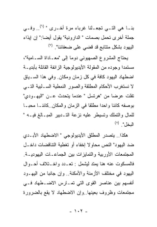 ‫ﺒﻨـﺎ ﻫﻲ ﺍﻟﺘـﻲ ﺘﺠﻌـﻠﻨﺎ ﻏﺭﺒﺎﺀ ﻤﺭﺓ ﺃﺨـﺭﻯ " )٦(.. ﻭﻓـﻲ‬
‫ﺠﻤﻠﺔ ﺃﺨﺭﻯ ﺘﺤﻤل ﺒﺼﻤﺎﺕ " ﺍﻟﺩﺍﺭﻭﻨﻴﺔ" ﻴﻘﻭل ﺃﻴﻀﺎ:" ﺇﻥ ﺇﻴﺫﺍﺀ‬
             ‫) ٧(‬
                    ‫ﺍﻟﻴﻬﻭﺩ ﺒﺸﻜل ﻤﺘﺘﺎﺒﻊ ﻗﺩ ﻗﻀﻲ ﻋﻠﻰ ﻀﻌﻔﺎﺌﻨﺎ".‬
‫ﻴﺤﺘﺎﺝ ﺍﻟﻤﺸﺭﻭﻉ ﺍﻟﺼﻬﻴﻭﻨﻲ ﺩﻭﻤﺎ ﺇﻟﻰ "ﻤﻌـﺎﺩﺍﺓ ﺍﻟﺴـﺎﻤﻴﺔ"،‬
‫ﻤﺴﺘﻤﺩﺍ ﻭﺠﻭﺩﻩ ﻤﻥ ﺍﻟﻤﻘﻭﻟﺔ ﺍﻷﻴﺩﻴﻭﻟﻭﺠﻴﺔ ﺍﻟﺯﺍﺌﻔﺔ ﺍﻟﻘﺎﺌﻠﺔ ﺒﺄﺒﺩﻴـﺔ‬
‫ﺍﻀﻁﻬﺎﺩ ﺍﻟﻴﻬﻭﺩ ﻜﺎﻓﺔ ﻓﻲ ﻜل ﺯﻤﺎﻥ ﻭﻤﻜﺎﻥ. ﻭﻓﻲ ﻫﺫﺍ ﺍﻟﺴـﻴﺎﻕ‬
‫ﻻ ﻨﺴﺘﻐﺭﺏ ﺍﻷﺤﻜﺎﻡ ﺍﻟﻤﻁﻠﻘﺔ ﻭﺍﻟﺼﻭﺭ ﺍﻟﻨﻤﻁﻴﺔ ﺍﻟﺴـﻠﺒﻴﺔ ﺍﻟﺘـﻲ‬
‫ﺘﻔﻠﺕ ﻋﺭﻀﺎ ﻤﻥ "ﻫﺭﺘﺴل " ﻋﻨﺩﻤﺎ ﻴﺘﺤﺩﺙ ﻋـﻥ "ﺍﻟﻴﻬـﻭﺩﻱ"‬
‫ﺒﻭﺼﻔﻪ ﻜﺎﺌﻨﺎ ﻭﺍﺤﺩﺍ ﻤﻁﻠﻘﺎ ﻓﻲ ﺍﻟﺯﻤﺎﻥ ﻭﺍﻟﻤﻜﺎﻥ..ﻜﺎﺌﻨـﺎ ﻤﺤﺒـﺎ‬
‫ﻟﻠﻤﺎل ﻭﺍﻟﺘﻤﻠﻙ ﻭﺘﺴﻴﻁﺭ ﻋﻠﻴﻪ ﻨﺯﻋﺔ ﺍﻟﺘـﺩﺒﻴﺭ ﺍﻟﻤﺒـﺎﻟﻎ ﻓﻴـﻪ "‬
                                                 ‫) ٨(‬
                                                        ‫ﺍﻟﺒﺨل".‬
‫ﻫﻜﺫﺍ.. ﻴﺘﺼﺩﺭ ﺍﻟﻤﻁﻠﻕ ﺍﻷﻴﺩﻴﻭﻟﻭﺠﻲ " ﺍﻻﻀﻁﻬﺎﺩ ﺍﻷﺒـﺩﻱ‬
‫ﻀﺩ ﺍﻟﻴﻬﻭﺩ" ﺍﻟﻨﺹ ﻤﺤﺎﻭﻻ ﺇﺨﻔﺎﺀ ﺃﻭ ﺘﻐﻁﻴﺔ ﺍﻟﺘﻨﺎﻗﻀﺎﺕ ﺩﺍﺨـل‬
‫ﺍﻟﻤﺠﺘﻤﻌﺎﺕ ﺍﻷﻭﺭﺒﻴﺔ ﻭﺍﻟﺘﻤﺎﻴﺯﺍﺕ ﺒﻴﻥ ﺍﻟﺠﻤﺎﻋـﺎﺕ ﺍﻟﻴﻬﻭﺩﻴـﺔ.‬
‫ﻓﺎﻟﻤﺴﻜﻭﺕ ﻋﻨﻪ ﻫﻨﺎ ﻴﻤﺘﺩ ﻟﻴﺸﻤل : ﺘﻌـﺩﺩ ﻭﺍﺨـﺘﻼﻑ ﺃﺤـﻭﺍل‬
‫ﺍﻟﻴﻬﻭﺩ ﻓﻲ ﻤﺨﺘﻠﻑ ﺍﻷﺯﻤﻨﺔ ﻭﺍﻷﻤﻜﻨﺔ.. ﻭﺇﻥ ﺠﺎﻨﺒﺎ ﻤﻥ ﺍﻟﻴﻬـﻭﺩ‬
‫ﺃﻨﻔﺴﻬﻡ ﺒﻴﻥ ﻋﻨﺎﺼﺭ ﺍﻟﻘﻭﻯ ﺍﻟﺘﻲ ﺘﻤـﺎﺭﺱ ﺍﻻﻀـﻁﻬﺎﺩ ﻓـﻲ‬
‫ﻤﺠﺘﻤﻌﺎﺕ ﻭﻅﺭﻭﻑ ﺒﻌﻴﻨﻬﺎ..ﻭﺇﻥ ﺍﻻﻀﻁﻬﺎﺩ ﻻ ﻴﻘﻊ ﺒﺎﻟﻀﺭﻭﺭﺓ‬


                           ‫- ٢٠١ -‬
 