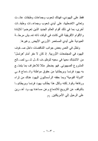 ‫ﻓﻘﻁ ﻋﻠﻰ ﺍﻟﻴﻬﻭﺩﻱ، ﻓﻬﻨﺎﻙ ﺸﻌﻭﺏ ﻭﺠﻤﺎﻋﺎﺕ ﻭﻁﺒﻘﺎﺕ ﻋﺎﻨـﺕ‬
‫ﻭﺘﻌﺎﻨﻲ ﺍﻻﻀﻁﻬﺎﺩ ﻋﻠﻰ ﺃﻴﺩﻱ ﺸﻌﻭﺏ ﻭﺠﻤﺎﻋـﺎﺕ ﻭﻁﺒﻘـﺎﺕ‬
‫ﺃﺨﺭﻯ، ﺒﻤﺎ ﻓﻲ ﺫﻟﻙ ﺃﻗﻭﺍﻡ ﺍﻟﻌﺎﻟﻡ ﺍﻟﺠﺩﻴﺩ ﺍﻟﺫﻴﻥ ﺘﻌﺭﻀﻭﺍ ﻟﻺﺒﺎﺩﺓ‬
‫ﻭﺍﻷﻗﻭﺍﻡ ﺍﻷﻓﺭﻴﻘﻴﺔ ﺍﻟﺘﻲ ﻜﺎﻨﺕ ﻓﻲ ﺍﻟﻭﻗﺕ ﺫﺍﺘﻪ ﺘﻌـﻴﺵ ﻤﺭﺤﻠـﺔ‬
    ‫ﺍﻟﻌﺒﻭﺩﻴﺔ ﻋﻠﻰ ﺃﻴﺩﻱ ﺍﻟﻤﺴﺘﻌﻤﺭ ﺍﻷﻭﺭﺒﻲ ﺍﻷﺒﻴﺽ..ﻭﻏﻴﺭﻫﺎ.‬
‫ﻭﺘﻁل ﻓﻲ ﺍﻟﻨﺹ ﺒﻌﺽ ﺠﻭﺍﻨﺏ ﺍﻟﺘﻨﺎﻗﻀﺎﺕ ﺩﺍﺨل ﺼـﻔﻭﻑ‬
‫ﺍﻟﻴﻬﻭﺩ ﻓﻲ ﺍﻟﻤﺠﺘﻤﻌﺎﺕ ﺍﻷﻭﺭﺒﻴﺔ. ﺇﺫ ﻜﺎﻥ ﻻ ﻤﻔﺭ ﺃﻤﺎﻡ "ﻫﺭﺘﺴل"‬
‫ﻤﻥ ﺍﻻﺸﺘﺒﺎﻙ ﻤﻌﻬﺎ ﻓﻲ ﺴﻌﻴﻪ ﻟﺘﻭﻅﻴـﻑ ﻜـل ﺸـﺊ ﻟﺼـﺎﻟﺢ‬
‫ﺍﻟﻤﺸﺭﻭﻉ ﺍﻟﺼﻬﻴﻭﻨﻲ. ﻓﻬﻭ ﻴﻀﻁﺭ ﻤﺜﻼ ﻟﻼﻋﺘﺭﺍﻑ ﺒﻤﺎ ﻴﺘﻤﺘـﻊ‬
‫ﺒﻪ ﻴﻬﻭﺩ ﻓﺭﻨﺴﺎ ﻭﺒﺭﻴﻁﺎﻨﻴﺎ ﻤﻥ ﺤﻘﻭﻕ ﻤﻭﺍﻁﻨﺔ ﻭﺍﻨـﺩﻤﺎﺝ ﻓـﻲ‬
‫"ﺍﻟﺩﻭﻟﺔ ﺍﻟﻘﻭﻤﻴﺔ" ﻭﺒﻤﺎ ﺤﻘﻘﻪ ﺍﻟﺭﺃﺴﻤﺎﻟﻴﻭﻥ ﺍﻟﻴﻬﻭﺩ ﻫﻨﺎﻙ ﻤﻥ ﺜﺭﺍﺀ‬
‫ﻭﺭﻓﺎﻫﺔ ﻭﻗﻭﺓ..ﻟﻜﻨﻪ ﻭﻟﻜل ﻫﺫﺍ ﻴﻁﺎﻟﺏ ﻴﻬﻭﺩ ﻓﺭﻨﺴﺎ ﻭﺒﺭﻴﻁﺎﻨﻴـﺎ‬
‫ﺒﺎﻟﺘﻭﻗﻑ ﻋﻥ ﺍﻟﺘﺭﻭﻴﺞ ﻟﻼﻨﺩﻤﺎﺝ ﻭﻋﻥ ﻤﺴﺎﻋﺩﺓ ﻴﻬـﻭﺩ ﺁﺨـﺭﻴﻥ‬
                           ‫) ٩(‬   ‫ﻋﻠﻰ ﺍﻟﺭﺤﻴل ﺇﻟﻲ ﺍﻷﻤﺭﻴﻜﺘﻴﻥ.‬




                        ‫- ٣٠١ -‬
 