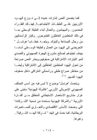 ‫ﻜﻤﺎ ﻴﺘﻀﻤﻥ ﺍﻟﻨﺹ ﺇﺸﺎﺭﺍﺕ ﻋﺩﻴﺩﺓ ﺇﻟـﻰ ﺘـﻭﺯﻉ ﺍﻟﻴﻬـﻭﺩ‬
‫ﺍﻷﻭﺭﺒﻴﻴﻥ ﻋﻠـﻰ ﺍﻟﻁﺒﻘـﺎﺕ ﺍﻻﺠﺘﻤﺎﻋﻴـﺔ..ﻓﻬﻨـﺎﻙ ﺍﻟﻔﻘـﺭﺍﺀ‬
‫ﺍﻟﻤﻌﺩﻤﻭﻥ.. ﻭﺍﻟﻤﻬﻤﺸﻭﻥ..ﻭﺍﻟﻌﻤﺎل ﺃﺒﻨﺎﺀ ﺍﻟﻁﺒﻘﺔ ﺍﻟﻭﺴﻁﻲ ﺒﻤـﺎ‬
‫ﻓﻲ ﺫﻟﻙ ﺍﻟﻤﺘﻌﻠﻤﻭﻥ ﺍﻟﻌﺎﻁﻠﻭﻥ ﺍﻟﻁﻤﻭﺤﻭﻥ.. ﻭﻜﺒﺎﺭ ﺍﻟﺭﺃﺴﻤﺎﻟﻴﻴﻥ‬
‫ﻤﻥ ﺭﺠﺎل ﺍﻟﺼﻨﺎﻋﺔ ﻭﺍﻟﺒﻨﻭﻙ. ﻭﻴﺘﺠـﻪ ﺨﻁـﺎﺏ" ﻫﺭﺘﺴـل "‬
‫ﺍﻟﺘﺤﺭﻴﻀﻲ ﺇﻟﻰ ﺍﻟﻴﻬﻭﺩ ﻤﻥ ﺍﻟﻌﻤﺎل ﻭﺍﻟﻁﺒﻘﺔ ﺍﻟﻭﺴـﻁﻲ ﺃﺴﺎﺴـﺎ‬
‫ﺒﻬﺩﻑ ﺘﺠﻨﻴﺩﻫﻡ ﻟﺼﺎﻟﺢ ﻤﺸﺭﻭﻉ ﺍﻟﻬﺠﺭﺓ ﺍﻟﺼﻬﻴﻭﻨﻲ ﻭﺍﻟﺘﺼﺩﻱ‬
‫ﻟﻨﻤﻭ ﺍﻟﺘﻴﺎﺭﺍﺕ ﺍﻻﺸﺘﺭﺍﻜﻴﺔ ﻓﻲ ﺼﻔﻭﻓﻬﻡ.ﻭﻴﺤﺫﺭ ﺍﻟﻨﺹ ﺼﺭﺍﺤﺔ‬
‫ﻤﻥ ﺘﺤﻭل ﺍﻟﻴﻬﻭﺩ ﺍﻟﻤﺘﻌﻠﻤﻴﻥ ﺍﻟﻌﺎﻁﻠﻴﻥ ﺇﻟﻰ ﺍﻻﺸﺘﺭﺍﻜﻴﺔ ﻭﺃﻴﻀـﺎ‬
‫ﻤﻥ ﻤﺨﺎﻁﺭ ﺼﺭﺍﻉ ﻁﺒﻘﻲ ﻭﺭﺃﺴﻤﺎﻟﻲ ﺍﺸﺘﺭﺍﻜﻲ ﺩﺍﺨل ﺼﻔﻭﻑ‬
                                      ‫)٠١(‬
                                             ‫ﺍﻟﻴﻬﻭﺩ ﺃﻨﻔﺴﻬﻡ.‬
‫ﻭﻴﺘﺤﺩﺙ "ﻫﺭﺘﺴل" ﺒﻭﻀﻭﺡ ﻻ ﻟﺒﺱ ﻓﻴﻪ ﻋﻥ ﺃﺴﺱ ﺍﻟﺘﺤﺎﻟﻑ‬
‫ﺍﻟﺼﻬﻴﻭﻨﻲ ﺍﻹﻤﺒﺭﻴﺎﻟﻲ ﺍﻷﻭﺭﺒﻲ." ﻓﺎﻟﺩﻭﻟﺔ ﺍﻟﻴﻬﻭﺩﻴﺔ" ﺴﺘﺒﻨﻰ ﻋﻠﻰ‬
‫ﻏﺭﺍﺭ ﻤﺸﺎﺭﻴﻊ ﺍﻻﺴﺘﻌﻤﺎﺭ ﺍﻻﺴﺘﻴﻁﺎﻨﻲ ﺍﻟﻤﻨﻁﻠﻕ ﻤـﻥ ﺍﻟﻘـﺎﺭﺓ‬
‫ﺍﻷﻭﺭﺒﻴﺔ " ﻭﺍﻟﺸﺭﻜﺔ ﺍﻟﻴﻬﻭﺩﻴﺔ ﻤﺴﺘﻤﺩﺓ ﻤﻥ ﺘﺴﻤﻴﺔ "ﺍﻟﺸـﺭﻜﺎﺕ"‬
‫ﺍﻟﺘﻲ ﻭﻀﻌﺕ ﺍﻷﺴﺎﺱ ﺍﻻﻗﺘﺼﺎﺩﻱ ﻭﺍﻟﺘﺠـﺎﺭﻱ ﻟﻠﻤﺴـﺘﻌﻤﺭﺍﺕ‬
‫ﺍﻟﺒﺭﻴﻁﺎﻨﻴﺔ، ﻜﻤﺎ ﺤﺩﺙ ﻓﻲ ﺍﻟﻬﻨﺩ " ﺸـﺭﻜﺔ ﺍﻟﻬﻨـﺩ ﺍﻟﺸـﺭﻗﻴﺔ"..‬
                                                  ‫ﻭﻏﻴﺭﻫﺎ.‬


                      ‫- ٤٠١ -‬
 