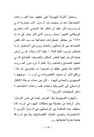 ‫ﻭﺴﺘﻌﻤل "ﺍﻟﺩﻭﻟﺔ ﺍﻟﻴﻬﻭﺩﻴﺔ" ﻋﻠﻰ ﺘﺨﻔﻴﻑ ﺤﺩﺓ ﺍﻟﺼـﺭﺍﻋﺎﺕ‬
‫ﺍﻻﺠﺘﻤﺎﻋﻴﺔ ﺩﺍﺨـل ﻤﺠﺘﻤﻌـﺎﺕ ﺍﻟـﺩﻭل ﺍﻻﺴـﺘﻌﻤﺎﺭﻴﺔ ﻓـﻲ‬
‫ﺃﻭﺭﺒﺎ.ﻭﺭﺒﻤﺎ ﻜﺎﻥ ﻋﻠﻴﻨﺎ ﺃﻥ ﻨﺘﺫﻜﺭ ﻫﻨﺎ ﺍﻟﺴﻴﺎﺴﻲ ﺍﻻﺴـﺘﻌﻤﺎﺭﻱ‬
‫ﺍﻟﺒﺭﻴﻁﺎﻨﻲ ﺍﻟﺸﻬﻴﺭ" ﺴﻴﺴل ﺭﻭﺩﺱ" ﺍﻟﺫﻱ ﻜﺎﻥ ﻴﺤﺫﺭ ﻓﻲ ﻋـﺎﻡ‬
‫٥٩٨١ ﻤﻥ ﻤﺨﺎﻁﺭ ﺍﻀﻁﺭﺍﺒﺎﺕ ﺍﺠﺘﻤﺎﻋﻴﺔ ﺒﺴـﺒﺏ ﺍﻟﺘﻨـﺎﻗﺽ‬
‫ﺍﻟﻤﺘﺼﺎﻋﺩ ﺒﻴﻥ ﺍﻟﺭﺃﺴﻤﺎﻟﻴﻴﻥ ﻭﺍﻟﻌﻤﺎل ﻭﻴﺭﻯ ﻓﻲ ﺍﻻﺴﺘﻌﻤﺎﺭ ﺩﺭﺀﺍ‬
‫ﻟﻤﺨﺎﻁﺭ ﺤﺭﻭﺏ ﺃﻫﻠﻴﺔ ﻗﺎﺌﻼ :" ﻋﻠﻴﻨﺎ ﺍﻻﺴـﺘﻴﻼﺀ ﻋﻠـﻰ ﺃﺭﺽ‬
‫ﺠﺩﻴﺩﺓ ﻟﻨﺭﺴل ﺇﻟﻴﻬﺎ ﻓﺎﺌﺽ ﺍﻟﺴﻜﺎﻥ ﻭﻟﺘﺼﺭﻴﻑ ﺍﻟﺒﻀﺎﺌﻊ ﺍﻟﺘـﻲ‬
‫ﺘﻨﺘﺠﻬﺎ ﺍﻟﻤﺼﺎﻨﻊ ﻭﺍﻟﻤﻨﺎﺠﻡ..ﻭﺇﺫﺍ ﻜﻨﺘﻡ ﻻ ﺘﺭﻴـﺩﻭﻥ ﺍﻟﺤـﺭﻭﺏ‬
‫ﺍﻷﻫﻠﻴﺔ ﻫﻨﺎ ﻴﻨﺒﻐﻲ ﻋﻠﻴﻜﻡ ﺃﻥ ﺘﺼﺒﺤﻭﺍ ﺍﺴـﺘﻌﻤﺎﺭﻴﻴﻥ ﻫﻨـﺎﻙ."‬
‫ﻭﻭﺍﻗﻊ ﺍﻷﻤﺭ ﺃﻥ ﺼﻌﻭﺩ ﺍﻟﻌﻨﺼﺭﻴﺔ ﻓـﻲ ﺃﻭﺭﺒـﺎ - ﺒﻭﺠﻬﻴﻬـﺎ‬
‫ﺍﻟﺼﻬﻴﻭﻨﻰ ﻭﺍﻟﻤﻌﺎﺩﻱ ﻟﻠﻴﻬﻭﺩ - ﻜﺎﻥ ﺒﻴﻥ ﺴﻤﺎﺕ ﻤﺭﺤﻠﺔ ﺍﻻﻨﺘﻘﺎل‬
‫ﺍﻟﺭﺃﺴﻤﺎﻟﻲ ﺇﻟﻰ ﺍﻹﻤﺒﺭﻴﺎﻟﻴﺔ ﻭﺍﺤﺘﺩﺍﻡ ﺍﻟﺼـﺭﺍﻋﺎﺕ ﺍﻻﺠﺘﻤﺎﻋﻴـﺔ‬
                           ‫)١١(‬
                                  ‫ﺩﺍﺨل ﺍﻟﻤﺠﺘﻤﻌﺎﺕ ﺍﻷﻭﺭﺒﻴﺔ.‬
‫ﻭﺍﻟﻬﺠﺭﺓ ﺍﻟﺼﻬﻴﻭﻨﻴﺔ ﻟﻬﺫﺍ ﺍﻟﻐﺭﺽ ﺃﻴﻀﺎ ﻓﻲ ﻨﺹ "ﻫﺭﺘﺴل"‬
‫ﺴﺘﺩﺭ ﺃﺭﺒﺎﺤﺎ ﻤﻥ ﺤﺼﻴﻠﺔ ﺒﻴﻊ ﻤﻤﺘﻠﻜﺎﺕ ﺍﻟﻴﻬﻭﺩ ﻓﻲ ﺃﻭﺭﺒﺎ، ﻜﻤﺎ‬
‫ﺴﺘﺨﻔﻑ ﺤﺩﺓ ﺍﻟﻤﻨﺎﻓﺴﺔ ﺒﻴﻥ ﺍﻟﺭﺃﺴﻤﺎﻟﻴﻴﻥ ﻓﻲ ﺍﻟـﺩﻭل ﺍﻷﻭﺭﺒﻴـﺔ‬
‫ﺍﻻﺴﺘﻌﻤﺎﺭﻴﺔ، ﻭﺘﻀﻤﻥ ﺍﻨﺘﻌﺎﺸﺎ ﻻﻗﺘﺼﺎﺩﻴﺎﺘﻬﺎ ﻭﺘﻔـﺘﺢ ﺃﺴـﻭﺍﻗﺎ‬
                              ‫ﻟﻤﻨﺘﺠﺎﺘﻬﺎ.)٢١(‬   ‫ﺠﺩﻴﺩﺓ ﻤﻐﺭﻴﺔ‬

                      ‫- ٥٠١ -‬
 