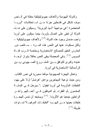 ‫ﻭﺍﻟﺩﻭﻟﺔ ﺍﻟﻴﻬﻭﺩﻴﺔ ﻭﻷﻫﺩﺍﻑ ﺠﻴﻭﺒﻭﻟﻴﺘﻴﻜﻴﺔ ﻤﻌﻠﻨﺔ ﻓﻲ ﺍﻟـﻨﺹ‬
‫ﺴﻭﻑ ﺘﺸﻜل ﻓﻲ ﻓﻠﺴﻁﻴﻥ ﺠﺯﺀﺍ ﻤـﻥ ﺍﺴـﺘﺤﻜﺎﻤﺎﺕ "ﺃﻭﺭﺒـﺎ‬
                        ‫ً‬
‫ﺍﻟﻤﺘﺤﻀﺭﺓ " ﻓﻲ ﻤﻭﺍﺠﻬﺔ "ﺁﺴﻴﺎ ﺍﻟﺒﺭﺒﺭﻴﺔ". ﻭﺴﻴﻜﻭﻥ ﻋﻠﻰ ﻫـﺫﻩ‬
‫ﺍﻟﺩﻭﻟﺔ ﺃﻥ ﺘﺒﻘﻰ ﻋﻠﻰ ﺍﺘﺼﺎل ﺒﺄﻭﺭﺒﺎ، ﺒﻴﻨﻤﺎ ﺴﻴﻜﻭﻥ ﻋﻠﻰ ﺃﻭﺭﺒﺎ‬
                        ‫)٣١(‬
‫ﻭﻷﻫﺩﺍﻑ ﺠﻴﻭﺒﻭﻟﻴﺘﻴﻜﻴﺔ -‬          ‫ﻭﺍﺠﺏ ﻀﻤﺎﻥ ﻭﺠﻭﺩ ﻫﺫﻩ ﺍﻟﺩﻭﻟﺔ‬
‫ﻭﻟﻜﻥ ﻤﺴﻜﻭﺕ ﻋﻨﻬﺎ ﻓﻲ ﺍﻟﻨﺹ ﻫﺫﻩ ﺍﻟﻤـﺭﺓ - ﺴـﺘﻠﻌﺏ ﺩﻭﺭ‬
‫ﺍﻟﺤﺎﺭﺱ ﺍﻟﻤﻘﻴﻡ ﻟﻠﻤﺼﺎﻟﺢ ﺍﻻﺴﺘﻌﻤﺎﺭﻴﺔ ﻭﺒﺨﺎﺼﺔ ﻗـﺭﺏ ﻗﻨـﺎﺓ‬
‫ﺍﻟﺴﻭﻴﺱ )٤١(. ﻭﻓﻲ ﺍﻟﻤﺤﺼﻠﺔ ﻴﺒﻘﻰ ﺍﻟﻨﺹ ﺤﺎﻓﻼ ﺒﺈﺒﺭﺍﺯ ﺃﻭﺠـﻪ‬
‫ﻋﺩﻴﺩﺓ ﻭﻜﺒﺭﻯ ﻟﻠﺘﻭﺍﻓﻕ ﺒـﻴﻥ ﺍﻟﻤﺸـﺭﻭﻉ ﺍﻟﺼـﻬﻴﻭﻨﻲ ﻭﺒـﻴﻥ‬
                          ‫ﺍﻟﺭﺃﺴﻤﺎﻟﻴﺔ ﺍﻻﺴﺘﻌﻤﺎﺭﻴﺔ ﻓﻲ ﺃﻭﺭﺒﺎ.‬
‫ﻭﺘﺤﺘل ﺍﻟﻬﺠﺭﺓ ﺍﻟﺼﻬﻴﻭﻨﻴﺔ ﻤﻭﻗﻌﺎ ﻤﺤﻭﺭﻴﺎ ﻓﻲ ﻨﺹ ﺍﻟﻜﺘﺎﺏ.‬
‫ﻭﻤﻥ ﺤﻴﺙ ﻨﻭﻋﻴﺔ ﺍﻟﻤﻬﺎﺠﺭﻴﻥ ﻴﺭﺍﻫﻥ "ﻫﺭﺘﺴل" ﺃﻭﻻ ﻋﻠﻰ ﻴﻬﻭﺩ‬
‫ﺍﻟﻁﺒﻘﺎﺕ ﺍﻟﻤﺄﺯﻭﻤﺔ ﻓﻲ ﺃﻭﺭﺒﺎ ﻓﻴﻘﻭل :" ﺴﻴﺭﺤل ﻓـﻲ ﺍﻟﺒﺩﺍﻴـﺔ‬
‫ﺍﻟﻤﻌﺩﻤﻭﻥ..ﺜﻡ ﺍﻟﻔﻘﺭﺍﺀ..ﺜﻡ ﺍﻟﻤﻭﻓﻘﻭﻥ ﻓـﻲ ﺃﻋﻤـﺎﻟﻬﻡ..ﻭﺁﺨـﺭ‬
                          ‫)٥١(‬
‫ﻭﻴﺴﺘﺒﻌﺩ ﺃﻥ ﺘﻤﺱ ﺍﻟﻬﺠـﺭﺓ‬           ‫ﺍﻟﺭﺍﺤﻠﻴﻥ ﺠﻤﻌﻴﺎ ﻫﻡ ﺍﻷﺜﺭﻴﺎﺀ".‬
‫ﻁﺒﻘﺎﺕ ﺒﻌﻴﻨﻬﺎ ﻤـﻥ ﺍﻟﻴﻬـﻭﺩ "ﺍﻟﻁﺒﻘـﺎﺕ ﺍﻟﻤﺭﻓﻬـﺔ" ﻟﺴـﻨﻭﺍﺕ‬
                                                 ‫ﻁﻭﻴﻠﺔ.)٦١(.‬




                        ‫- ٦٠١ -‬
 