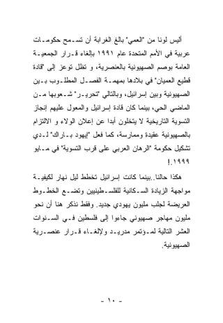 ‫ﺃﻟﻴﺱ ﻟﻭﻨﺎ ﻤﻥ "ﺍﻟﻌﻤﻲ" ﺒﺎﻟﻎ ﺍﻟﻐﺭﺍﺒﺔ ﺃﻥ ﺘﺴـﻤﺢ ﺤﻜﻭﻤـﺎﺕ‬
                                         ‫ﹰ‬
‫ﻋﺭﺒﻴﺔ ﻓﻲ ﺍﻷﻤﻡ ﺍﻟﻤﺘﺤﺩﺓ ﻋﺎﻡ ١٩٩١ ﺒﺈﻟﻐﺎﺀ ﻗـﺭﺍﺭ ﺍﻟﺠﻤﻌﻴـﺔ‬
‫ﺍﻟﻌﺎﻤﺔ ﺒﻭﺼﻡ ﺍﻟﺼﻬﻴﻭﻨﻴﺔ ﺒﺎﻟﻌﻨﺼﺭﻴﺔ، ﻭ ﺘﻅل ﺘﻭﻋﺯ ﺇﻟﻰ "ﻗﺎﺩﺓ‬
‫ﻗﻁﻴﻊ ﺍﻟﻌﻤﻴﺎﻥ" ﻓﻲ ﺒﻼﺩﻫﺎ ﺒﻤﻬﻤـﺔ ﺍﻟﻔﺼـل ﺍﻟﻤﻁﻠـﻭﺏ ﺒـﻴﻥ‬
‫ﺍﻟﺼﻬﻴﻭﻨﻴﺔ ﻭﺒﻴﻥ ﺇﺴﺭﺍﺌﻴل، ﻭﺒﺎﻟﺘﺎﻟﻲ "ﺘﺤﺭﻴـﺭ" ﺸـﻌﻭﺒﻬﺎ ﻤـﻥ‬
‫ﺍﻟﻤﺎﻀﻲ ﺍﻟﺤﻲ، ﺒﻴﻨﻤﺎ ﻜﺎﻥ ﻗﺎﺩﺓ ﺇﺴﺭﺍﺌﻴل ﻭﺍﻟﻤﻌﻭل ﻋﻠﻴﻬﻡ ﺇﻨﺠﺎﺯ‬
‫ﺍﻟﺘﺴﻭﻴﺔ ﺍﻟﺘﺎﺭﻴﺨﻴﺔ ﻻ ﻴﺘﺨﻠﻭﻥ ﺃﺒﺩﺍ ﻋﻥ ﺇﻋﻼﻥ ﺍﻟﻭﻻﺀ ﻭ ﺍﻻﻟﺘﺯﺍﻡ‬
‫ﺒﺎﻟﺼﻬﻴﻭﻨﻴﺔ ﻋﻘﻴﺩﺓ ﻭﻤﻤﺎﺭﺴﺔ، ﻜﻤﺎ ﻓﻌل "ﺇﻴﻬﻭﺩ ﺒـﺎﺭﺍﻙ" ﻟـﺩﻱ‬
‫ﺘﺸﻜﻴل ﺤﻜﻭﻤﺔ "ﺍﻟﺭﻫﺎﻥ ﺍﻟﻌﺭﺒﻲ ﻋﻠﻰ ﻗﺭﺏ ﺍﻟﺘﺴﻭﻴﺔ" ﻓﻲ ﻤـﺎﻴﻭ‬
                                               ‫٩٩٩١.!‬
‫ﻫﻜﺫﺍ ﺤﺎﻟﻨﺎ..ﺒﻴﻨﻤﺎ ﻜﺎﻨﺕ ﺇﺴﺭﺍﺌﻴل ﺘﺨﻁﻁ ﻟﻴل ﻨﻬﺎﺭ ﻟﻜﻴﻔﻴـﺔ‬
‫ﻤﻭﺍﺠﻬﺔ ﺍﻟﺯﻴﺎﺩﺓ ﺍﻟﺴـﻜﺎﻨﻴﺔ ﻟﻠﻔﻠﺴـﻁﻴﻨﻴﻴﻥ ﻭﺘﻀـﻊ ﺍﻟﺨﻁـﻭﻁ‬
‫ﺍﻟﻌﺭﻴﻀﺔ ﻟﺠﻠﺏ ﻤﻠﻴﻭﻥ ﻴﻬﻭﺩﻱ ﺠﺩﻴﺩ. ﻭﻓﻘﻁ ﻨﺫﻜﺭ ﻫﻨﺎ ﺃﻥ ﻨﺤﻭ‬
‫ﻤﻠﻴﻭﻥ ﻤﻬﺎﺠﺭ ﺼﻬﻴﻭﻨﻲ ﺠﺎﺀﻭﺍ ﺇﻟﻰ ﻓﻠﺴﻁﻴﻥ ﻓـﻲ ﺍﻟﺴـﻨﻭﺍﺕ‬
‫ﺍﻟﻌﺸﺭ ﺍﻟﺘﺎﻟﻴﺔ ﻟﻤـﺅﺘﻤﺭ ﻤﺩﺭﻴـﺩ ﻭﻹﻟﻐـﺎﺀ ﻗـﺭﺍﺭ ﻋﻨﺼـﺭﻴﺔ‬
                                            ‫ﺍﻟﺼﻬﻴﻭﻨﻴﺔ.‬




                       ‫- ٠١ -‬
 