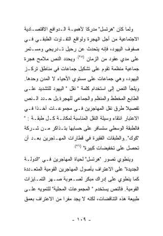 ‫ﻭﻟﻤﺎ ﻜﺎﻥ "ﻫﺭﺘﺴل" ﻤﺩﺭﻜﺎ ﻷﻫﻤﻴـﺔ ﺍﻟـﺩﻭﺍﻓﻊ ﺍﻻﻗﺘﺼـﺎﺩﻴﺔ‬
‫ﺍﻻﺠﺘﻤﺎﻋﻴﺔ ﻤﻥ ﺃﺠل ﺍﻟﻬﺠﺭﺓ ﻭﻟﻭﺍﻗﻊ ﺍﻟﺘﻔـﺎﻭﺕ ﺍﻟﻁﺒﻘـﻲ ﻓـﻲ‬
‫ﺼﻔﻭﻑ ﺍﻟﻴﻬﻭﺩ، ﻓﺈﻨﻪ ﻴﺘﺤﺩﺙ ﻋﻥ ﺭﺤﻴل ﺘـﺩﺭﻴﺠﻲ ﻭﻤﺴـﺘﻤﺭ‬
                         ‫)٥٢(.‬
‫ﻭﻴﺤﺩﺩ ﺍﻟﻨﺹ ﻤﻼﻤﺢ ﻫﺠﺭﺓ‬             ‫ﻋﻠﻰ ﻤﺩﻱ ﻋﻘﻭﺩ ﻤﻥ ﺍﻟﺯﻤﺎﻥ‬
‫ﺠﻤﺎﻋﻴﺔ ﻤﻨﻅﻤﺔ ﺘﻘﻭﻡ ﻋﻠﻰ ﺘﺸﻜﻴل ﺠﻤﺎﻋﺎﺕ ﻓﻲ ﻤﻨﺎﻁﻕ ﺘﺭﻜـﺯ‬
‫ﺍﻟﻴﻬﻭﺩ، ﻭﻫﻲ ﺠﻤﺎﻋﺎﺕ ﻋﻠﻰ ﻤﺴﺘﻭﻱ ﺍﻷﺤﻴﺎﺀ ﻻ ﺍﻟﻤﺩﻥ ﻭﺤﺩﻫﺎ.‬
‫ﻭﻴﻠﺠﺄ ﺍﻟﻨﺹ ﺇﻟﻰ ﺍﺴﺘﺨﺩﺍﻡ ﻜﻠﻤﺔ " ﻨﻘل " ﺍﻟﻴﻬﻭﺩ ﻟﻠﺘﺸﺩﻴﺩ ﻋﻠـﻰ‬
‫ﺍﻟﻁﺎﺒﻊ ﺍﻟﻤﺨﻁﻁ ﻭﺍﻟﻤﻨﻅﻡ ﻭﺍﻟﺠﻤﺎﻋﻲ ﻟﻠﻬﺠﺭﺓ.ﺒل ﺤـﺩﺩ ﺍﻟـﻨﺹ‬
‫ﺘﻔﺼﻴﻼ ﻁﺭﻕ ﻨﻘل ﺍﻟﻤﻬﺎﺠﺭﻴﻥ ﻓـﻲ ﻤﺠﻤﻭﻋـﺎﺕ ﺁﺨـﺫﺍ ﻓـﻲ‬
‫ﺍﻻﻋﺘﺒﺎﺭ ﺍﻨﺘﻘﺎﺀ ﻭﺴﻴﻠﺔ ﺍﻟﻨﻘل ﺍﻟﻤﻨﺎﺴﺒﺔ ﻟﻤﻜﺎﻨـﺔ ﻜـل ﻁﺒﻘـﺔ : "‬
‫ﻓﺎﻟﻁﺒﻘﺔ ﺍﻟﻭﺴﻁﻲ ﺴﺘﺴﺎﻓﺭ ﻋﻠﻰ ﺤﺴﺎﺒﻬﺎ ﺒﺘـﺫﺍﻜﺭ ﻤـﻥ ﺸـﺭﻜﺔ‬
‫"ﻜﻭﻙ"..ﻭﺍﻟﻁﺒﻘﺎﺕ ﺍﻟﻔﻘﻴﺭﺓ ﻓﻲ ﻗﻁﺎﺭﺍﺕ ﺍﻟﻤﻬـﺎﺠﺭﻴﻥ ﺒﻌـﺩ ﺃﻥ‬
                        ‫)٦٢(.‬
                                ‫ﺘﺤﺼل ﻋﻠﻰ ﺘﺨﻔﻴﻀﺎﺕ ﻜﺒﻴﺭﺓ"‬
‫ﻭﻴﻨﻁﻭﻱ ﺘﺼﻭﺭ "ﻫﺭﺘﺴل" ﻟﺤﻴﺎﺓ ﺍﻟﻤﻬﺎﺠﺭﻴﻥ ﻓـﻲ "ﺍﻟﺩﻭﻟـﺔ‬
‫ﺍﻟﺠﺩﻴﺩﺓ" ﻋﻠﻰ ﺍﻻﻋﺘﺭﺍﻑ ﺒﺄﺼﻭل ﺍﻟﻤﻬﺎﺠﺭﻴﻥ ﺍﻟﻘﻭﻤﻴﺔ ﺍﻟﻤﺘﻌـﺩﺩﺓ‬
‫ﻜﻤﺎ ﻴﻨﻁﻭﻱ ﻋﻠﻰ ﺇﺩﺭﺍﻙ ﻤﺒﻜﺭ ﻟﺼـﻌﻭﺒﺔ ﺼـﻬﺭ ﺍﻟﺘﻤـﺎﻴﺯﺍﺕ‬
‫ﺍﻟﻘﻭﻤﻴﺔ. ﻓﺎﻟﻨﺹ ﻴﺴﺘﺨﺩﻡ " ﺍﻟﻤﺠﻤﻭﻋﺎﺕ ﺍﻟﻤﺤﻠﻴﺔ" ﻟﻠﺘﻤﻭﻴﻪ ﻋﻠـﻰ‬
‫ﻁﺒﻴﻌﺔ ﻫﺫﻩ ﺍﻟﺘﻨﺎﻗﻀﺎﺕ، ﻟﻜﻨﻪ ﻻ ﻴﺠﺩ ﻤﻔﺭﺍ ﻤﻥ ﺍﻻﻋﺘﺭﺍﻑ ﺒﻌﻤﻕ‬


                       ‫- ٩٠١ -‬
 