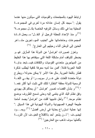 ‫ﺍﺭﺘﺒﺎﻁ ﺍﻟﻴﻬﻭﺩ ﺒﺎﻟﻤﺠﺘﻤﻌﺎﺕ ﻭﺍﻟﻘﻭﻤﻴﺎﺕ ﺍﻟﺘﻲ ﺴﻴﺄﺘﻭﻥ ﻤﻨﻬﺎ ﻋﻨﺩﻤﺎ‬
‫ﻴﻘﻭل :" ﺴﻴﺠﺩ ﻜل ﺇﻨﺴﺎﻥ ﻋﺎﺩﺍﺘﻪ ﻤﺭﺓ ﺃﺨﺭﻯ ﻓﻲ ﺍﻟﻤﺠﻤﻭﻋـﺔ‬
‫ﺍﻟﻤﺤﻠﻴﺔ ﺒﻤﺎ ﻓﻲ ﺫﻟﻙ ﻭﺴﺎﺌل ﺍﻟﺘﺭﻓﻴﻪ ﺍﻟﺨﺎﺼﺔ ﺒﻜـل ﻤﺠﻤﻭﻋـﺔ"‬
‫)٧٢( ﻭ ﻤﻨﺫ ﺍﻹﻋﺩﺍﺩ ﻟﻠﺤﻅﺔ ﺍﻟﺭﺤﻴل ﺃﻭ ﺍﻟﻨﻘـل" ﺴـﻴﻌﻤل ﻗـﺎﺩﺓ‬
‫ﺍﻟﻤﺠﻤﻭﻋﺎﺕ ﻭﺤﺎﺨﺎﻤﺎﺘﻬﺎ ﻋﻠﻰ "ﺘﺠﻨﻴﺏ ﺍﻟﻤﻬـﺎﺠﺭﻴﻥ ﻤﺸـﺎﻋﺭ‬
           ‫)٨٢(‬
                  ‫ﺍﻟﺤﻨﻴﻥ ﺇﻟﻰ ﺍﻟﻭﻁﻥ ﺃﺜﻨﺎﺀ ﺭﺤﻴﻠﻬﻡ ﺇﻟﻰ ﺍﻟﺨﺎﺭﺝ".‬
‫ﻭﺘﻌﺯﺯ ﺘﺼﻭﺭﺍﺕ "ﻫﺭﺘﺴل" ﻋﻥ ﺍﻟﺩﻭﻟﺔ ﻫﺫﺍ ﺍﻟﻤﺄﺯﻕ. ﻓﻬـﻭ‬
‫ﻴﻀﻁﺭ ﻟﻠﺘﻭﻗﻑ ﺃﻤﺎﻡ ﻤﺸﻜﻠﺔ ﺍﻟﻠﻐﺔ ﺍﻟﺘﻲ ﺴﻴﺘﻔﺎﻫﻡ ﺒﻬﺎ ﻫﺫﺍ ﺍﻟﺨﻠﻴﻁ‬
‫ﻤﻥ ﺍﻟﻤﻬﺎﺠﺭﻴﻥ ﻤﺘﻌﺩﺩﻱ ﺍﻟﻘﻭﻤﻴﺎﺕ ﻭﺍﻟﺜﻘﺎﻓﺎﺕ.ﻓﻴﺴـﺘﺒﻌﺩ ﺒﺩﺍﻴـﺔ‬
‫ﺍﻟﻠﻐﺔ ﺍﻟﻌﺒﺭﻴﺔ ﻗﺎﺌﻼ: "ﻓﻤﻥ ﻤﻨﺎ ﻟﺩﻴﻪ ﻤﻌﺭﻓﺔ ﻜﺎﻓﻴﺔ ﻟﻴﻁﻠﺏ ﺘﺫﻜﺭﺓ‬
‫ﻗﻁﺎﺭ ﺒﺎﻟﻠﻐﺔ ﺍﻟﻌﺒﺭﻴﺔ..ﻤﺜل ﻫﺫﺍ ﺍﻷﻤﺭ ﻻ ﻴﻤﻜﻥ ﺤﺩﻭﺜﻪ"، ﻭﻴﻁﺭﺡ‬
‫ﺩﻭﻟﺔ ﻤﺘﻌﺩﺩﺓ ﺍﻟﻠﻐﺎﺕ ﻋﻠﻰ ﻏـﺭﺍﺭ ﺴﻭﻴﺴـﺭﺍ ﺃﻭ ﻴﺒﻘـﻲ ﺍﻟﻠﻐـﺔ‬
‫ﺍﻟﺭﺴﻤﻴﺔ ﻟﻠﺩﻭﻟﺔ ﻤﻌﻠﻘﺔ "ﺍﻨﺘﻅﺎﺭﺍ ﻟﺘﻠﻙ ﺍﻟﺘﻲ ﺘﺜﺒﺕ ﺃﻨﻬﺎ ﺃﻜﺜﺭ ﻨﻔﻌـﺎ‬
‫".)٩٢( ﻭ ﺒﺸﺄﻥ ﺍﻟﻘﻀﺎﺀ، ﺘﺼﻭﺭ "ﻫﺭﺘﺴل " ﺃﻥ ﻴﺤﺎﻜﻡ ﻜل ﻴﻬﻭﺩﻱ‬
‫ﻭﻓﻕ ﻨﻅﺎﻡ ﺍﻟﺒﻠﺩ ﺍﻟﺫﻱ ﻴﻨﺘﻤﻲ ﺇﻟﻴﻪ ﻭﺤﺘﻰ ﺘﺴﻤﺢ ﺍﻟﻅﺭﻭﻑ ﺒﻭﻀﻊ‬
‫ﻨﻅﺎﻡ ﻤﻭﺤﺩ.)٠٣( ﻭﻟﻌل ﺘﺸﺒﻴﻬﺎ ﺃﻓﻠﺕ ﻤﻥ "ﻫﺭﺘﺴل" ﻴﺠﺴﺩ ﺃﻤﺎﻤﻨﺎ‬
‫ﻁﺒﻴﻌﺔ ﺍﻟﻬﺠﺭﺓ ﺍﻟﺼﻬﻴﻭﻨﻴﺔ ﻭﺍﻟﺩﻭﻟﺔ ﺍﻟﻴﻬﻭﺩﻴﺔ ﻓﻲ ﻫﺫﺍ ﺍﻟﺴﻴﺎﻕ :"‬
‫ﺇﻨﻬﺎ ﻋﻤﻠﻴﺔ ﺍﺴﺘﺯﺭﺍﻉ ﺒﻌﻨﺎﻴﺔ ﻓﻲ ﺃﺭﺽ ﺃﻓﻀل" )١٣( ﻭﻴﻌــﻭﺩ‬
‫ﻟﻴﻀﻴـﻑ :" ﻟـﻥ ﻴﺸﻌﺭ ﺃﺤﺩ ﺒﺎﻻﻗﺘﻼﻉ ﺍﻟﻌﻨﻴـﻑ ﻷﻥ ﺍﻟﺘﺭﺒـﺔ‬
                      ‫)٢٣(‬
                           ‫ﺒﺄﻜﻤﻠﻬﺎ ﺴﻭﻑ ﺘﺫﻫﺏ ﻤﻊ ﺍﻟﺨﺎﺭﺠﻴﻥ"‬

                          ‫- ٠١١ -‬
 