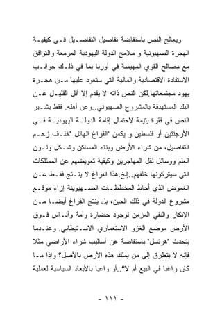 ‫ﻭﻴﻌﺎﻟﺞ ﺍﻟﻨﺹ ﺒﺎﺴﺘﻔﺎﻀﺔ ﺘﻔﺎﺼﻴل ﺍﻟﺘﻔﺎﺼـﻴل ﻓـﻲ ﻜﻴﻔﻴـﺔ‬
‫ﺍﻟﻬﺠﺭﺓ ﺍﻟﺼﻬﻴﻭﻨﻴﺔ ﻭ ﻤﻼﻤﺢ ﺍﻟﺩﻭﻟﺔ ﺍﻟﻴﻬﻭﺩﻴﺔ ﺍﻟﻤﺯﻤﻌﺔ ﻭﺍﻟﺘﻭﺍﻓﻕ‬
‫ﻤﻊ ﻤﺼﺎﻟﺢ ﺍﻟﻘﻭﻱ ﺍﻟﻤﻬﻴﻤﻨﺔ ﻓﻲ ﺃﻭﺭﺒﺎ ﺒﻤﺎ ﻓﻲ ﺫﻟـﻙ ﺠﻭﺍﻨـﺏ‬
‫ﺍﻻﺴﺘﻔﺎﺩﺓ ﺍﻻﻗﺘﺼﺎﺩﻴﺔ ﻭﺍﻟﻤﺎﻟﻴﺔ ﺍﻟﺘﻲ ﺴﺘﻌﻭﺩ ﻋﻠﻴﻬﺎ ﻤـﻥ ﻫﺠـﺭﺓ‬
‫ﻴﻬﻭﺩ ﻤﺠﺘﻤﻌﺎﺘﻬﺎ.ﻟﻜﻥ ﺍﻟﻨﺹ ﺫﺍﺘﻪ ﻻ ﻴﻘﺩﻡ ﺇﻻ ﺃﻗل ﺍﻟﻘﻠﻴـل ﻋـﻥ‬
‫ﺍﻟﺒﻠﺩ ﺍﻟﻤﺴﺘﻬﺩﻓﺔ ﺒﺎﻟﻤﺸﺭﻭﻉ ﺍﻟﺼﻬﻴﻭﻨﻲ..ﻭﻋﻥ ﺃﻫﻠﻪ. ﻓﻘﻁ ﻴﺸـﻴﺭ‬
‫ﺍﻟﻨﺹ ﻓﻲ ﻓﻘﺭﺓ ﻴﺘﻴﻤﺔ ﻻﺤﺘﻤﺎل ﺇﻗﺎﻤﺔ ﺍﻟﺩﻭﻟـﺔ ﺍﻟﻴﻬﻭﺩﻴـﺔ ﻓـﻲ‬
‫ﺍﻷﺭﺠﻨﺘﻴﻥ ﺃﻭ ﻓﻠﺴﻁﻴﻥ.ﻭ ﻴﻜﻤﻥ "ﺍﻟﻔﺭﺍﻍ ﺍﻟﻬﺎﺌل "ﺨﻠـﻑ ﺯﺤـﻡ‬
‫ﺍﻟﺘﻔﺎﺼﻴل، ﻤﻥ ﺸﺭﺍﺀ ﺍﻷﺭﺽ ﻭﺒﻨﺎﺀ ﺍﻟﻤﺴﺎﻜﻥ ﻭﺸـﻜل ﻭﻟـﻭﻥ‬
‫ﺍﻟﻌﻠﻡ ﻭﻭﺴﺎﺌل ﻨﻘل ﺍﻟﻤﻬﺎﺠﺭﻴﻥ ﻭﻜﻴﻔﻴﺔ ﺘﻌﻭﻴﻀﻬﻡ ﻋﻥ ﺍﻟﻤﻤﺘﻠﻜﺎﺕ‬
‫ﺍﻟﺘﻲ ﺴﻴﺘﺭﻜﻭﻨﻬﺎ ﺨﻠﻔﻬﻡ..ﺇﻟﺦ.ﻫﺫﺍ ﺍﻟﻔﺭﺍﻍ ﻻ ﻴﻨـﺘﺞ ﻓﻘـﻁ ﻋـﻥ‬
‫ﺍﻟﻐﻤﻭﺽ ﺍﻟﺫﻱ ﺃﺤﺎﻁ ﺍﻟﻤﺨﻁﻁـﺎﺕ ﺍﻟﺼـﻬﻴﻭﻴﻨﺔ ﺇﺯﺍﺀ ﻤﻭﻗـﻊ‬
‫ﻤﺸﺭﻭﻉ ﺍﻟﺩﻭﻟﺔ ﻓﻲ ﺫﻟﻙ ﺍﻟﺤﻴﻥ، ﺒل ﻴﻨﺘﺞ ﺍﻟﻔﺭﺍﻍ ﺃﻴﻀـﺎ ﻤـﻥ‬
‫ﺍﻹﻨﻜﺎﺭ ﻭﺍﻟﻨﻔﻲ ﺍﻟﻤﺯﻤﻥ ﻟﻭﺠﻭﺩ ﺤﻀﺎﺭﺓ ﻭﺃﻤﺔ ﻭﺃﻨـﺎﺱ ﻓـﻭﻕ‬
‫ﺍﻷﺭﺽ ﻤﻭﻀﻊ ﺍﻟﻐﺯﻭ ﺍﻻﺴﺘﻌﻤﺎﺭﻱ ﺍﻻﺴـﺘﻴﻁﺎﻨﻲ. ﻭﻋﻨـﺩﻤﺎ‬
‫ﻴﺘﺤﺩﺙ "ﻫﺭﺘﺴل" ﺒﺎﺴﺘﻔﺎﻀﺔ ﻋﻥ ﺃﺴﺎﻟﻴﺏ ﺸﺭﺍﺀ ﺍﻷﺭﺍﻀﻲ ﻤﺜﻼ‬
‫ﻓﺈﻨﻪ ﻻ ﻴﺘﻁﺭﻕ ﺇﻟﻰ ﻤﻥ ﻴﻤﻠﻙ ﻫﺫﻩ ﺍﻷﺭﺽ ﺒﺎﻷﺼل؟ ﻭﺇﺫﺍ ﻤـﺎ‬
‫ﻜﺎﻥ ﺭﺍﻏﺒﺎ ﻓﻲ ﺍﻟﺒﻴﻊ ﺃﻡ ﻻ؟..ﺃﻭ ﻭﺍﻋﻴﺎ ﺒﺎﻷﺒﻌﺎﺩ ﺍﻟﺴﻴﺎﺴﻴﺔ ﻟﻌﻤﻠﻴﺔ‬


                        ‫- ١١١ -‬
 