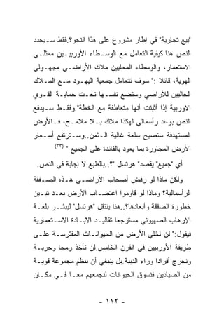 ‫"ﺒﻴﻊ ﺘﺠﺎﺭﻴﺔ" ﻓﻲ ﺇﻁﺎﺭ ﻤﺸﺭﻭﻉ ﻋﻠﻰ ﻫﺫﺍ ﺍﻟﻨﺤﻭ؟.ﻓﻘﻁ ﺴـﻴﺤﺩﺩ‬
‫ﺍﻟﻨﺹ ﻫﻨﺎ ﻜﻴﻔﻴﺔ ﺍﻟﺘﻌﺎﻤل ﻤﻊ ﺍﻟﻭﺴـﻁﺎﺀ ﺍﻷﻭﺭﺒﻴـﻴﻥ ﻤﻤﺜﻠـﻲ‬
‫ﺍﻻﺴﺘﻌﻤﺎﺭ، ﻭﺍﻟﻭﺴﻁﺎﺀ ﺍﻟﻤﺤﻠﻴﻴﻥ ﻤﻼﻙ ﺍﻷﺭﺍﻀـﻲ ﻤﺠﻬـﻭﻟﻲ‬
‫ﺍﻟﻬﻭﻴﺔ، ﻗﺎﺌﻼ :" ﺴﻭﻑ ﺘﺘﻌﺎﻤل ﺠﻤﻌﻴﺔ ﺍﻟﻴﻬـﻭﺩ ﻤـﻊ ﺍﻟﻤـﻼﻙ‬
‫ﺍﻟﺤﺎﻟﻴﻴﻥ ﻟﻸﺭﺍﻀﻲ ﻭﺴﺘﻀﻊ ﻨﻔﺴـﻬﺎ ﺘﺤـﺕ ﺤﻤﺎﻴـﺔ ﺍﻟﻘـﻭﻱ‬
‫ﺍﻷﻭﺭﺒﻴﺔ ﺇﺫﺍ ﺃﺜﺒﺘﺕ ﺃﻨﻬﺎ ﻤﺘﻌﺎﻁﻔﺔ ﻤﻊ ﺍﻟﺨﻁﺔ".ﻭﻓﻘـﻁ ﺴـﻴﺩﻓﻊ‬
‫ﺍﻟﻨﺹ ﺒﻭﻋﺩ ﺭﺃﺴﻤﺎﻟﻲ ﻟﻬﻜﺫﺍ ﻤﻼﻙ ﺒـﻼ ﻤﻼﻤـﺢ، ﻓـﺎﻷﺭﺽ‬
‫ﺍﻟﻤﺴﺘﻬﺩﻓﺔ ﺴﺘﺼﺒﺢ ﺴﻠﻌﺔ ﻏﺎﻟﻴﺔ ﺍﻟـﺜﻤﻥ..ﻭﺴـﺘﺭﺘﻔﻊ ﺃﺴـﻌﺎﺭ‬
       ‫)٣٣(‬
              ‫ﺍﻷﺭﺽ ﺍﻟﻤﺠﺎﻭﺭﺓ ﺒﻤﺎ ﻴﻌﻭﺩ ﺒﺎﻟﻔﺎﺌﺩﺓ ﻋﻠﻰ ﺍﻟﺠﻤﻴﻊ "‬
 ‫ﺃﻱ "ﺠﻤﻴﻊ" ﻴﻘﺼﺩ" ﻫﺭﺘﺴل "؟..ﺒﺎﻟﻁﺒﻊ ﻻ ﺇﺠﺎﺒﺔ ﻓﻲ ﺍﻟﻨﺹ.‬
‫ﻭﻟﻜﻥ ﻤﺎﺫﺍ ﻟﻭ ﺭﻓﺽ ﺃﺼﺤﺎﺏ ﺍﻷﺭﺍﻀـﻲ ﻫـﺫﻩ ﺍﻟﺼـﻔﻘﺔ‬
‫ﺍﻟﺭﺃﺴﻤﺎﻟﻴﺔ؟ ﻭﻤﺎﺫﺍ ﻟﻭ ﻗﺎﻭﻤﻭﺍ ﺍﻏﺘﺼـﺎﺏ ﺍﻷﺭﺽ ﺒﻌـﺩ ﺘﺒـﻴﻥ‬
‫ﺨﻁﻭﺭﺓ ﺍﻟﺼﻔﻘﺔ ﻭﺃﺒﻌﺎﺩﻫﺎ؟..ﻫﻨﺎ ﻴﻨﺘﻘل "ﻫﺭﺘﺴل" ﻟﻴﺒﺸـﺭ ﺒﻠﻐـﺔ‬
‫ﺍﻹﺭﻫﺎﺏ ﺍﻟﺼﻬﻴﻭﻨﻲ ﻤﺴﺘﺭﺠﻌﺎ ﺘﻘﺎﻟﻴـﺩ ﺍﻹﺒـﺎﺩﺓ ﺍﻻﺴـﺘﻌﻤﺎﺭﻴﺔ‬
‫ﻓﻴﻘﻭل:" ﻟﻥ ﻨﺨﻠﻲ ﺍﻷﺭﺽ ﻤﻥ ﺍﻟﺤﻴﻭﺍﻨـﺎﺕ ﺍﻟﻤﻔﺘﺭﺴـﺔ ﻋﻠـﻰ‬
‫ﻁﺭﻴﻘﺔ ﺍﻷﻭﺭﺒﻴﻴﻥ ﻓﻲ ﺍﻟﻘﺭﻥ ﺍﻟﺨﺎﻤﺱ.ﻟﻥ ﻨﺄﺨﺫ ﺭﻤﺤﺎ ﻭﺤﺭﺒـﺔ‬
‫ﻭﻨﺨﺭﺝ ﺃﻓﺭﺍﺩﺍ ﻭﺭﺍﺀ ﺍﻟﺩﺒﺒﺔ.ﺒل ﻴﻨﺒﻐﻲ ﺃﻥ ﻨﻨﻅﻡ ﻤﺠﻤﻭﻋﺔ ﻗﻭﻴـﺔ‬
‫ﻤﻥ ﺍﻟﺼﻴﺎﺩﻴﻥ ﻓﻨﺴﻭﻕ ﺍﻟﺤﻴﻭﺍﻨﺎﺕ ﻟﻨﺠﻤﻌﻬﻡ ﻤﻌـﺎ ﻓـﻲ ﻤﻜـﺎﻥ‬


                         ‫- ٢١١ -‬
 