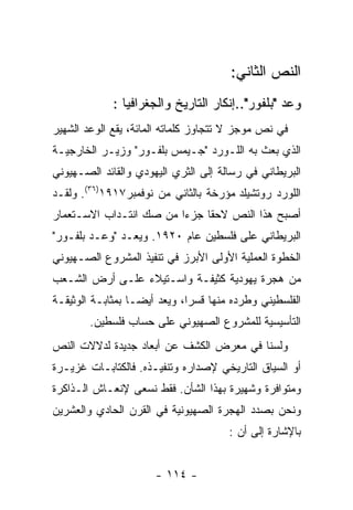 ‫ﺍﻟﻨﺹ ﺍﻟﺜﺎﻨﻲ:‬
             ‫ﻭﻋﺩ "ﺒﻠﻔﻭﺭ"..ﺇﻨﻜﺎﺭ ﺍﻟﺘﺎﺭﻴﺦ ﻭﺍﻟﺠﻐﺭﺍﻓﻴﺎ :‬
‫ﻓﻲ ﻨﺹ ﻤﻭﺠﺯ ﻻ ﺘﺘﺠﺎﻭﺯ ﻜﻠﻤﺎﺘﻪ ﺍﻟﻤﺎﺌﺔ، ﻴﻘﻊ ﺍﻟﻭﻋﺩ ﺍﻟﺸﻬﻴﺭ‬
‫ﺍﻟﺫﻱ ﺒﻌﺙ ﺒﻪ ﺍﻟﻠـﻭﺭﺩ "ﺠـﻴﻤﺱ ﺒﻠﻔـﻭﺭ" ﻭﺯﻴـﺭ ﺍﻟﺨﺎﺭﺠﻴـﺔ‬
‫ﺍﻟﺒﺭﻴﻁﺎﻨﻲ ﻓﻲ ﺭﺴﺎﻟﺔ ﺇﻟﻰ ﺍﻟﺜﺭﻱ ﺍﻟﻴﻬﻭﺩﻱ ﻭﺍﻟﻘﺎﺌﺩ ﺍﻟﺼـﻬﻴﻭﻨﻲ‬
‫ﺍﻟﻠﻭﺭﺩ ﺭﻭﺘﺸﻴﻠﺩ ﻤﺅﺭﺨﺔ ﺒﺎﻟﺜﺎﻨﻲ ﻤﻥ ﻨﻭﻓﻤﺒﺭ٧١٩١)٦٣(. ﻭﻟﻘـﺩ‬
‫ﺃﺼﺒﺢ ﻫﺫﺍ ﺍﻟﻨﺹ ﻻﺤﻘﺎ ﺠﺯﺀﺍ ﻤﻥ ﺼﻙ ﺍﻨﺘـﺩﺍﺏ ﺍﻻﺴـﺘﻌﻤﺎﺭ‬
‫ﺍﻟﺒﺭﻴﻁﺎﻨﻲ ﻋﻠﻰ ﻓﻠﺴﻁﻴﻥ ﻋﺎﻡ ٠٢٩١. ﻭﻴﻌـﺩ "ﻭﻋـﺩ ﺒﻠﻔـﻭﺭ"‬
‫ﺍﻟﺨﻁﻭﺓ ﺍﻟﻌﻤﻠﻴﺔ ﺍﻷﻭﻟﻰ ﺍﻷﺒﺭﺯ ﻓﻲ ﺘﻨﻔﻴﺫ ﺍﻟﻤﺸﺭﻭﻉ ﺍﻟﺼـﻬﻴﻭﻨﻲ‬
‫ﻤﻥ ﻫﺠﺭﺓ ﻴﻬﻭﺩﻴﺔ ﻜﺜﻴﻔـﺔ ﻭﺍﺴـﺘﻴﻼﺀ ﻋﻠـﻰ ﺃﺭﺽ ﺍﻟﺸـﻌﺏ‬
‫ﺍﻟﻔﻠﺴﻁﻴﻨﻲ ﻭﻁﺭﺩﻩ ﻤﻨﻬﺎ ﻗﺴﺭﺍ، ﻭﻴﻌﺩ ﺃﻴﻀـﺎ ﺒﻤﺜﺎﺒـﺔ ﺍﻟﻭﺜﻴﻘـﺔ‬
        ‫ﺍﻟﺘﺄﺴﻴﺴﻴﺔ ﻟﻠﻤﺸﺭﻭﻉ ﺍﻟﺼﻬﻴﻭﻨﻲ ﻋﻠﻰ ﺤﺴﺎﺏ ﻓﻠﺴﻁﻴﻥ.‬
‫ﻭﻟﺴﻨﺎ ﻓﻲ ﻤﻌﺭﺽ ﺍﻟﻜﺸﻑ ﻋﻥ ﺃﺒﻌﺎﺩ ﺠﺩﻴﺩﺓ ﻟﺩﻻﻻﺕ ﺍﻟﻨﺹ‬
‫ﺃﻭ ﺍﻟﺴﻴﺎﻕ ﺍﻟﺘﺎﺭﻴﺨﻲ ﻹﺼﺩﺍﺭﻩ ﻭﺘﻨﻔﻴـﺫﻩ. ﻓﺎﻟﻜﺘﺎﺒـﺎﺕ ﻏﺯﻴـﺭﺓ‬
‫ﻭﻤﺘﻭﺍﻓﺭﺓ ﻭﺸﻬﻴﺭﺓ ﺒﻬﺫﺍ ﺍﻟﺸﺄﻥ. ﻓﻘﻁ ﻨﺴﻌﻰ ﻹﻨﻌـﺎﺵ ﺍﻟـﺫﺍﻜﺭﺓ‬
‫ﻭﻨﺤﻥ ﺒﺼﺩﺩ ﺍﻟﻬﺠﺭﺓ ﺍﻟﺼﻬﻴﻭﻨﻴﺔ ﻓﻲ ﺍﻟﻘﺭﻥ ﺍﻟﺤﺎﺩﻱ ﻭﺍﻟﻌﺸﺭﻴﻥ‬
                                      ‫ﺒﺎﻹﺸﺎﺭﺓ ﺇﻟﻰ ﺃﻥ :‬


                      ‫- ٤١١ -‬
 