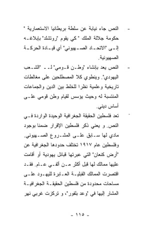 ‫ﺍﻟﻨﺹ ﺠﺎﺀ ﻨﻴﺎﺒﺔ ﻋﻥ ﺴﻠﻁﺔ ﺒﺭﻴﻁﺎﻨﻴﺎ ﺍﻻﺴﺘﻌﻤﺎﺭﻴﺔ "‬       ‫-‬
‫ﺤﻜﻭﻤﺔ ﺠﻼﻟﺔ ﺍﻟﻤﻠﻙ " ﻜﻲ ﻴﻘﻭﻡ "ﺭﻭﺘﺸﻠﺩ" ﺒﺈﺒﻼﻏـﻪ‬
‫ﺇﻟ ـﻰ "ﺍﻻﺘﺤ ـﺎﺩ ﺍﻟﺼ ـﻬﻴﻭﻨﻲ" ﺃﻱ ﻗﻴ ـﺎﺩﺓ ﺍﻟﺤﺭﻜ ـﺔ‬
 ‫ـ‬          ‫ـ‬             ‫ـ‬       ‫ـ‬        ‫ـ‬
                                     ‫ﺍﻟﺼﻬﻴﻭﻨﻴﺔ.‬
‫ﺍﻟﻨﺹ ﻴﻌﺩ ﺒﺈﻨﺸﺎﺀ "ﻭﻁـﻥ ﻗـﻭﻤﻲ" ﻟــ "ﺍﻟﺸـﻌﺏ‬           ‫-‬
‫ﺍﻟﻴﻬﻭﺩﻱ". ﻭﻴﻨﻁﻭﻱ ﻜﻼ ﺍﻟﻤﺼﻁﻠﺤﻴﻥ ﻋﻠﻰ ﻤﻐﺎﻟﻁﺎﺕ‬
‫ﺘﺎﺭﻴﺨﻴﺔ ﻭﻋﻠﻤﻴﺔ ﻨﻅﺭﺍ ﻟﻠﺨﻠﻁ ﺒﻴﻥ ﺍﻟﺩﻴﻥ ﻭﺍﻟﺠﻤﺎﻋﺎﺕ‬
‫ﺍﻟﻤﻨﺘﺴﺒﺔ ﻟﻪ ﻭﺤﻴﺙ ﻴﺅﺴﺱ ﻟﻘﻴﺎﻡ ﻭﻁﻥ ﻗﻭﻤﻲ ﻋﻠـﻰ‬
                                    ‫ﺃﺴﺎﺱ ﺩﻴﻨﻲ.‬
                                                   ‫-‬
‫ﺘﻌﺩ ﻓﻠﺴﻁﻴﻥ ﺍﻟﺤﻘﻴﻘﺔ ﺍﻟﺠﻐﺭﺍﻓﻴﺔ ﺍﻟﻭﺤﻴﺩﺓ ﺍﻟﻭﺍﺭﺩﺓ ﻓـﻲ‬
‫ﺍﻟﻨﺹ. ﻭ ﻴﻌﻨﻲ ﺫﻜﺭ ﻓﻠﺴﻁﻴﻥ ﺍﻹﻗﺭﺍﺭ ﻀﻤﻨﺎ ﺒﻭﺠﻭﺩ‬
‫ﻤﺎﺩﻱ ﻟﻬﺎ ﺴـﺎﺒﻕ ﻋﻠـﻰ ﺍﻟﻤﺸـﺭﻭﻉ ﺍﻟﺼـﻬﻴﻭﻨﻲ.‬
‫ﻭﻓﻠﺴﻁﻴﻥ ﻋﺎﻡ ٧١٩١ ﺘﺨﺘﻠﻑ ﺤﺩﻭﺩﻫﺎ ﺍﻟﺠﻐﺭﺍﻓﻴﺔ ﻋﻥ‬
‫"ﺃﺭﺽ ﻜﻨﻌﺎﻥ" ﺍﻟﺘﻲ ﻋﺒﺭﺘﻬﺎ ﻗﺒﺎﺌل ﻴﻬﻭﺩﻴﺔ ﺃﻭ ﺃﻗﺎﻤﺕ‬
‫ﻋﻠﻴﻬﺎ ﻤﻤﺎﻟﻙ ﻟﻬﺎ ﻗﺒل ﺃﻜﺜﺭ ﻤـﻥ ﺃﻟﻔـﻲ ﻋـﺎﻡ. ﻓﻘـﺩ‬
‫ﺍﻗﺘﺼﺭﺕ ﺍﻟﻤﻤﺎﻟﻙ ﺍﻟﻘﺒﻠﻴـﺔ ﺍﻟﻌـﺎﺒﺭﺓ ﻟﻠﻴﻬـﻭﺩ ﻋﻠـﻰ‬
‫ﻤﺴﺎﺤﺎﺕ ﻤﺤﺩﻭﺩﺓ ﻤﻥ ﻓﻠﺴﻁﻴﻥ ﺍﻟﺤﻘﻴﻘـﺔ ﺍﻟﺠﻐﺭﺍﻓﻴـﺔ‬
‫ﺍﻟﻤﺸﺎﺭ ﺇﻟﻴﻬﺎ ﻓﻲ "ﻭﻋﺩ ﺒﻠﻔﻭﺭ"، ﻭ ﺘﺭﻜﺯﺕ ﻏﺭﺒﻲ ﻨﻬﺭ‬


                       ‫- ٥١١ -‬
 