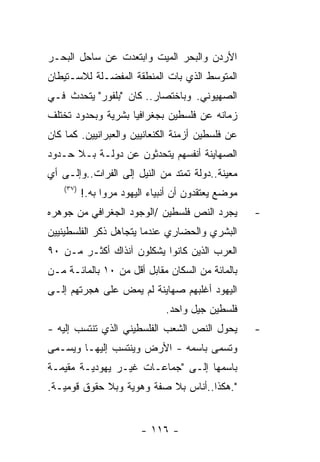 ‫ﺍﻷﺭﺩﻥ ﻭﺍﻟﺒﺤﺭ ﺍﻟﻤﻴﺕ ﻭﺍﺒﺘﻌﺩﺕ ﻋﻥ ﺴﺎﺤل ﺍﻟﺒﺤـﺭ‬
‫ﺍﻟﻤﺘﻭﺴﻁ ﺍﻟﺫﻱ ﺒﺎﺕ ﺍﻟﻤﻨﻁﻘﺔ ﺍﻟﻤﻔﻀـﻠﺔ ﻟﻼﺴـﺘﻴﻁﺎﻥ‬
‫ﺍﻟﺼﻬﻴﻭﻨﻲ. ﻭﺒﺎﺨﺘﺼﺎﺭ.. ﻜﺎﻥ "ﺒﻠﻔﻭﺭ" ﻴﺘﺤﺩﺙ ﻓـﻲ‬
‫ﺯﻤﺎﻨﻪ ﻋﻥ ﻓﻠﺴﻁﻴﻥ ﺒﺠﻐﺭﺍﻓﻴﺎ ﺒﺸﺭﻴﺔ ﻭﺒﺤﺩﻭﺩ ﺘﺨﺘﻠﻑ‬
‫ﻋﻥ ﻓﻠﺴﻁﻴﻥ ﺃﺯﻤﻨﺔ ﺍﻟﻜﻨﻌﺎﻨﻴﻴﻥ ﻭﺍﻟﻌﺒﺭﺍﻨﻴﻴﻥ. ﻜﻤﺎ ﻜﺎﻥ‬
‫ﺍﻟﺼﻬﺎﻴﻨﺔ ﺃﻨﻔﺴﻬﻡ ﻴﺘﺤﺩﺜﻭﻥ ﻋﻥ ﺩﻭﻟـﺔ ﺒـﻼ ﺤـﺩﻭﺩ‬
‫ﻤﻌﻴﻨﺔ..ﺩﻭﻟﺔ ﺘﻤﺘﺩ ﻤﻥ ﺍﻟﻨﻴل ﺇﻟﻰ ﺍﻟﻔﺭﺍﺕ..ﻭﺇﻟـﻰ ﺃﻱ‬
    ‫)٧٣(‬
           ‫ﻤﻭﻀﻊ ﻴﻌﺘﻘﺩﻭﻥ ﺃﻥ ﺃﻨﺒﻴﺎﺀ ﺍﻟﻴﻬﻭﺩ ﻤﺭﻭﺍ ﺒﻪ.!‬
‫ﻴﺠﺭﺩ ﺍﻟﻨﺹ ﻓﻠﺴﻁﻴﻥ /ﺍﻟﻭﺠﻭﺩ ﺍﻟﺠﻐﺭﺍﻓﻲ ﻤﻥ ﺠﻭﻫﺭﻩ‬           ‫-‬
‫ﺍﻟﺒﺸﺭﻱ ﻭﺍﻟﺤﻀﺎﺭﻱ ﻋﻨﺩﻤﺎ ﻴﺘﺠﺎﻫل ﺫﻜﺭ ﺍﻟﻔﻠﺴﻁﻴﻨﻴﻴﻥ‬
‫ﺍﻟﻌﺭﺏ ﺍﻟﺫﻴﻥ ﻜﺎﻨﻭﺍ ﻴﺸﻜﻠﻭﻥ ﺁﻨﺫﺍﻙ ﺃﻜﺜـﺭ ﻤـﻥ ٠٩‬
‫ﺒﺎﻟﻤﺎﺌﺔ ﻤﻥ ﺍﻟﺴﻜﺎﻥ ﻤﻘﺎﺒل ﺃﻗل ﻤﻥ ٠١ ﺒﺎﻟﻤﺎﺌـﺔ ﻤـﻥ‬
‫ﺍﻟﻴﻬﻭﺩ ﺃﻏﻠﺒﻬﻡ ﺼﻬﺎﻴﻨﺔ ﻟﻡ ﻴﻤﺽ ﻋﻠﻰ ﻫﺠﺭﺘﻬﻡ ﺇﻟـﻰ‬
                                ‫ﻓﻠﺴﻁﻴﻥ ﺠﻴل ﻭﺍﺤﺩ.‬
‫ﻴﺤﻭل ﺍﻟﻨﺹ ﺍﻟﺸﻌﺏ ﺍﻟﻔﻠﺴﻁﻴﻨﻲ ﺍﻟﺫﻱ ﺘﻨﺘﺴﺏ ﺇﻟﻴﻪ -‬          ‫-‬
‫ﻭﺘﺴﻤﻰ ﺒﺎﺴﻤﻪ - ﺍﻷﺭﺽ ﻭﻴﻨﺘﺴﺏ ﺇﻟﻴﻬـﺎ ﻭﻴﺴـﻤﻰ‬
‫ﺒﺎﺴﻤﻬﺎ ﺇﻟـﻰ "ﺠﻤﺎﻋـﺎﺕ ﻏﻴـﺭ ﻴﻬﻭﺩﻴـﺔ ﻤﻘﻴﻤـﺔ‬
‫".ﻫﻜﺫﺍ..ﺃﻨﺎﺱ ﺒﻼ ﺼﻔﺔ ﻭﻫﻭﻴﺔ ﻭﺒﻼ ﺤﻘﻭﻕ ﻗﻭﻤﻴـﺔ.‬


                          ‫- ٦١١ -‬
 