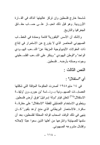 ‫ﺸﺎﺴﻌﺔ ﺨﺎﺭﺝ ﻓﻠﺴﻁﻴﻥ ﻭﺇﻥ ﺘﺭﻜﺯ ﻏﺎﻟﺒﻴﺘﻬﺎ ﺁﻨﺫﺍﻙ ﻓﻲ ﺍﻟﻘـﺎﺭﺓ‬
‫ﺍﻷﻭﺭﻭﺒﻴﺔ. ﻭﻫﻭ ﻗﺒل ﺫﻟﻙ ﺍﻨﺤﻴـﺎﺯ ﻋﻠـﻰ ﺤﺴـﺎﺏ ﺤﻘـﺎﺌﻕ‬
                                     ‫ﺍﻟﺠﻐﺭﺍﻓﻴﺎ ﻭﺍﻟﺘﺎﺭﻴﺦ.‬
‫ﻭﻻﺸﻙ ﺃﻥ ﺍﻷﺴﺱ "ﺍﻟﺒﻠﻔﻭﺭﻴﺔ" ﻗﺎﺌﻤﺔ ﻭﻤﻤﺘﺩﺓ ﻓﻲ ﺍﻟﺨﻁـﺎﺏ‬
‫ﺍﻟﺼﻬﻴﻭﻨﻲ ﺍﻟﻤﻌﺎﺼﺭ ﺍﻟﺫﻱ ﻻ ﻴﺘﻭﺭﻉ ﻋﻥ ﺍﻻﺴﺘﻤﺭﺍﺭ ﻓﻲ ﺇﻨﺘﺎﺝ‬
‫ﺫﺍﺕ ﺍﻟﻤﻘﻭﻻﺕ ﺍﻷﻴﺩﻴﻭﻟﻭﺠﻴﺔ ﺍﻟﻤﺯﻴﻔﺔ ﻋﻥ" ﺍﻟﺸـﻌﺏ ﺍﻟﻴﻬـﻭﺩﻱ‬
‫ﺍﻟﻭﺍﺤﺩ" ﻭ"ﺍﻟﻭﻁﻥ ﺍﻟﻴﻬﻭﺩﻱ " ﻭﻴﻨﻜﺭ ﻋﻠﻰ ﺍﻟﺸـﻌﺏ ﺍﻟﻔﻠﺴـﻁﻴﻨﻲ‬
                        ‫ﻭﺠﻭﺩﻩ ﻭﺼﻠﺘﻪ ﺒﺄﺭﻀﻪ.. ﻓﻠﺴﻁﻴﻥ.‬

                                     ‫ﺍﻟﻨﺹ ﺍﻟﺜﺎﻟﺙ :‬
                                      ‫ﺃﻱ "ﺍﺴﺘﻘﻼل" :‬
‫ﻓﻲ ٤١ ﻤﺎﻴﻭ٨٤٩١ ﺃﺼﺩﺭﺕ ﺍﻟﺤﻜﻭﻤﺔ ﺍﻟﻤﺅﻗﺘﺔ ﺍﻟﺘﻲ ﺸﻜﻠﺘﻬﺎ‬
‫ﺍﻟﻌﺼﺎﺒـﺎﺕ ﺍﻟﺼﻬﻴـﻭﻨﻴﺔ ﺒـﺭﺌـﺎﺴﺔ "ﺒﻥ ﺠﻭﺭﻴـﻭﻥ "ﻭﺜﻴﻘـﺔ‬
                                            ‫)٨٣(‬
‫ﻟﺘﻌﻠﻥ ﻗﻴﺎﻡ "ﺩﻭﻟﺔ ﺇﺴﺭﺍﺌﻴل" ﻓﻭﻕ ﺃﺭﺽ ﻓﻠﺴﻁﻴﻥ.‬          ‫ﺍﻻﺴﺘﻘﻼل"‬
‫ﻭﻴﻨﻁﻭﻱ ﺍﻻﺴﺘﺨﺩﺍﻡ ﺍﻟﺘﻀﻠﻴﻠﻲ ﻟﻠﻔﻅﺔ "ﺍﻻﺴﺘﻘﻼل" ﻋﻠﻰ ﻤﻔﺎﺭﻗـﺔ‬
‫ﺴﺎﻓﺭﺓ.. ﻓﺎﻻﺴﺘﻌﻤﺎﺭ ﺍﻟﺒﺭﻴﻁﺎﻨﻲ ﺍﻟﺫﻱ ﻤﻨﺢ "ﻭﻋﺩ ﺒﻠﻔﻭﺭ" ﻜـﺎﻥ‬
‫ﻴﻨﻬﻲ ﻓﻲ ﺫﻟﻙ ﺍﻟﻭﻗﺕ ﺍﻨﺴﺤﺎﺏ ﻗﻭﺍﺘﻪ ﺍﻟﻤﺤﺘﻠﺔ ﻟﻔﻠﺴﻁﻴﻥ، ﺒﻌﺩ ﺃﻥ‬
‫ﺴﻠﻤﻬﺎ ﻟﻠﺼﻬﺎﻴﻨﺔ ﻭﺍﻨﺘﺯﻋﻬﺎ ﻤﻥ ﺃﻫﻠﻬﺎ ﺍﻟﺫﻴﻥ ﺴﻌﻭﺍ ﻋﺒﺜﺎ ﻹﺠﻼﺌﻪ‬
                            ‫ﻭﺇﻓﺸﺎل ﻤﺸﺭﻭﻋﻪ ﺍﻟﺼﻬﻴﻭﻨﻲ.‬

                      ‫- ٨١١ -‬
 