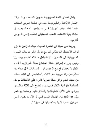 ‫ﻭﻟﻌل ﺘﺼﺩﺭ ﻜﻠﻤﺔ ﺍﻟﺼﻬﻴﻭﻨﻴﺔ ﻋﻨﺎﻭﻴﻥ ﺍﻟﺼﺤﻑ ﻭﻨﺸـﺭﺍﺕ‬
‫ﺍﻷﺨﺒﺎﺭ ﺍﻹﺫﺍﻋﻴﺔ ﻭﺍﻟﺘﻠﻴﻔﺯﻴﻭﻨﻴﺔ ﺠﺎﺀ ﻓﻲ ﻋﺎﻟﻤﻨﺎ ﺍﻟﻌﺭﺒﻲ ﺍﺴﺘﺜﻨﺎﺌﻴﺎ‬
‫ﻋﻨﺩﻤﺎ ﺍﻨﻌﻘﺩ ﻤﺅﺘﻤﺭ "ﺩﺭﺒﺎﻥ" ﻓـﻲ ﺴـﺒﺘﻤﺒﺭ ١٠٠٢، ﺒﻌـﺩ ﺃﻥ‬
‫ﺃﻋﺎﺩﺘﻪ ﺒﻘﻭﺓ ﺍﻨﺘﻔﺎﻀﺔ ﺍﻟﺸﻌﺏ ﺍﻟﻔﻠﺴﻁﻴﻨﻲ ﺍﻟﺒﺎﺴﻠﺔ ﺇﻟـﻰ ﺍﻟـﻭﻋﻲ‬
                                                   ‫ﺍﻟﻌﺭﺒﻲ.‬
‫ﻭﺭﺒﻤﺎ ﻜﺎﻥ ﻋﻠﻴﻨﺎ ﻓﻲ ﺍﻟﻘﺎﻫﺭﺓ ﺘﺤﺩﻴﺩﺍ، ﺤﻴﺙ ﺘـﺯﺍﻤﻥ ﻏـﺯﻭ‬
                 ‫ﹰ‬
‫ﻗﻭﺍﺕ ﺍﻻﺤﺘﻼل ﺍﻟﺒﺭﻴﻁﺎﻨﻲ ﻟﻬﺎ ﻤﻊ ﻨﺯﻭل ﺃﻭﻟﻰ ﻤﻭﺠﺎﺕ ﺍﻟﻬﺠﺭﺓ‬
‫ﺍﻟﺼﻬﻴﻭﻨﻴﺔ ﺇﻟﻰ ﻓﻠﺴﻁﻴﻥ، ﺃﻻ ﻨﺘﺠﺎﻫل ﻤﺎ ﻗﺎﻟﻪ "ﻤﻨﺎﺤﻡ ﺒﻴﺠـﻴﻥ"‬
‫ﺭﺌﻴﺱ ﻭﺯﺭﺍﺀ ﺇﺴﺭﺍﺌﻴل ﺨﻼل ﺍﺠﺘﻤﺎﻉ ﻟﻠﺠﻨﺔ ﺍﻟﻤﺭﻜﺯﻴـﺔ ﻟــ‬
‫"ﺍﻟﻠﻴﻜﻭﺩ" ﺒﻌﺩﻤﺎ ﻭﻗﻊ ﻤﻊ ﺍﻟﺭﺌﻴﺱ ﺃﻨﻭﺭ ﺍﻟﺴـﺎﺩﺍﺕ ﺃﻭل ﻤﻌﺎﻫـﺩﺓ‬
‫ﺴﻼﻡ ﻤﻊ ﺩﻭﻟﺔ ﻋﺭﺒﻴﺔ ﻋﺎﻡ ٩٧٩١:" ﺴﻨﻀﻁﺭ ﺇﻟﻰ ﺍﻻﻨﺴـﺤﺎﺏ‬
‫ﻤﻥ ﺴﻴﻨﺎﺀ ﻟﻌﺩﻡ ﺘﻭﺍﻓﺭ ﻁﺎﻗﺔ ﺒﺸﺭﻴﺔ ﻗﺎﺩﺭﺓ ﻋﻠﻰ ﺍﻻﺤﺘﻔﺎﻅ ﺒﻬـﺫﻩ‬
‫ﺍﻟﻤﺴﺎﺤﺔ ﻤﺘﺭﺍﻤﻴﺔ ﺍﻷﻁﺭﺍﻑ..ﺴﻴﻨﺎﺀ ﺘﺤﺘﺎﺝ ﺇﻟﻰ ﺜﻼﺜﺔ ﻤﻼﻴـﻴﻥ‬
‫ﻴﻬﻭﺩﻱ ﻋﻠﻰ ﺍﻷﻗل ﻻﺴﺘﻴﻁﺎﻨﻬﺎ ﻭﺍﻟﺩﻓﺎﻉ ﻋﻨﻬﺎ..ﻭﻋﻨﺩﻤﺎ ﻴﻬـﺎﺠﺭ‬
‫ﻤﺜل ﻫﺫﺍ ﺍﻟﻌﺩﺩ ﻤﻥ ﺍﻻﺘﺤﺎﺩ ﺍﻟﺴـﻭﻓﻴﺘﻲ ﺃﻭ ﺍﻷﻤـﺭﻴﻜﺘﻴﻥ ﺇﻟـﻰ‬
               ‫ﺇﺴﺭﺍﺌﻴل ﺴﻨﻌﻭﺩ ﺇﻟﻴﻬﺎ ﻭﺴﺘﺠﺩﻭﻨﻬﺎ ﻓﻲ ﺤﻭﺯﺘﻨﺎ".‬




                         ‫- ١١ -‬
 