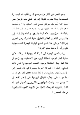 ‫ﻴﺩﻋﻭ ﺍﻟﻨﺹ ﻓﻲ ﺃﻜﺜﺭ ﻤﻥ ﻤﻭﻀﻊ ﺇﻟـﻰ ﺘﻜﺜﻴـﻑ ﺍﻟﻬﺠـﺭﺓ‬
‫ﺍﻟﺼﻬﻴﻭﻨﻴﺔ ﻭﺒﻼ ﺤﺩﻭﺩ، "ﻓﺩﻭﻟﺔ ﺇﺴﺭﺍﺌﻴل ﺘﻔﺘﺢ ﺒﺎﺏ ﺍﻟﻭﻁﻥ ﻋﻠﻰ‬
‫ﻤﺼﺭﺍﻋﻴﻪ ﺃﻤﺎﻡ ﻜل ﻴﻬﻭﺩﻱ ﻟﺘﺠﻤﻊ ﺸﻤل ﺍﻟﻤﻨﻔﻴـﻴﻥ "..ﻭﺃﻴﻀـﺎ‬
‫ﺘﺩﻋﻭ ﺍﻟﺩﻭﻟﺔ "ﺍﻟﺸﻌﺏ ﺍﻟﻴﻬﻭﺩﻱ ﻤﻥ ﺠﻤﻴﻊ ﺍﻟﻤﻬﺎﺠﺭ ﺇﻟﻰ ﺍﻟﺘﻜﺎﺘﻑ‬
‫ﻭﺍﻻﻟﺘﻔﺎﻑ ﺤﻭل ﻴﻬﻭﺩ ﻫﺫﻩ ﺍﻟﺒﻼﺩ ﺒﺎﻟﻬﺠﺭﺓ ﻭﺍﻟﺒﻨﺎﺀ ﻭﺍﻟﻭﻗﻭﻑ ﺇﻟﻰ‬
‫ﺠﺎﻨﺒﻬﻡ ﻓﻲ ﻜﻔﺎﺤﻬﻡ ﺍﻟﻌﻅﻴﻡ ﻟﺘﺤﻘﻴﻕ ﺃﻤﻨﻴﺔ ﺍﻷﺠﻴﺎل ﻭﻫﻲ ﺘﺤﺭﻴﺭ‬
‫ﺇﺴﺭﺍﺌﻴل". ﻭﻋﻠﻰ ﻫﺫﺍ ﺍﻟﻨﺤﻭ ﺘﻀﻊ ﺍﻟﻭﺜﻴﻘﺔ ﺍﻟﻬﺠﺭﺓ ﺍﻟﺼـﻬﻴﻭﻨﻴﺔ‬
                          ‫ﻋﻠﻰ ﺭﺃﺱ ﺃﻭﻟﻭﻴﺎﺕ ﻤﻬﺎﻡ "ﺍﻟﺩﻭﻟﺔ".‬
‫ﻭﻴﻘﺩﻡ ﺍﻟﻨﺹ ﺍﻟﻬﺠﺭﺓ ﺇﻟﻰ ﺍﻟﺩﻭﻟﺔ ﺍﻟﺼﻬﻴﻭﻨﻴﺔ ﻓـﻲ ﻓﻠﺴـﻁﻴﻥ‬
‫ﺒﻤﺜﺎﺒﺔ ﺍﻟﺤل ﺍﻟﻭﺤﻴﺩ ﻟﻤﻌﺎﻨﺎﺓ ﺍﻟﻴﻬﻭﺩ ﻤﻥ ﺍﻻﻀﻁﻬﺎﺩ ﻭﺒـﺯﻋﻡ ﺃﻥ‬
‫ﻫﺫﺍ ﺍﻟﺤل ﻴﻤﺜل ﺍﺴﺘﺌﻨﺎﻓﺎ ﻟﻭﺠﻭﺩ "ﺍﻟﺸﻌﺏ ﺍﻟﻴﻬـﻭﺩﻱ" ﻓـﻲ ﺫﺍﺕ‬
‫ﺍﻟﻤﻭﻗﻊ ﻭﺍﺴﺘﻤﺭﺍﺭﺍ ﻟﺤﺭﻜﺔ "ﻋﻭﺩﺓ ﻤﺴﺘﻤﺭﺓ" ﻓﻲ ﻜل ﻋﺼﺭ ﺇﻟﻰ‬
‫ﺍﻷﺭﺽ ﺫﺍﺘﻬﺎ.ﻭﺒﺎﻟﻁﺒﻊ ﻓﺈﻥ ﺍﻟﻭﺜﻴﻘﺔ ﺘﺘﻌﻤﺩ ﺇﻏﻔﺎل ﺫﻜﺭ ﻜﻡ ﺃﻟـﻑ‬
‫ﺴﻨﺔ ﻤﺭﺕ ﻋﻠﻰ ﺴﻴﻁﺭﺓ ﺍﻟﻘﺒﺎﺌل ﺍﻟﻴﻬﻭﺩﻴﺔ ﻋﻠﻰ ﺃﺭﺽ "ﻜﻨﻌـﺎﻥ‬
‫"؟، ﻭﺒﺄﻱ ﻨﺴﺏ ﻴﺘﺼل ﺍﻟﻤﻬﺎﺠﺭﻭﻥ ﺍﻷﻭﺭﺒﻴﻭﻥ ﺍﻟﺼﻬﺎﻴﻨﺔ ﺒﻬـﺫﻩ‬
‫ﺍﻟﻘﺒﺎﺌل ﺍﻟﺸﺭﻗﻴﺔ ﺍﻟﻘﺩﻴﻤﺔ؟، ﻨﺎﻫﻴﻙ ﻋﻥ ﺃﻜﺫﻭﺒﺔ "ﺍﻟﻌﻭﺩﺓ ﺍﻟﻤﺴﺘﻤﺭﺓ"‬
                                         ‫ﻓﻲ ﻜل ﺍﻟﻌﺼﻭﺭ !‬




                        ‫- ٩١١ -‬
 