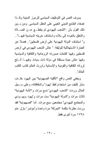 ‫ﻴﺴﺭﻑ ﺍﻟﻨﺹ ﻓﻲ ﺍﻟﺘﻭﻅﻴﻑ ﺍﻟﺴﻴﺎﺴﻲ ﻟﻠﺭﻤﻭﺯ ﺍﻟﺩﻴﻨﻴﺔ ﻭﻜـﺫﺍ‬
‫ﺇﻀﻔﺎﺀ ﺍﻟﻁﺎﺒﻊ ﺍﻟﺩﻴﻨﻲ ﺍﻟﻐﻴﺒﻲ ﻋﻠﻰ ﺍﻟﺤﻘل ﺍﻟﺴﻴﺎﺴﻲ. ﻭﻤﻥ ﺒـﻴﻥ‬
‫ﺫﻟﻙ ﺍﻟﻘﻭل ﺒﺄﻥ :"ﺍﻟﺸﻌﺏ ﺍﻟﻴﻬﻭﺩﻱ ﻟﻡ ﻴﻨﻘﻁـﻊ ﻋـﻥ ﺍﻟﺼـﻼﺓ‬
‫ﻭﺍﻟﺘﻌﻠﻕ ﺒﺎﻟﻌﻭﺩﺓ ﺇﻟﻰ ﺒﻼﺩﻩ ﻭﺍﺴﺘﺌﻨﺎﻑ ﺤﺭﻴﺘﻪ ﺍﻟﺴﻴﺎﺴﻴﺔ ﻓﻴﻬـﺎ"..‬
‫ﻭ" ﺍﺴﺘﺌﻨﺎﻑ ﺍﻟﺩﻭﻟﺔ ﺍﻟﻴﻬﻭﺩﻴﺔ ﻋﻠﻰ ﺃﺭﺽ ﻓﻠﺴﻁﻴﻥ".. ﻓﻀﻼ ﻋﻥ‬
‫ﺍﻟﻌﺒﺎﺭﺓ ﺍﻻﺴﺘﻬﻼﻟﻴﺔ ﻟﻠﻭﺜﻴﻘﺔ: " ﻋﺎﺵ ﺍﻟﺸﻌﺏ ﺍﻟﻴﻬﻭﺩﻱ ﻓﻲ ﺃﺭﺽ‬
‫ﻓﻠﺴﻁﻴﻥ ﻭﻓﻴﻬﺎ ﺍﻜﺘﻤﻠﺕ ﺼﻭﺭﺘﻪ ﺍﻟﺭﻭﺤﺎﻨﻴﺔ ﻭﺍﻟﺜﻘﺎﻓﻴﺔ ﻭﺍﻟﺴﻴﺎﺴﻴﺔ‬
‫ﻭﻓﻴﻬﺎ ﻋﺎﺵ ﺤﻴﺎﺓ ﻤﺴﺘﻘﻠﺔ ﻓﻲ ﺩﻭﻟﺔ ﺫﺍﺕ ﺴﻴﺎﺩﺓ. ﻭﻓﻴﻬـﺎ ﺃﻨـﺘﺞ‬
‫ﺜﺭﻭﺍﺘﻪ ﺍﻟﺜﻘﺎﻓﻴﺔ ﻭﺍﻟﻘﻭﻤﻴﺔ ﻭﺍﻹﻨﺴﺎﻨﻴﺔ ﻭﺃﻭﺭﺙ ﺍﻟﻌﺎﻟﻡ ﻜﺘﺎﺏ ﺍﻟﻜﺘﺏ‬
                                                   ‫ﺍﻟﺨﺎﻟﺩ".‬
‫ﻭﻴﺨﻔﻲ ﺍﻟﻨﺹ ﻭﺍﻗﻊ "ﺍﻷﻗﻠﻴﺔ ﺍﻟﺼﻬﻴﻭﻨﻴﺔ" ﺒﻴﻥ ﺍﻟﻴﻬﻭﺩ ﺨﻠـﻑ‬
‫ﺴﺘﺎﺭ ﻜﺜﻴﻑ ﻤﻥ ﺍﺴﺘﺨﺩﺍﻡ ﻟﻔﻅ "ﻴﻬﻭﺩ" ﻭﺍﺸﺘﻘﺎﻗﺎﺘﻪ، ﻭﻋﻠﻰ ﺴـﺒﻴل‬
‫ﺍﻟﻤﺜﺎل ﻭﺭﺩﺕ "ﺍﻟﺸﻌﺏ ﺍﻟﻴﻬﻭﺩﻱ" ﺘﺴﻊ ﻤﺭﺍﺕ ﻭ"ﺍﻷﻤﺔ ﺍﻟﻴﻬﻭﺩﻴﺔ"‬
‫ﺜﻼﺙ ﻤﺭﺍﺕ ﻭ"ﺍﻟﺩﻭﻟﺔ ﺍﻟﻴﻬﻭﺩﻴﺔ" ﺴﺕ ﻤﺭﺍﺕ ﻭ"ﻴﻬﻭﺩ ﻭﻴﻬـﻭﺩﻱ‬
‫ﻭﺍﻟﻤﺠﺘﻤﻊ ﺍﻟﻴﻬﻭﺩﻱ" ﻤﺠﺘﻤﻌﻴﻥ ﺴﺒﻊ ﻤﺭﺍﺕ. ﺃﻤﺎ "ﺍﻟﺼﻬﻴﻭﻨﻴﺔ" ﻓﻘﺩ‬
‫ﻭﺭﺩﺕ ﻤﻘﺘﺭﻨﺔ ﺒﻜﻠﻤﺔ "ﺍﻟﺤﺭﻜﺔ" ﻤﺭﺓ ﻭﺍﺤﺩﺓ ﻭ"ﻤﺅﺘﻤﺭ" ﺒﺎﺯل ﻋﺎﻡ‬
                                   ‫٨٩٧١ ﻤﺭﺓ ﺃﺨﺭﻯ ﻓﻘﻁ.‬




                        ‫- ٠٢١ -‬
 