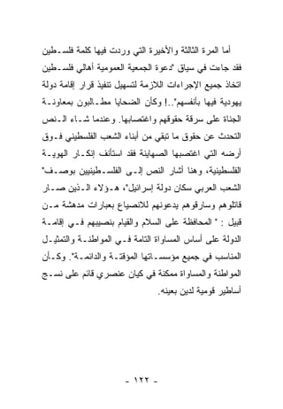 ‫ﺃﻤﺎ ﺍﻟﻤﺭﺓ ﺍﻟﺜﺎﻟﺜﺔ ﻭﺍﻷﺨﻴﺭﺓ ﺍﻟﺘﻲ ﻭﺭﺩﺕ ﻓﻴﻬﺎ ﻜﻠﻤﺔ ﻓﻠﺴـﻁﻴﻥ‬
‫ﻓﻘﺩ ﺠﺎﺀﺕ ﻓﻲ ﺴﻴﺎﻕ "ﺩﻋﻭﺓ ﺍﻟﺠﻤﻌﻴﺔ ﺍﻟﻌﻤﻭﻤﻴﺔ ﺃﻫﺎﻟﻲ ﻓﻠﺴـﻁﻴﻥ‬
‫ﺍﺘﺨﺎﺫ ﺠﻤﻴﻊ ﺍﻹﺠﺭﺍﺀﺍﺕ ﺍﻟﻼﺯﻤﺔ ﻟﺘﺴﻬﻴل ﺘﻨﻔﻴﺫ ﻗﺭﺍﺭ ﺇﻗﺎﻤﺔ ﺩﻭﻟﺔ‬
‫ﻴﻬﻭﺩﻴﺔ ﻓﻴﻬﺎ ﺒﺄﻨﻔﺴﻬﻡ"..! ﻭﻜﺄﻥ ﺍﻟﻀﺤﺎﻴﺎ ﻤﻁـﺎﻟﺒﻭﻥ ﺒﻤﻌﺎﻭﻨـﺔ‬
‫ﺍﻟﺠﻨﺎﺓ ﻋﻠﻰ ﺴﺭﻗﺔ ﺤﻘﻭﻗﻬﻡ ﻭﺍﻏﺘﺼﺎﺒﻬﺎ. ﻭﻋﻨﺩﻤﺎ ﺸـﺎﺀ ﺍﻟـﻨﺹ‬
‫ﺍﻟﺘﺤﺩﺙ ﻋﻥ ﺤﻘﻭﻕ ﻤﺎ ﺘﺒﻘﻲ ﻤﻥ ﺃﺒﻨﺎﺀ ﺍﻟﺸﻌﺏ ﺍﻟﻔﻠﺴﻁﻴﻨﻲ ﻓـﻭﻕ‬
‫ﺃﺭﻀﻪ ﺍﻟﺘﻲ ﺍﻏﺘﺼﺒﻬﺎ ﺍﻟﺼﻬﺎﻴﻨﺔ ﻓﻘﺩ ﺍﺴﺘﺄﻨﻑ ﺇﻨﻜـﺎﺭ ﺍﻟﻬﻭﻴـﺔ‬
‫ﺍﻟﻔﻠﺴﻁﻴﻨﻴﺔ، ﻭﻫﻨﺎ ﺃﺸﺎﺭ ﺍﻟﻨﺹ ﺇﻟـﻰ ﺍﻟﻔﻠﺴـﻁﻴﻨﻴﻴﻥ ﺒﻭﺼـﻑ"‬
‫ﺍﻟﺸﻌﺏ ﺍﻟﻌﺭﺒﻲ ﺴﻜﺎﻥ ﺩﻭﻟﺔ ﺇﺴﺭﺍﺌﻴل"، ﻫـﺅﻻﺀ ﺍﻟـﺫﻴﻥ ﺼـﺎﺭ‬
‫ﻗﺎﺘﻠﻭﻫﻡ ﻭﺴﺎﺭﻗﻭﻫﻡ ﻴﺩﻋﻭﻨﻬﻡ ﻟﻼﻨﺼﻴﺎﻉ ﺒﻌﺒﺎﺭﺍﺕ ﻤﺩﻫﺸﺔ ﻤـﻥ‬
‫ﻗﺒﻴل : " ﺍﻟﻤﺤﺎﻓﻅﺔ ﻋﻠﻰ ﺍﻟﺴﻼﻡ ﻭﺍﻟﻘﻴﺎﻡ ﺒﻨﺼﻴﺒﻬﻡ ﻓـﻲ ﺇﻗﺎﻤـﺔ‬
‫ﺍﻟﺩﻭﻟﺔ ﻋﻠﻰ ﺃﺴﺎﺱ ﺍﻟﻤﺴﺎﻭﺍﺓ ﺍﻟﺘﺎﻤﺔ ﻓـﻲ ﺍﻟﻤﻭﺍﻁﻨـﺔ ﻭﺍﻟﺘﻤﺜﻴـل‬
‫ﺍﻟﻤﻨﺎﺴﺏ ﻓﻲ ﺠﻤﻴﻊ ﻤﺅﺴﺴـﺎﺘﻬﺎ ﺍﻟﻤﺅﻗﺘـﺔ ﻭﺍﻟﺩﺍﺌﻤـﺔ". ﻭﻜـﺄﻥ‬
‫ﺍﻟﻤﻭﺍﻁﻨﺔ ﻭﺍﻟﻤﺴﺎﻭﺍﺓ ﻤﻤﻜﻨﺔ ﻓﻲ ﻜﻴﺎﻥ ﻋﻨﺼﺭﻱ ﻗﺎﺌﻡ ﻋﻠﻰ ﻨﺴـﺞ‬
                                ‫ﺃﺴﺎﻁﻴﺭ ﻗﻭﻤﻴﺔ ﻟﺩﻴﻥ ﺒﻌﻴﻨﻪ.‬




                       ‫- ٢٢١ -‬
 