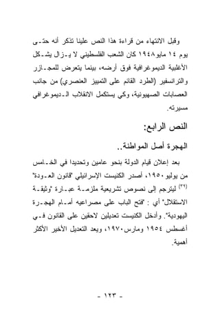 ‫ﻭﻗﺒل ﺍﻻﻨﺘﻬﺎﺀ ﻤﻥ ﻗﺭﺍﺀﺓ ﻫﺫﺍ ﺍﻟﻨﺹ ﻋﻠﻴﻨﺎ ﺘﺫﻜﺭ ﺃﻨﻪ ﺤﺘـﻰ‬
‫ﻴﻭﻡ ٤١ ﻤﺎﻴﻭ٨٤٩١ ﻜﺎﻥ ﺍﻟﺸﻌﺏ ﺍﻟﻔﻠﺴﻁﻴﻨﻲ ﻻ ﻴـﺯﺍل ﻴﺸـﻜل‬
‫ﺍﻷﻏﻠﺒﻴﺔ ﺍﻟﺩﻴﻤﻭﻏﺭﺍﻓﻴﺔ ﻓﻭﻕ ﺃﺭﻀﻪ، ﺒﻴﻨﻤﺎ ﻴﺘﻌﺭﺽ ﻟﻠﻤﺠـﺎﺯﺭ‬
‫ﻭﺍﻟﺘﺭﺍﻨﺴﻔﻴﺭ )ﺍﻟﻁﺭﺩ ﺍﻟﻘﺎﺌﻡ ﻋﻠﻰ ﺍﻟﺘﻤﻴﻴﺯ ﺍﻟﻌﻨﺼﺭﻱ( ﻤﻥ ﺠﺎﻨﺏ‬
‫ﺍﻟﻌﺼﺎﺒﺎﺕ ﺍﻟﺼﻬﻴﻭﻨﻴﺔ، ﻭﻜﻲ ﻴﺴﺘﻜﻤل ﺍﻻﻨﻘﻼﺏ ﺍﻟـﺩﻴﻤﻭﻏﺭﺍﻓﻲ‬
                                              ‫ﻤﺴﻴﺭﺘﻪ.‬

                                      ‫ﺍﻟﻨﺹ ﺍﻟﺭﺍﺒﻊ:‬
                             ‫ﺍﻟﻬﺠﺭﺓ ﺃﺼل ﺍﻟﻤﻭﺍﻁﻨﺔ..‬
‫ﺒﻌﺩ ﺇﻋﻼﻥ ﻗﻴﺎﻡ ﺍﻟﺩﻭﻟﺔ ﺒﻨﺤﻭ ﻋﺎﻤﻴﻥ ﻭﺘﺤﺩﻴﺩﺍ ﻓﻲ ﺍﻟﺨـﺎﻤﺱ‬
‫ﻤﻥ ﻴﻭﻟﻴﻭ٠٥٩١، ﺃﺼﺩﺭ ﺍﻟﻜﻨﻴﺴﺕ ﺍﻹﺴﺭﺍﺌﻴﻠﻲ "ﻗﺎﻨﻭﻥ ﺍﻟﻌـﻭﺩﺓ"‬
                                                  ‫)٩٣(‬
‫ﻟﻴﺘﺭﺠﻡ ﺇﻟﻰ ﻨﺼﻭﺹ ﺘﺸﺭﻴﻌﻴﺔ ﻤﻠﺯﻤـﺔ ﻋﺒـﺎﺭﺓ "ﻭﺜﻴﻘـﺔ‬
‫ﺍﻻﺴﺘﻘﻼل" ﺃﻱ : "ﻓﺘﺢ ﺍﻟﺒﺎﺏ ﻋﻠﻰ ﻤﺼﺭﺍﻋﻴﻪ ﺃﻤـﺎﻡ ﺍﻟﻬﺠـﺭﺓ‬
‫ﺍﻟﻴﻬﻭﺩﻴﺔ". ﻭﺃﺩﺨل ﺍﻟﻜﻨﻴﺴﺕ ﺘﻌﺩﻴﻠﻴﻥ ﻻﺤﻘﻴﻥ ﻋﻠﻰ ﺍﻟﻘﺎﻨﻭﻥ ﻓـﻲ‬
‫ﺃﻏﺴﻁﺱ ٤٥٩١ ﻭﻤﺎﺭﺱ٠٧٩١، ﻭﻴﻌﺩ ﺍﻟﺘﻌﺩﻴل ﺍﻷﺨﻴﺭ ﺍﻷﻜﺜﺭ‬
                                                ‫ﺃﻫﻤﻴﺔ.‬




                      ‫- ٣٢١ -‬
 