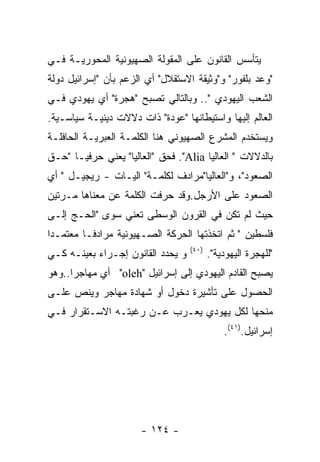 ‫ﻴﺘﺄﺴﺱ ﺍﻟﻘﺎﻨﻭﻥ ﻋﻠﻰ ﺍﻟﻤﻘﻭﻟﺔ ﺍﻟﺼﻬﻴﻭﻨﻴﺔ ﺍﻟﻤﺤﻭﺭﻴـﺔ ﻓـﻲ‬
‫"ﻭﻋﺩ ﺒﻠﻔﻭﺭ" ﻭ"ﻭﺜﻴﻘﺔ ﺍﻻﺴﺘﻘﻼل" ﺃﻱ ﺍﻟﺯﻋﻡ ﺒﺄﻥ "ﺇﺴﺭﺍﺌﻴل ﺩﻭﻟﺔ‬
‫ﺍﻟﺸﻌﺏ ﺍﻟﻴﻬﻭﺩﻱ ".. ﻭﺒﺎﻟﺘﺎﻟﻲ ﺘﺼﺒﺢ "ﻫﺠﺭﺓ" ﺃﻱ ﻴﻬﻭﺩﻱ ﻓـﻲ‬
‫ﺍﻟﻌﺎﻟﻡ ﺇﻟﻴﻬﺎ ﻭﺍﺴﺘﻴﻁﺎﻨﻬﺎ "ﻋﻭﺩﺓ" ﺫﺍﺕ ﺩﻻﻻﺕ ﺩﻴﻨﻴـﺔ ﺴﻴﺎﺴـﻴﺔ.‬
‫ﻭﻴﺴﺘﺨﺩﻡ ﺍﻟﻤﺸﺭﻉ ﺍﻟﺼﻬﻴﻭﻨﻲ ﻫﻨﺎ ﺍﻟﻜﻠﻤـﺔ ﺍﻟﻌﺒﺭﻴـﺔ ﺍﻟﺤﺎﻓﻠـﺔ‬
‫ﺒﺎﻟﺩﻻﻻﺕ " ﺍﻟﻌﺎﻟﻴﺎ ‪ ."Alia‬ﻓﺤﻕ "ﺍﻟﻌﺎﻟﻴﺎ" ﻴﻌﻨﻲ ﺤﺭﻓﻴـﺎ "ﺤـﻕ‬
‫ﺍﻟﺼﻌﻭﺩ"، ﻭ"ﺍﻟﻌﺎﻟﻴﺎ"ﻤﺭﺍﺩﻑ ﻟﻜﻠﻤـﺔ" ﺍﻟﻴـﺎﺕ - ﺭﻴﺠﻴـل " ﺃﻱ‬
‫ﺍﻟﺼﻌﻭﺩ ﻋﻠﻰ ﺍﻷﺭﺠل.ﻭﻗﺩ ﺤﺭﻓﺕ ﺍﻟﻜﻠﻤﺔ ﻋﻥ ﻤﻌﻨﺎﻫﺎ ﻤـﺭﺘﻴﻥ‬
‫ﺤﻴﺙ ﻟﻡ ﺘﻜﻥ ﻓﻲ ﺍﻟﻘﺭﻭﻥ ﺍﻟﻭﺴﻁﻰ ﺘﻌﻨﻲ ﺴﻭﻯ "ﺍﻟﺤـﺞ ﺇﻟـﻰ‬
‫ﻓﻠﺴﻁﻴﻥ " ﺜﻡ ﺍﺘﺨﺫﺘﻬﺎ ﺍﻟﺤﺭﻜﺔ ﺍﻟﺼـﻬﻴﻭﻨﻴﺔ ﻤﺭﺍﺩﻓـﺎ ﻤﻌﺘﻤـﺩﺍ‬
                                   ‫)٠٤(‬
‫ﻭ ﻴﺤﺩﺩ ﺍﻟﻘﺎﻨﻭﻥ ﺇﺠـﺭﺍﺀ ﺒﻌﻴﻨـﻪ ﻜـﻲ‬          ‫"ﻟﻠﻬﺠﺭﺓ ﺍﻟﻴﻬﻭﺩﻴﺔ".‬
‫ﻴﺼﺒﺢ ﺍﻟﻘﺎﺩﻡ ﺍﻟﻴﻬﻭﺩﻱ ﺇﻟﻰ ﺇﺴﺭﺍﺌﻴل "‪ "oleh‬ﺃﻱ ﻤﻬﺎﺠﺭﺍ..ﻭﻫﻭ‬
‫ﺍﻟﺤﺼﻭل ﻋﻠﻰ ﺘﺄﺸﻴﺭﺓ ﺩﺨﻭل ﺃﻭ ﺸﻬﺎﺩﺓ ﻤﻬﺎﺠﺭ ﻭﻴﻨﺹ ﻋﻠـﻰ‬
‫ﻤﻨﺤﻬﺎ ﻟﻜل ﻴﻬﻭﺩﻱ ﻴﻌـﺭﺏ ﻋـﻥ ﺭﻏﺒﺘـﻪ ﺍﻻﺴـﺘﻘﺭﺍﺭ ﻓـﻲ‬
                                              ‫ﺇﺴﺭﺍﺌﻴل.)١٤(.‬




                      ‫- ٤٢١ -‬
 