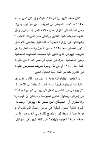 ‫ﺘﻅل ﺼﻔﺔ "ﺍﻟﻴﻬﻭﺩﻱ" ﺸﺭﻁﺎ "ﻟﻠﻌﺎﻟﻴﺎ"، ﻭﺇﻥ ﻜﺎﻥ ﻨﺹ ﻋـﺎﻡ‬
‫٠٥٩١ ﻗﺩ ﺘﺠﻨﺏ ﺍﻟﺨﻭﺽ ﻓﻲ ﺘﻌﺭﻴﻑ : ﻤﻥ ﻫﻭ ﺍﻟﻴﻬـﻭﺩﻱ؟،‬
‫ﻭﻫﻲ ﺍﻟﻤﺴﺄﻟﺔ ﺍﻟﺘﻲ ﻻﺘﺯﺍل ﻤﺤل ﺨﻼﻑ ﺩﺍﺨل ﺇﺴـﺭﺍﺌﻴل. ﻭﻷﻥ‬
‫ﺍﻟﺠﻬﺔ ﺍﻟﻤﻨﻭﻁﺔ ﺒﺘﻨﻔﻴﺫ ﺍﻟﻘﺎﻨﻭﻥ ﻭﺒﺎﻟﺘﺎﻟﻲ ﻤﻨﺢ ﺘﺄﺸﻴﺭﺍﺕ "ﺍﻟﻌﺎﻟﻴـﺎ"‬
‫ﻭﺸﻬﺎﺩﺍﺘﻬﺎ ﻫﻲ ﻭﺯﺍﺭﺓ ﺍﻟﻬﺠﺭﺓ - ﻓﺎﻟﺩﺍﺨﻠﻴﺔ ﺒﻤﻘﺘﻀﻰ ﺍﻟﺘﻌـﺩﻴل‬
‫ﺍﻷﻭل ﺍﻟﺼﺎﺩﺭ ﻋﺎﻡ ٤٥٩١ - ﻓﺈﻥ ﺍﻟـﻭﺯﺍﺭﺓ ﺴـﺘﻌﻤل ﻭﻓـﻕ‬
‫ﺘﻌﺭﻴﻑ ﺍﻟﻴﻬﻭﺩﻱ ﺍﻟﺫﻱ ﺘﻨﺘﻬﻲ ﺇﻟﻴﻪ ﻤﺤﺼﻠﺔ ﺍﻟﻀﻐﻭﻁ ﺍﻟﺤﺎﺨﺎﻤﻴﺔ‬
‫ﻭﻏﻴﺭ ﺍﻟﺤﺎﺨﺎﻤﻴﺔ، ﺴﻭﺍﺀ ﻓﻲ ﻏﻴﺎﺏ ﺃﻱ ﻨﺹ ﻜﻤﺎ ﻜـﺎﻥ ﻋﻠﻴـﻪ‬
‫ﺍﻟﺤﺎل ﻗﺒل ٠٧٩١ ﺃﻭ ﻓﻲ ﻅل ﻭﺠﻭﺩ ﺘﻌﺭﻴﻑ ﻤﻨﺼﻭﺹ ﻋﻠﻴـﻪ‬
                ‫ﻓﻲ ﺍﻟﻘﺎﻨﻭﻥ ﻜﻤﺎ ﻫﻭ ﺍﻟﺤﺎل ﺒﻌﺩ ﺍﻟﺘﻌﺩﻴل ﺍﻟﺜﺎﻨﻲ.‬
‫ﻭﻤﺎ ﻴﺘﻌﻴﻥ ﺍﻻﻨﺘﺒﺎﻩ ﺇﻟﻴﻪ ﺒﺩﺍﻴﺔ ﺃﻥ ﻨﺼﻭﺹ ﺍﻟﻘﺎﻨﻭﻥ ﺘﺘـﺭﺠﻡ‬
‫ﺍﻋﺘﺒﺎﺭﺍﺕ ﺃﻴﺩﻴﻭﻟﻭﺠﻴﺔ..ﻭﺃﻤﻨﻴـﺔ ﺃﻴﻀـﺎ. ﻭﻴﺘﻤﺜـل ﺍﻻﻋﺘﺒـﺎﺭ‬
‫ﺍﻷﻴﺩﻴﻭﻟﻭﺠﻲ ﻓﻲ ﺍﻟﺘﺄﺴﻴﺱ ﻟﺠﻌل ﻜل ﻴﻬﻭﺩﻱ "ﻤﻬﺎﺠﺭﺍ ﻤﻭﺍﻁﻨﺎ"‬
‫ﻓﻲ ﺇﺴﺭﺍﺌﻴل.ﻭﻴﺴﺘﻬل ﺍﻟﻘﺎﻨﻭﻥ ﻨﺼﻭﺼﻪ ﺒـﺈﻋﻼﻥ ﺃﻥ ﺍﻟﻬﺠـﺭﺓ‬
‫ﻭﺍﻻﺴﺘﻘﺭﺍﺭ ﺃﻭ ﺍﻻﺴﺘﻴﻁﺎﻥ "ﺤﻕ ﻤﻁﻠﻕ ﻟﻜل ﻴﻬﻭﺩﻱ". ﻭﺘﺠﻌـل‬
‫ﺍﻟﺒﻨﻭﺩ ﺍﻟﺘﺎﻟﻴﺔ "ﻫﺠﺭﺓ ﺍﻟﻌﺎﻟﻴﺎ" ﻫﻲ ﺠﻭﻫﺭ ﻭﺃﺼل ﺍﻟﻤﻭﺍﻁﻨـﺔ، ﻻ‬
‫ﻓﺭﻋﺎ ﻤﻨﻬﺎ ﺃﻭ ﻤﻠﺤﻘﺎ ﻟﻬﺎ. ﻭﻴﺘﻀﺢ ﺫﻟﻙ ﻓـﻲ ﺍﻟﺤـﺭﺹ ﻋﻠـﻰ‬
‫ﺇﻀﻔﺎﺀ ﺼﻔﺔ " ﺍﻟﻌﻭﻟﻴﻪ ‪ " Oleh‬ﻋﻠﻰ ﻜﺎﻓﺔ ﺍﻟﻴﻬﻭﺩ ﻓﻲ ﺇﺴﺭﺍﺌﻴل.‬


                        ‫- ٥٢١ -‬
 