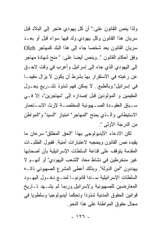 ‫ﻭﻟﺫﺍ ﻴﻨﺹ ﺍﻟﻘﺎﻨﻭﻥ ﻋﻠﻰ:" ﺃﻥ ﻜل ﻴﻬﻭﺩﻱ ﻫﺎﺠﺭ ﺇﻟﻰ ﺍﻟﺒﻼﺩ ﻗﺒل‬
‫ﺴﺭﻴﺎﻥ ﻫﺫﺍ ﺍﻟﻘﺎﻨﻭﻥ ﻭﻜل ﻴﻬﻭﺩﻱ ﻭﻟﺩ ﻓﻴﻬﺎ ﺴﻭﺍﺀ ﻗﺒل ﺃﻭ ﺒﻌـﺩ‬
‫ﺴﺭﻴﺎﻥ ﺍﻟﻘﺎﻨﻭﻥ ﻴﻌﺩ ﺸﺨﺼﺎ ﺠﺎﺀ ﺇﻟﻰ ﻫﺫﺍ ﺍﻟﺒﻠﺩ ﻜﻤﻬﺎﺠﺭ ‪Oleh‬‬
‫ﻭﻓﻕ ﺃﺤﻜﺎﻡ ﺍﻟﻘﺎﻨﻭﻥ "..ﻭﻴﻨﺹ ﺃﻴﻀﺎ ﻋﻠﻰ: " ﻤﻨﺢ ﺸﻬﺎﺩﺓ ﻤﻬﺎﺠﺭ‬
‫ﺇﻟﻰ ﺍﻟﻴﻬﻭﺩﻱ ﺍﻟﺫﻱ ﺠﺎﺀ ﺇﻟﻰ ﺇﺴﺭﺍﺌﻴل ﻭﺃﻋﺭﺏ ﻓﻲ ﻭﻗﺕ ﻻﺤـﻕ‬
‫ﻋﻥ ﺭﻏﺒﺘﻪ ﻓﻲ ﺍﻻﺴﺘﻘﺭﺍﺭ ﺒﻬﺎ ﺒﺸﺭﻁ ﺃﻥ ﻴﻜﻭﻥ ﻻ ﻴﺯﺍل ﻤﻘﻴﻤـﺎ‬
‫ﻓﻲ ﺇﺴﺭﺍﺌﻴل".ﻭﺒﺎﻟﻁﺒﻊ.. ﻻ ﻴﻤﻜﻥ ﻓﻬﻡ ﺸﺫﻭﺫ ﺘﺸـﺭﻴﻊ ﻴﺤـﻭل‬
‫ﺍﻟﻤﻘﻴﻤﻴﻥ ﻭ ﺍﻟﻤﻭﻟﻭﺩﻴﻥ ﻗﺒل ﺇﺼﺩﺍﺭﻩ ﺇﻟﻰ "ﻤﻬﺎﺠﺭﻴﻥ"، ﺇﻻ ﻓـﻲ‬
‫ﺴ ـﻴﺎﻕ ﺍﻟﻌﻘﻴ ـﺩﺓ ﺍﻟﺼ ـﻬﻴﻭﻨﻴﺔ ﺍﻟﻤﺨﻠﺼ ـﺔ ﻹﺭﺙ ﺍﻻﺴ ـﺘﻌﻤﺎﺭ‬
     ‫ـ‬          ‫ـ‬              ‫ـ‬       ‫ـ‬          ‫ـ‬
‫ﺍﻻﺴﺘﻴﻁﺎﻨﻲ ﻭﺍﻟـﺫﻱ ﻴﻤﻨﺢ "ﺍﻟﻤﻬﺎﺠﺭ" ﺍﻤﺘﻴﺎﺯ "ﺍﻟﺴﻴﺩ" ﻭ"ﺍﻟﻤﻭﺍﻁﻥ‬
                                     ‫ﻤﻥ ﺍﻟﺩﺭﺠﺔ ﺍﻷﻭﻟﻰ ".‬
‫ﻟﻜﻥ ﺍﻻﺩﻋﺎﺀ ﺍﻷﻴﺩﻴﻭﻟﻭﺠﻰ ﺒﻬﺫﺍ "ﺍﻟﺤﻕ ﺍﻟﻤﻁﻠﻕ" ﺴﺭﻋﺎﻥ ﻤﺎ‬
‫ﻴﻘﻴﺩﻩ ﻨﺹ ﺍﻟﻘﺎﻨﻭﻥ ﻭﻴﺤﺠﺒﻪ ﻻﻋﺘﺒﺎﺭﺍﺕ ﺃﻤﻨﻴﺔ. ﻓﻘﺒﻭل ﺍﻟﻁﻠﺒـﺎﺕ‬
‫ﺍﻟﻤﻘﺩﻤﺔ ﻴﺘﻭﻗﻑ ﻋﻠﻰ ﻗﻨﺎﻋﺔ ﺍﻟﺴﻠﻁﺎﺕ ﺍﻹﺴﺭﺍﺌﻴﻠﻴﺔ ﺒﺄﻥ ﺃﺼﺤﺎﺒﻬﺎ‬
‫ﻏﻴﺭ ﻤﻨﺨﺭﻁﻴﻥ ﻓﻲ ﻨﺸﺎﻁ ﻤﻌﺎﺩ "ﻟﻠﺸﻌﺏ ﺍﻟﻴﻬﻭﺩﻱ" ﺃﻭ ﺃﻨﻬـﻡ ﻻ‬
‫ﻴﻬﺩﺩﻭﻥ "ﺃﻤﻥ ﺍﻟﺩﻭﻟﺔ". ﻭﺒﺫﻟﻙ ﺃﻋﻁﻰ ﺍﻟﻤﺸﺭﻉ ﺍﻟﺼﻬﻴﻭﻨﻲ ﺫﺍﺘـﻪ‬
‫ﺍﻟﺴﻠﻁﺎﺕ ﺍﻹﺴﺭﺍﺌﻴﻠﻴﺔ ﺴـﻨﺩﺍ ﻗﺎﻨﻭﻨﻴـﺎ ﻟﻤﻨـﻊ ﺩﺨـﻭل ﺍﻟﻴﻬـﻭﺩ‬
‫ﺍﻟﻤﻌﺎﺭﻀﻴﻥ ﻟﻠﺼﻬﻴﻭﻨﻴﺔ ﻭﻹﺴﺭﺍﺌﻴل.ﻭﺭﺒﻤﺎ ﻟﻡ ﻴﺸـﻬﺩ ﺘـﺎﺭﻴﺦ‬
‫ﻗﻭﺍﻨﻴﻥ ﺍﻟﺤﻘﻭﻕ ﺍﻟﻤﺩﻨﻴﺔ ﺸﺫﻭﺫﺍ ﻭﺘﺤﻜﻤﺎ ﺃﻴﺩﻴﻭﻟﻭﺠﻴﺎ ﻭﺴﻠﻁﻭﻴﺎ ﻓﻲ‬
                     ‫ﻤﺠﺎل ﺤﻘﻭﻕ ﺍﻟﻤﻭﺍﻁﻨﺔ ﻋﻠﻰ ﻫﺫﺍ ﺍﻟﻨﺤﻭ.‬

                       ‫- ٦٢١ -‬
 