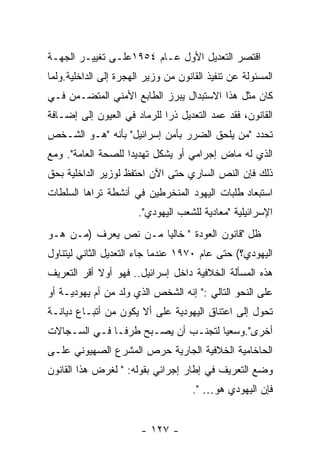 ‫ﺍﻗﺘﺼﺭ ﺍﻟﺘﻌﺩﻴل ﺍﻷﻭل ﻋـﺎﻡ ٤٥٩١ﻋﻠـﻰ ﺘﻐﻴﻴـﺭ ﺍﻟﺠﻬـﺔ‬
‫ﺍﻟﻤﺴﺌﻭﻟﺔ ﻋﻥ ﺘﻨﻔﻴﺫ ﺍﻟﻘﺎﻨﻭﻥ ﻤﻥ ﻭﺯﻴﺭ ﺍﻟﻬﺠﺭﺓ ﺇﻟﻰ ﺍﻟﺩﺍﺨﻠﻴﺔ.ﻭﻟﻤﺎ‬
‫ﻜﺎﻥ ﻤﺜل ﻫﺫﺍ ﺍﻻﺴﺘﺒﺩﺍل ﻴﺒﺭﺯ ﺍﻟﻁﺎﺒﻊ ﺍﻷﻤﻨﻲ ﺍﻟﻤﺘﻀـﻤﻥ ﻓـﻲ‬
‫ﺍﻟﻘﺎﻨﻭﻥ، ﻓﻘﺩ ﻋﻤﺩ ﺍﻟﺘﻌﺩﻴل ﺫﺭﺍ ﻟﻠﺭﻤﺎﺩ ﻓﻲ ﺍﻟﻌﻴﻭﻥ ﺇﻟﻰ ﺇﻀـﺎﻓﺔ‬
‫ﺘﺤﺩﺩ "ﻤﻥ ﻴﻠﺤﻕ ﺍﻟﻀﺭﺭ ﺒﺄﻤﻥ ﺇﺴﺭﺍﺌﻴل" ﺒﺄﻨﻪ "ﻫـﻭ ﺍﻟﺸـﺨﺹ‬
‫ﺍﻟﺫﻱ ﻟﻪ ﻤﺎﺽ ﺇﺠﺭﺍﻤﻲ ﺃﻭ ﻴﺸﻜل ﺘﻬﺩﻴﺩﺍ ﻟﻠﺼﺤﺔ ﺍﻟﻌﺎﻤﺔ". ﻭﻤﻊ‬
‫ﺫﻟﻙ ﻓﺈﻥ ﺍﻟﻨﺹ ﺍﻟﺴﺎﺭﻱ ﺤﺘﻰ ﺍﻵﻥ ﺍﺤﺘﻔﻅ ﻟﻭﺯﻴﺭ ﺍﻟﺩﺍﺨﻠﻴﺔ ﺒﺤﻕ‬
‫ﺍﺴﺘﺒﻌﺎﺩ ﻁﻠﺒﺎﺕ ﺍﻟﻴﻬﻭﺩ ﺍﻟﻤﻨﺨﺭﻁﻴﻥ ﻓﻲ ﺃﻨﺸﻁﺔ ﺘﺭﺍﻫﺎ ﺍﻟﺴﻠﻁﺎﺕ‬
                       ‫ﺍﻹﺴﺭﺍﺌﻴﻠﻴﺔ "ﻤﻌﺎﺩﻴﺔ ﻟﻠﺸﻌﺏ ﺍﻟﻴﻬﻭﺩﻱ".‬
‫ﻅل "ﻗﺎﻨﻭﻥ ﺍﻟﻌﻭﺩﺓ " ﺨﺎﻟﻴﺎ ﻤـﻥ ﻨﺹ ﻴﻌﺭﻑ )ﻤـﻥ ﻫـﻭ‬
‫ﺍﻟﻴﻬﻭﺩﻱ؟( ﺤﺘﻰ ﻋﺎﻡ ٠٧٩١ ﻋﻨﺩﻤﺎ ﺠﺎﺀ ﺍﻟﺘﻌﺩﻴل ﺍﻟﺜﺎﻨﻲ ﻟﻴﺘﻨﺎﻭل‬
‫ﻫﺫﻩ ﺍﻟﻤﺴﺄﻟﺔ ﺍﻟﺨﻼﻓﻴﺔ ﺩﺍﺨل ﺇﺴﺭﺍﺌﻴل.. ﻓﻬﻭ ﺃﻭﻻ ﺃﻗﺭ ﺍﻟﺘﻌﺭﻴﻑ‬
‫ﻋﻠﻰ ﺍﻟﻨﺤﻭ ﺍﻟﺘﺎﻟﻲ :" ﺇﻨﻪ ﺍﻟﺸﺨﺹ ﺍﻟﺫﻱ ﻭﻟﺩ ﻤﻥ ﺃﻡ ﻴﻬﻭﺩﻴـﺔ ﺃﻭ‬
‫ﺘﺤﻭل ﺇﻟﻰ ﺍﻋﺘﻨﺎﻕ ﺍﻟﻴﻬﻭﺩﻴﺔ ﻋﻠﻰ ﺃﻻ ﻴﻜﻭﻥ ﻤﻥ ﺃﺘﺒـﺎﻉ ﺩﻴﺎﻨـﺔ‬
‫ﺃﺨﺭﻯ".ﻭﺴﻌﻴﺎ ﻟﺘﺠﻨـﺏ ﺃﻥ ﻴﺼـﺒﺢ ﻁﺭﻓـﺎ ﻓـﻲ ﺍﻟﺴـﺠﺎﻻﺕ‬
‫ﺍﻟﺤﺎﺨﺎﻤﻴﺔ ﺍﻟﺨﻼﻓﻴﺔ ﺍﻟﺠﺎﺭﻴﺔ ﺤﺭﺹ ﺍﻟﻤﺸﺭﻉ ﺍﻟﺼﻬﻴﻭﻨﻲ ﻋﻠـﻰ‬
‫ﻭﻀﻊ ﺍﻟﺘﻌﺭﻴﻑ ﻓﻲ ﺇﻁﺎﺭ ﺇﺠﺭﺍﺌﻲ ﺒﻘﻭﻟﻪ: " ﻟﻐﺭﺽ ﻫﺫﺍ ﺍﻟﻘﺎﻨﻭﻥ‬
                                     ‫ﻓﺈﻥ ﺍﻟﻴﻬﻭﺩﻱ ﻫﻭ… ".‬


                        ‫- ٧٢١ -‬
 