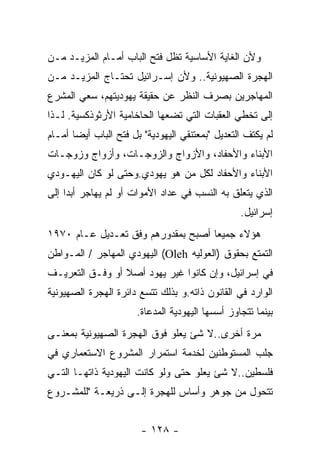 ‫ﻭﻷﻥ ﺍﻟﻐﺎﻴﺔ ﺍﻷﺴﺎﺴﻴﺔ ﺘﻅل ﻓﺘﺢ ﺍﻟﺒﺎﺏ ﺃﻤـﺎﻡ ﺍﻟﻤﺯﻴـﺩ ﻤـﻥ‬
‫ﺍﻟﻬﺠﺭﺓ ﺍﻟﺼﻬﻴﻭﻨﻴﺔ.. ﻭﻷﻥ ﺇﺴـﺭﺍﺌﻴل ﺘﺤﺘـﺎﺝ ﺍﻟﻤﺯﻴـﺩ ﻤـﻥ‬
‫ﺍﻟﻤﻬﺎﺠﺭﻴﻥ ﺒﺼﺭﻑ ﺍﻟﻨﻅﺭ ﻋﻥ ﺤﻘﻴﻘﺔ ﻴﻬﻭﺩﻴﺘﻬﻡ، ﺴﻌﻲ ﺍﻟﻤﺸﺭﻉ‬
‫ﺇﻟﻰ ﺘﺨﻁﻲ ﺍﻟﻌﻘﺒﺎﺕ ﺍﻟﺘﻲ ﺘﻀﻌﻬﺎ ﺍﻟﺤﺎﺨﺎﻤﻴﺔ ﺍﻷﺭﺜﻭﺫﻜﺴﻴﺔ. ﻟـﺫﺍ‬
‫ﻟﻡ ﻴﻜﺘﻑ ﺍﻟﺘﻌﺩﻴل "ﺒﻤﻌﺘﻨﻘﻲ ﺍﻟﻴﻬﻭﺩﻴﺔ" ﺒل ﻓﺘﺢ ﺍﻟﺒﺎﺏ ﺃﻴﻀﺎ ﺃﻤـﺎﻡ‬
‫ﺍﻷﺒﻨﺎﺀ ﻭﺍﻷﺤﻔﺎﺩ، ﻭﺍﻷﺯﻭﺍﺝ ﻭﺍﻟﺯﻭﺠـﺎﺕ، ﻭﺃﺯﻭﺍﺝ ﻭﺯﻭﺠـﺎﺕ‬
‫ﺍﻷﺒﻨﺎﺀ ﻭﺍﻷﺤﻔﺎﺩ ﻟﻜل ﻤﻥ ﻫﻭ ﻴﻬﻭﺩﻱ.ﻭﺤﺘﻰ ﻟﻭ ﻜﺎﻥ ﺍﻟﻴﻬـﻭﺩﻱ‬
‫ﺍﻟﺫﻱ ﻴﺘﻌﻠﻕ ﺒﻪ ﺍﻟﻨﺴﺏ ﻓﻲ ﻋﺩﺍﺩ ﺍﻷﻤﻭﺍﺕ ﺃﻭ ﻟﻡ ﻴﻬﺎﺠﺭ ﺃﺒﺩﺍ ﺇﻟﻰ‬
                                                 ‫ﺇﺴﺭﺍﺌﻴل.‬
‫ﻫﺅﻻﺀ ﺠﻤﻴﻌﺎ ﺃﺼﺒﺢ ﺒﻤﻘﺩﻭﺭﻫﻡ ﻭﻓﻕ ﺘﻌـﺩﻴل ﻋـﺎﻡ ٠٧٩١‬
‫ﺍﻟﺘﻤﺘﻊ ﺒﺤﻘﻭﻕ )ﺍﻟﻌﻭﻟﻴﻪ ‪ (Oleh‬ﺍﻟﻴﻬﻭﺩﻱ ﺍﻟﻤﻬﺎﺠﺭ / ﺍﻟﻤـﻭﺍﻁﻥ‬
‫ﻓﻲ ﺇﺴﺭﺍﺌﻴل، ﻭﺇﻥ ﻜﺎﻨﻭﺍ ﻏﻴﺭ ﻴﻬﻭﺩ ﺃﺼﻼ ﺃﻭ ﻭﻓـﻕ ﺍﻟﺘﻌﺭﻴـﻑ‬
‫ﺍﻟﻭﺍﺭﺩ ﻓﻲ ﺍﻟﻘﺎﻨﻭﻥ ﺫﺍﺘﻪ.ﻭ ﺒﺫﻟﻙ ﺘﺘﺴﻊ ﺩﺍﺌﺭﺓ ﺍﻟﻬﺠﺭﺓ ﺍﻟﺼﻬﻴﻭﻨﻴﺔ‬
                      ‫ﺒﻴﻨﻤﺎ ﺘﺘﺠﺎﻭﺯ ﺃﺴﺴﻬﺎ ﺍﻟﻴﻬﻭﺩﻴﺔ ﺍﻟﻤﺩﻋﺎﺓ.‬
‫ﻤﺭﺓ ﺃﺨﺭﻯ..ﻻ ﺸﺊ ﻴﻌﻠﻭ ﻓﻭﻕ ﺍﻟﻬﺠﺭﺓ ﺍﻟﺼﻬﻴﻭﻨﻴﺔ ﺒﻤﻌﻨـﻰ‬
‫ﺠﻠﺏ ﺍﻟﻤﺴﺘﻭﻁﻨﻴﻥ ﻟﺨﺩﻤﺔ ﺍﺴﺘﻤﺭﺍﺭ ﺍﻟﻤﺸﺭﻭﻉ ﺍﻻﺴﺘﻌﻤﺎﺭﻱ ﻓﻲ‬
‫ﻓﻠﺴﻁﻴﻥ..ﻻ ﺸﺊ ﻴﻌﻠﻭ ﺤﺘﻰ ﻭﻟﻭ ﻜﺎﻨﺕ ﺍﻟﻴﻬﻭﺩﻴﺔ ﺫﺍﺘﻬـﺎ ﺍﻟﺘـﻲ‬
‫ﺘﺘﺤﻭل ﻤﻥ ﺠﻭﻫﺭ ﻭﺃﺴﺎﺱ ﻟﻠﻬﺠﺭﺓ ﺇﻟـﻰ ﺫﺭﻴﻌـﺔ "ﻟﻠﻤﺸـﺭﻭﻉ‬


                        ‫- ٨٢١ -‬
 