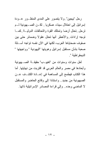 ‫ﺭﺤل "ﺒﻴﺠﻴﻥ"..ﻭﻻ ﻴﺘﺼﻭﺭ ﻋﻠﻰ ﺍﻟﻤﺩﻯ ﺍﻟﻤﻨﻅـﻭﺭ ﻋـﻭﺩﺓ‬
‫ﺇﺴﺭﺍﺌﻴل ﺇﻟﻰ ﺍﺤﺘﻼل ﺴﻴﻨﺎﺀ ﻋﺴﻜﺭﻴﺎ.. ﻟﻜـﻥ ﺍﻟﺼـﻬﻴﻭﻨﻴﺔ ﻟـﻡ‬
                      ‫ﹰ‬
‫ﺘﺭﺤل..ﺘﺤﺘل ﺃﺭﻀﺎ ﻭﺘﻤﺘﻠﻙ ﺍﻟﻘﻭﺓ ﻭﺍﻟﺘﺤﺎﻟﻔﺎﺕ ﺍﻟﺩﻭﻟﻴـﺔ..ﻜﻤـﺎ‬
‫ﺘﻭﺠﻪ ﺇﺭﺍﺩﺍﺕ..ﻭﺍﻷﺨﻁﺭ ﺃﻨﻬﺎ ﺘﺤﺘل ﻋﻘﻭﻻ ﻭﻀﻤﺎﺌﺭ ﺤﺘﻰ ﺒﻴﻥ‬
‫ﺼﻔﻭﻑ ﻀﺤﺎﻴﺎﻫﺎ ﺍﻟﻌﺭﺏ، ﻟﻜﻨﻬﺎ ﻓﻲ ﺍﻵﻥ ﻨﻔﺴﻪ ﺘﻭﺍﺠﻪ ﺃﺴـﺌﻠﺔ‬
‫ﺼﻌﺒﺔ ﺒﺸﺄﻥ ﻤﺴﺘﻘﺒل ﺇﺴﺭﺍﺌﻴل ﻭﻫﻭﻴﺘﻬﺎ "ﺍﻟﻴﻬﻭﺩﻴﺔ " ﻭﻭﺍﺠﻬﺘﻬﺎ "‬
                                           ‫ﺍﻟﺩﻴﻤﻘﺭﺍﻁﻴﺔ ".‬
‫ﻟﻌل ﺴﻨﻭﺍﺕ ﻭﺴﻨﻭﺍﺕ ﻤﻥ "ﺘﻐﻴﻴـﺏ" ﺤﻘﻴﻘـﺔ ﺍﻟﺼـﻬﻴﻭﻨﻴﺔ‬
‫ﻭﺃﺒﻌﺎﺩﻫﺎ ﻓﻲ ﻤﺼﺭ ﻭﺍﻟﻌﺎﻟﻡ ﺍﻟﻌﺭﺒﻲ ﻗﺩ ﺍﻗﺘﺭﺒﺕ ﻤﻥ ﻨﻬﺎﻴﺘﻬﺎ. ﺃﻤﺎ‬
‫ﻫﺫﺍ ﺍﻟﻜﺘﺎﺏ ﻓﻴﻁﻤﺢ ﺇﻟﻰ ﺍﻟﻤﺴﺎﻫﻤﺔ ﻓﻲ ﺇﻋـﺎﺩﺓ ﺍﻟﻜﺸـﻑ ﻋـﻥ‬
‫ﺍﻟﺼﻬﻴﻭﻨﻴﺔ ﻤﻥ ﺠﺩﻴﺩ.. ﻭﺍﺴﺘﻨﺎﺩﺍ ﺇﻟﻰ ﻭﻗﺎﺌﻊ ﺍﻟﺤﺎﻀﺭ ﻭﺍﻟﻤﺴﺘﻘﺒل‬
  ‫ﻻ ﺍﻟﻤﺎﻀﻲ ﻭﺤﺩﻩ.. ﻭﺇﻟﻲ ﻗﺭﺍﺀﺓ ﺍﻟﻤﺼﺎﺩﺭ ﺍﻹﺴﺭﺍﺌﻴﻠﻴﺔ ﺫﺍﺘﻬﺎ.‬




                        ‫- ٢١ -‬
 