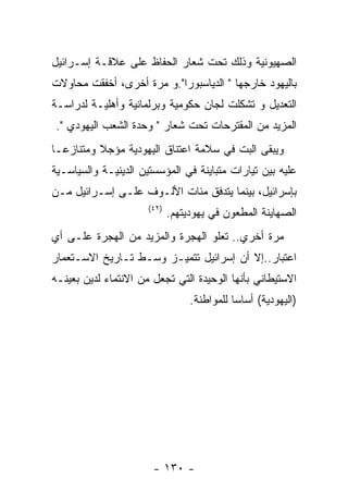 ‫ﺍﻟﺼﻬﻴﻭﻨﻴﺔ ﻭﺫﻟﻙ ﺘﺤﺕ ﺸﻌﺎﺭ ﺍﻟﺤﻔﺎﻅ ﻋﻠﻰ ﻋﻼﻗـﺔ ﺇﺴـﺭﺍﺌﻴل‬
‫ﺒﺎﻟﻴﻬﻭﺩ ﺨﺎﺭﺠﻬﺎ " ﺍﻟﺩﻴﺎﺴﺒﻭﺭﺍ".ﻭ ﻤﺭﺓ ﺃﺨﺭﻯ، ﺃﺨﻔﻘﺕ ﻤﺤﺎﻭﻻﺕ‬
‫ﺍﻟﺘﻌﺩﻴل ﻭ ﺘﺸﻜﻠﺕ ﻟﺠﺎﻥ ﺤﻜﻭﻤﻴﺔ ﻭﺒﺭﻟﻤﺎﻨﻴﺔ ﻭﺃﻫﻠﻴـﺔ ﻟﺩﺭﺍﺴـﺔ‬
‫ﺍﻟﻤﺯﻴﺩ ﻤﻥ ﺍﻟﻤﻘﺘﺭﺤﺎﺕ ﺘﺤﺕ ﺸﻌﺎﺭ " ﻭﺤﺩﺓ ﺍﻟﺸﻌﺏ ﺍﻟﻴﻬﻭﺩﻱ ".‬
‫ﻭﻴﺒﻘﻰ ﺍﻟﺒﺕ ﻓﻲ ﺴﻼﻤﺔ ﺍﻋﺘﻨﺎﻕ ﺍﻟﻴﻬﻭﺩﻴﺔ ﻤﺅﺠﻼ ﻭﻤﺘﻨﺎﺯﻋـﺎ‬
‫ﻋﻠﻴﻪ ﺒﻴﻥ ﺘﻴﺎﺭﺍﺕ ﻤﺘﺒﺎﻴﻨﺔ ﻓﻲ ﺍﻟﻤﺅﺴﺴﺘﻴﻥ ﺍﻟﺩﻴﻨﻴـﺔ ﻭﺍﻟﺴﻴﺎﺴـﻴﺔ‬
‫ﺒﺈﺴﺭﺍﺌﻴل، ﺒﻴﻨﻤﺎ ﻴﺘﺩﻓﻕ ﻤﺌﺎﺕ ﺍﻷﻟـﻭﻑ ﻋﻠـﻰ ﺇﺴـﺭﺍﺌﻴل ﻤـﻥ‬
                      ‫)٢٤(‬
                             ‫ﺍﻟﺼﻬﺎﻴﻨﺔ ﺍﻟﻤﻁﻌﻭﻥ ﻓﻲ ﻴﻬﻭﺩﻴﺘﻬﻡ.‬
‫ﻤﺭﺓ ﺃﺨﺭﻱ.. ﺘﻌﻠﻭ ﺍﻟﻬﺠﺭﺓ ﻭﺍﻟﻤﺯﻴﺩ ﻤﻥ ﺍﻟﻬﺠﺭﺓ ﻋﻠـﻰ ﺃﻱ‬
‫ﺍﻋﺘﺒﺎﺭ..ﺇﻻ ﺃﻥ ﺇﺴﺭﺍﺌﻴل ﺘﺘﻤﻴـﺯ ﻭﺴـﻁ ﺘـﺎﺭﻴﺦ ﺍﻻﺴـﺘﻌﻤﺎﺭ‬
‫ﺍﻻﺴﺘﻴﻁﺎﻨﻲ ﺒﺄﻨﻬﺎ ﺍﻟﻭﺤﻴﺩﺓ ﺍﻟﺘﻲ ﺘﺠﻌل ﻤﻥ ﺍﻻﻨﺘﻤﺎﺀ ﻟﺩﻴﻥ ﺒﻌﻴﻨـﻪ‬
                                  ‫)ﺍﻟﻴﻬﻭﺩﻴﺔ( ﺃﺴﺎﺴﺎ ﻟﻠﻤﻭﺍﻁﻨﺔ.‬




                       ‫- ٠٣١ -‬
 