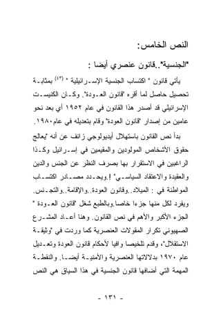 ‫ﺍﻟﻨﺹ ﺍﻟﺨﺎﻤﺱ:‬
                        ‫"ﺍﻟﺠﻨﺴﻴﺔ"..ﻗﺎﻨﻭﻥ ﻋﻨﺼﺭﻱ ﺃﻴﻀﺎ :‬
          ‫)٣٤(‬
‫ﺒﻤﺜﺎﺒـﺔ‬          ‫ﻴﺄﺘﻲ ﻗﺎﻨﻭﻥ " ﺍﻜﺘﺴﺎﺏ ﺍﻟﺠﻨﺴﻴﺔ ﺍﻹﺴـﺭﺍﺌﻴﻠﻴﺔ "‬
‫ﺘﺤﺼﻴل ﺤﺎﺼل ﻟﻤﺎ ﺃﻗﺭﻩ "ﻗﺎﻨﻭﻥ ﺍﻟﻌـﻭﺩﺓ". ﻭﻜـﺎﻥ ﺍﻟﻜﻨﻴﺴـﺕ‬
‫ﺍﻹﺴﺭﺍﺌﻴﻠﻲ ﻗﺩ ﺃﺼﺩﺭ ﻫﺫﺍ ﺍﻟﻘﺎﻨﻭﻥ ﻓﻲ ﻋﺎﻡ ٢٥٩١ ﺃﻱ ﺒﻌﺩ ﻨﺤﻭ‬
‫ﻋﺎﻤﻴﻥ ﻤﻥ ﺇﺼﺩﺍﺭ "ﻗﺎﻨﻭﻥ ﺍﻟﻌﻭﺩﺓ" ﻭﻗﺎﻡ ﺒﺘﻌﺩﻴﻠﻪ ﻓﻲ ﻋﺎﻡ٠٨٩١.‬
‫ﺒﺩﺃ ﻨﺹ ﺍﻟﻘﺎﻨﻭﻥ ﺒﺎﺴﺘﻬﻼل ﺃﻴﺩﻴﻭﻟﻭﺠﻲ ﺯﺍﺌﻑ ﻋﻥ ﺃﻨﻪ "ﻴﻌﺎﻟﺞ‬
‫ﺤﻘﻭﻕ ﺍﻷﺸﺨﺎﺹ ﺍﻟﻤﻭﻟﻭﺩﻴﻥ ﻭﺍﻟﻤﻘﻴﻤﻴﻥ ﻓﻲ ﺇﺴـﺭﺍﺌﻴل ﻭﻜـﺫﺍ‬
‫ﺍﻟﺭﺍﻏﺒﻴﻥ ﻓﻲ ﺍﻻﺴﺘﻘﺭﺍﺭ ﺒﻬﺎ ﺒﺼﺭﻑ ﺍﻟﻨﻅﺭ ﻋﻥ ﺍﻟﺠﻨﺱ ﻭﺍﻟﺩﻴﻥ‬
‫ﻭﺍﻟﻌﻘﻴﺩﺓ ﻭﺍﻻﻋﺘﻘﺎﺩ ﺍﻟﺴﻴﺎﺴـﻲ" !.ﻭﻴﺤـﺩﺩ ﻤﺼـﺎﺩﺭ ﺍﻜﺘﺴـﺎﺏ‬
‫ﺍﻟﻤﻭﺍﻁﻨﺔ ﻓﻲ : ﺍﻟﻤﻴﻼﺩ..ﻭﻗﺎﻨﻭﻥ ﺍﻟﻌﻭﺩﺓ..ﻭﺍﻹﻗﺎﻤﺔ..ﻭﺍﻟﺘﺠـﻨﺱ.‬
‫ﻭﻴﻔﺭﺩ ﻟﻜل ﻤﻨﻬﺎ ﺠﺯﺀﺍ ﺨﺎﺼﺎ.ﻭﺒﺎﻟﻁﺒﻊ ﺸﻐل "ﻗﺎﻨﻭﻥ ﺍﻟﻌـﻭﺩﺓ "‬
‫ﺍﻟﺠﺯﺀ ﺍﻷﻜﺒﺭ ﻭﺍﻷﻫﻡ ﻓﻲ ﻨﺹ ﺍﻟﻘﺎﻨﻭﻥ. ﻭﻫﻨﺎ ﺃﻋـﺎﺩ ﺍﻟﻤﺸـﺭﻉ‬
‫ﺍﻟﺼﻬﻴﻭﻨﻲ ﺘﻜﺭﺍﺭ ﺍﻟﻤﻘﻭﻻﺕ ﺍﻟﻌﻨﺼﺭﻴﺔ ﻜﻤﺎ ﻭﺭﺩﺕ ﻓﻲ "ﻭﺜﻴﻘـﺔ‬
‫ﺍﻻﺴﺘﻘﻼل"، ﻭﻗﺩﻡ ﺘﻠﺨﻴﺼﺎ ﻭﺍﻓﻴﺎ ﻷﺤﻜﺎﻡ ﻗﺎﻨﻭﻥ ﺍﻟﻌﻭﺩﺓ ﻭﺘﻌـﺩﻴل‬
‫ﻋﺎﻡ ٠٧٩١ ﺒﺩﻻﻻﺘﻬﺎ ﺍﻟﻌﻨﺼﺭﻴﺔ ﻭﺍﻷﻤﻨﻴـﺔ ﺃﻴﻀـﺎ. ﻭﺍﻟﻨﻘﻁـﺔ‬
‫ﺍﻟﻤﻬﻤﺔ ﺍﻟﺘﻲ ﺃﻀﺎﻓﻬﺎ ﻗﺎﻨﻭﻥ ﺍﻟﺠﻨﺴﻴﺔ ﻓﻲ ﻫﺫﺍ ﺍﻟﺴﻴﺎﻕ ﻫﻲ ﺍﻟﻨﺹ‬


                            ‫- ١٣١ -‬
 