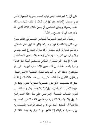 ‫ﻋﻠﻰ ﺃﻥ :" ﺍﻟﻤﻭﺍﻁﻨﺔ ﺍﻹﺴﺭﺍﺌﻴﻠﻴﺔ ﺘﺼﺒﺢ ﺴﺎﺭﻴﺔ ﺍﻟﻤﻔﻌﻭل ﻓـﻲ‬
‫ﻴﻭﻡ ﻭﺼﻭل )ﺍﻟﻌﻭﻟﻴﻪ ‪ (Oleh‬ﺇﻟﻰ ﺍﻟﺒﻼﺩ ﺃﻭ ﺘﻠﻘﻴﻪ ﺸﻬﺎﺩﺓ ﺒـﺫﻟﻙ‬
‫ﻋﻘﺏ ﻭﺼﻭﻟﻪ.ﻭﻴﻤﻜﻥ ﻟﻠﺸﺨﺹ ﺃﻥ ﻴﻌﻠﻥ ﺨﻼل ﺜﻼﺜﺔ ﺃﺸﻬﺭ ﺃﻨﻪ‬
                           ‫ﻻ ﻴﺭﻏﺏ ﻓﻲ ﺃﻥ ﻴﺼﺒﺢ ﻤﻭﺍﻁﻨﺎ".‬
‫ﻭﻤﻘﺎﺒل ﺍﻟﻤﻭﺍﻁﻨﺔ ﺍﻟﻤﻤﻨﻭﺤﺔ ﻟﻠﻤﻬﺎﺠﺭ ﺍﻟﺼﻬﻴﻭﻨﻲ ﺍﻟﻘﺎﺩﻡ ﻤـﻥ‬
‫ﺃﻱ ﻤﻜﺎﻥ ﻭﺍﻟﻤﻜﺘﺴﺒﺔ ﻓﻭﺭ ﻭﺼﻭﻟﻪ، ﻴﻨﻜﺭ ﺍﻟﻘﺎﻨﻭﻥ ﺃﻫل ﻓﻠﺴﻁﻴﻥ‬
‫ﻭﻜﻭﻨﻬﻡ ﺸﻌﺒﺎ ﺃﻭ ﻗﻭﻤﺎ ﻤﺤﺩﺩﺍ. ﻭﻗﺩ ﺘﻨﺎﻭل ﺍﻟﻤﺸﺭﻉ ﺍﻟﺼـﻬﻴﻭﻨﻲ‬
‫ﻭﻻ ﻴﺯﺍل ﻤﻥ ﺘﺒﻘﻲ ﻤﻨـﻬﻡ ﻋﻠﻰ ﺃﺭﻀﻪ )ﻓﻠﺴـﻁﻴﻥ ﺍﻟﻤﺤﺘﻠﺔ ﻓﻲ‬
‫ﻋﺎﻡ ٨٤( ﺒﻌﺩ "ﺍﻟﺘﺭﺍﻨﺴﻔﻴﺭ" ﻭﺍﻟﻤﺫﺍﺒﺢ ﺒﻭﺼﻔﻬﻡ ﺃﻨﺎﺴﺎ "ﺒﻼ ﻫﻭﻴﺔ"‬
           ‫ً‬
‫ﻭﻟﺩﻭﺍ ﺒﺎﻟﻤﺼﺎﺩﻓﺔ ﻓـﻲ ﻓﻠﺴـﻁﻴﻥ ﺍﻻﻨﺘـﺩﺍﺏ ﺍﻟﺒﺭﻴﻁـﺎﻨﻲ..ﺃﻭ‬
‫ﺴﻴﻭﻟﺩﻭﻥ ﻻﺤﻘﺎ ﻷﻡ ﺃﻭ ﺃﺏ ﺒﺎﺕ ﻴﺤﻤل ﺍﻟﺠﻨﺴﻴﺔ ﺍﻹﺴـﺭﺍﺌﻴﻠﻴﺔ.‬
‫ﻭﻴﺨﺘﺯل ﺍﻟﻘﺎﻨﻭﻥ ﻫﺫﺍ ﺍﻟﻔﻠﺴـﻁﻴﻨﻲ ﻓـﻲ ﺍﺼـﻁﻼﺤﺎﺕ ﺯﺍﺌﻔـﺔ‬
‫ﺍﺒﺘﻜﺭﻫﺎ ﺨﺼﻴﺼﺎ ﻷﻏﺭﺍﺽ ﻋﻨﺼﺭﻴﺔ ﺘﻤﻴﻴﺯﻴﺔ ﺘﻘﺘﺭﻥ ﺒﺈﻨﻜـﺎﺭ‬
‫ﻫﻭﻴﺔ ﺍﻵﺨﺭ : " ﻤﻭﺍﻁﻥ ﺴﺎﺒﻕ" ﻭ" ﺒﻼ ﺠﻨﺴـﻴﺔ". ﻭ ﺒﻤﻘﺘﻀـﻰ‬
‫ﻗﺎﻨﻭﻥ ﺍﻜﺘﺴﺎﺏ ﺍﻟﺠﻨﺴﻴﺔ ﺍﻹﺴﺭﺍﺌﻴﻠﻲ ﻋﻠﻰ ﻤﺜل ﻫﺫﺍ "ﺍﻟﻤـﻭﺍﻁﻥ‬
‫ﺍﻟﺴﺎﺒﻕ ﺒﻼ ﺠﻨﺴﻴﺔ" ﺍﻟﺘﻘﺩﻡ ﺒﻁﻠﺏ ﻀﻤﻥ ﻓﺌﺔ ﻤﻜﺘﺴﺒﻲ ﺍﻟﺠﻨﺴـﻴﺔ‬
‫ﺒﺎﻹﻗﺎﻤﺔ ﺃﻭ ﺍﻟﻤﻴﻼﺩ..ﺁﻤﻼ ﻓﻲ ﻜﺭﻡ ﺍﻟﺴﺎﺩﺓ ﺍﻟﻭﺍﻓﺩﻴﻥ ﺍﻟﻤﺴﺘﻌﻤﺭﻴﻥ‬
‫ﺃﻥ ﻴﺴﻤﺤﻭﺍ ﻟﻪ ﺒﺎﻟﺒﻘﺎﺀ ﺇﺫﺍ ﺍﻗﺘﻨﻌﻭﺍ ﺃﻭ ﺸﺎﺀﻭﺍ. ﻭﻗﺩ ﻴﻤﺘﺩ ﺍﻨﺘﻅـﺎﺭ‬


                        ‫- ٢٣١ -‬
 