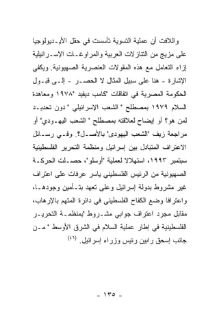 ‫ﻭﺍﻟﻼﻓﺕ ﺃﻥ ﻋﻤﻠﻴﺔ ﺍﻟﺘﺴﻭﻴﺔ ﺘﺄﺴﺴﺕ ﻓﻲ ﺤﻘل ﺍﻷﻴـﺩﻴﻭﻟﻭﺠﻴﺎ‬
‫ﻋﻠﻰ ﻤﺯﻴﺞ ﻤﻥ ﺍﻟﺘﻨﺎﺯﻻﺕ ﺍﻟﻌﺭﺒﻴﺔ ﻭﺍﻟﻤﺭﺍﻭﻏـﺎﺕ ﺍﻹﺴـﺭﺍﺌﻴﻠﻴﺔ‬
‫ﺇﺯﺍﺀ ﺍﻟﺘﻌﺎﻤل ﻤﻊ ﻫﺫﻩ ﺍﻟﻤﻘﻭﻻﺕ ﺍﻟﻌﻨﺼﺭﻴﺔ ﺍﻟﺼﻬﻴﻭﻨﻴﺔ. ﻭﻴﻜﻔﻲ‬
‫ﺍﻹﺸﺎﺭﺓ - ﻫﻨﺎ ﻋﻠﻰ ﺴﺒﻴل ﺍﻟﻤﺜﺎل ﻻ ﺍﻟﺤﺼـﺭ - ﺇﻟـﻰ ﻗﺒـﻭل‬
‫ﺍﻟﺤﻜﻭﻤﺔ ﺍﻟﻤﺼﺭﻴﺔ ﻓﻲ ﺍﺘﻔﺎﻗﺎﺕ "ﻜﺎﻤﺏ ﺩﻴﻔﻴﺩ "٨٧٩١ ﻭﻤﻌﺎﻫﺩﺓ‬
‫ﺍﻟﺴﻼﻡ ٩٧٩١ ﺒﻤﺼﻁﻠﺢ " ﺍﻟﺸﻌﺏ ﺍﻹﺴﺭﺍﺌﻴﻠﻲ " ﺩﻭﻥ ﺘﺤﺩﻴـﺩ‬
‫ﻟﻤﻥ ﻫﻭ؟ ﺃﻭ ﺇﻴﻀﺎﺡ ﻟﻌﻼﻗﺘﻪ ﺒﻤﺼﻁﻠﺢ " ﺍﻟﺸﻌﺏ ﺍﻟﻴﻬـﻭﺩﻱ" ﺃﻭ‬
‫ﻤﺭﺍﺠﻌﺔ ﺯﻴﻑ "ﺍﻟﺸﻌﺏ ﺍﻟﻴﻬﻭﺩﻯ" ﺒﺎﻷﺼـل؟. ﻭﻓـﻲ ﺭﺴـﺎﺌل‬
‫ﺍﻻﻋﺘﺭﺍﻑ ﺍﻟﻤﺘﺒﺎﺩل ﺒﻴﻥ ﺇﺴﺭﺍﺌﻴل ﻭﻤﻨﻅﻤﺔ ﺍﻟﺘﺤﺭﻴﺭ ﺍﻟﻔﻠﺴﻁﻴﻨﻴﺔ‬
‫ﺴﺒﺘﻤﺒﺭ ٣٩٩١، ﺍﺴﺘﻬﻼﻻ ﻟﻌﻤﻠﻴﺔ "ﺃﻭﺴﻠﻭ"، ﺤﺼـﻠﺕ ﺍﻟﺤﺭﻜـﺔ‬
‫ﺍﻟﺼﻬﻴﻭﻨﻴﺔ ﻤﻥ ﺍﻟﺭﺌﻴﺱ ﺍﻟﻔﻠﺴﻁﻴﻨﻲ ﻴﺎﺴﺭ ﻋﺭﻓﺎﺕ ﻋﻠﻰ ﺍﻋﺘﺭﺍﻑ‬
‫ﻏﻴﺭ ﻤﺸﺭﻭﻁ ﺒﺩﻭﻟﺔ ﺇﺴﺭﺍﺌﻴل ﻭﻋﻠﻰ ﺘﻌﻬﺩ ﺒﺘـﺄﻤﻴﻥ ﻭﺠﻭﺩﻫـﺎ،‬
‫ﻭﺍﻋﺘﺭﺍﻓﺎ ﻭﻀﻊ ﺍﻟﻜﻔﺎﺡ ﺍﻟﻔﻠﺴﻁﻴﻨﻲ ﻓﻲ ﺩﺍﺌﺭﺓ ﺍﻟﻤﺘﻬﻡ ﺒﺎﻹﺭﻫﺎﺏ،‬
                                              ‫ﹰ‬
‫ﻤﻘﺎﺒل ﻤﺠﺭﺩ ﺍﻋﺘﺭﺍﻑ ﺠﻭﺍﺒﻲ ﻤﺸـﺭﻭﻁ "ﺒﻤﻨﻅﻤـﺔ ﺍﻟﺘﺤﺭﻴـﺭ‬
‫ﺍﻟﻔﻠﺴﻁﻴﻨﻴﺔ ﻓﻲ ﺇﻁﺎﺭ ﻋﻤﻠﻴﺔ ﺍﻟﺴﻼﻡ ﻓﻲ ﺍﻟﺸﺭﻕ ﺍﻷﻭﺴﻁ " ﻤـﻥ‬
            ‫)٦٤(‬
                   ‫ﺠﺎﻨﺏ ﺇﺴﺤﻕ ﺭﺍﺒﻴﻥ ﺭﺌﻴﺱ ﻭﺯﺭﺍﺀ ﺇﺴﺭﺍﺌﻴل.‬




                        ‫- ٥٣١ -‬
 