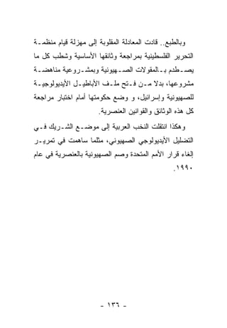 ‫ﻭﺒﺎﻟﻁﺒﻊ.. ﻗﺎﺩﺕ ﺍﻟﻤﻌﺎﺩﻟﺔ ﺍﻟﻤﻘﻠﻭﺒﺔ ﺇﻟﻰ ﻤﻬﺯﻟﺔ ﻗﻴﺎﻡ ﻤﻨﻅﻤـﺔ‬
‫ﺍﻟﺘﺤﺭﻴﺭ ﺍﻟﻔﻠﺴﻁﻴﻨﻴﺔ ﺒﻤﺭﺍﺠﻌﺔ ﻭﺜﺎﺌﻘﻬﺎ ﺍﻷﺴﺎﺴﻴﺔ ﻭﺸﻁﺏ ﻜل ﻤﺎ‬
‫ﻴﺼـﻁﺩﻡ ﺒـﺎﻟﻤﻘﻭﻻﺕ ﺍﻟﺼـﻬﻴﻭﻨﻴﺔ ﻭﺒﻤﺸـﺭﻭﻋﻴﺔ ﻤﻨﺎﻫﻀـﺔ‬
 ‫ـ‬           ‫ـ‬           ‫ـ‬           ‫ـ‬     ‫ـ‬
‫ﻤﺸﺭﻭﻋﻬﺎ، ﺒﺩﻻ ﻤـﻥ ﻓـﺘﺢ ﻤﻠـﻑ ﺍﻷﺒﺎﻁﻴـل ﺍﻷﻴﺩﻴﻭﻟﻭﺠﻴـﺔ‬
‫ﻟﻠﺼﻬﻴﻭﻨﻴﺔ ﻭﺇﺴﺭﺍﺌﻴل، ﻭ ﻭﻀﻊ ﺤﻜﻭﻤﺘﻬﺎ ﺃﻤﺎﻡ ﺍﺨﺘﺒﺎﺭ ﻤﺭﺍﺠﻌﺔ‬
                       ‫ﻜل ﻫﺫﻩ ﺍﻟﻭﺜﺎﺌﻕ ﻭﺍﻟﻘﻭﺍﻨﻴﻥ ﺍﻟﻌﻨﺼﺭﻴﺔ.‬
‫ﻭﻫﻜﺫﺍ ﺍﻨﺘﻘﻠﺕ ﺍﻟﻨﺨﺏ ﺍﻟﻌﺭﺒﻴﺔ ﺇﻟﻰ ﻤﻭﻀـﻊ ﺍﻟﺸـﺭﻴﻙ ﻓـﻲ‬
‫ﺍﻟﺘﻀﻠﻴل ﺍﻷﻴﺩﻴﻭﻟﻭﺠﻲ ﺍﻟﺼﻬﻴﻭﻨﻲ، ﻤﺜﻠﻤﺎ ﺴﺎﻫﻤﺕ ﻓﻲ ﺘﻤﺭﻴـﺭ‬
‫ﺇﻟﻐﺎﺀ ﻗﺭﺍﺭ ﺍﻷﻤﻡ ﺍﻟﻤﺘﺤﺩﺓ ﻭﺼﻡ ﺍﻟﺼﻬﻴﻭﻨﻴﺔ ﺒﺎﻟﻌﻨﺼﺭﻴﺔ ﻓﻲ ﻋﺎﻡ‬
                                                 ‫٠٩٩١.‬




                       ‫- ٦٣١ -‬
 