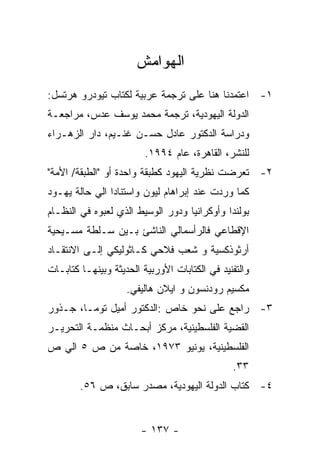 ‫ﺍﻟﻬﻭﺍﻤﺵ‬
‫١- ﺍﻋﺘﻤﺩﻨﺎ ﻫﻨﺎ ﻋﻠﻰ ﺘﺭﺠﻤﺔ ﻋﺭﺒﻴﺔ ﻟﻜﺘﺎﺏ ﺘﻴﻭﺩﺭﻭ ﻫﺭﺘﺴل:‬
‫ﺍﻟﺩﻭﻟﺔ ﺍﻟﻴﻬﻭﺩﻴﺔ، ﺘﺭﺠﻤﺔ ﻤﺤﻤﺩ ﻴﻭﺴﻑ ﻋﺩﺱ، ﻤﺭﺍﺠﻌـﺔ‬
‫ﻭﺩﺭﺍﺴﺔ ﺍﻟﺩﻜﺘﻭﺭ ﻋﺎﺩل ﺤﺴـﻥ ﻏﻨـﻴﻡ، ﺩﺍﺭ ﺍﻟﺯﻫـﺭﺍﺀ‬
                         ‫ﻟﻠﻨﺸﺭ، ﺍﻟﻘﺎﻫﺭﺓ، ﻋﺎﻡ ٤٩٩١.‬
‫٢- ﺘﻌﺭﻀﺕ ﻨﻅﺭﻴﺔ ﺍﻟﻴﻬﻭﺩ ﻜﻁﺒﻘﺔ ﻭﺍﺤﺩﺓ ﺃﻭ "ﺍﻟﻁﺒﻘﺔ/ ﺍﻷﻤﺔ"‬
‫ﻜﻤﺎ ﻭﺭﺩﺕ ﻋﻨﺩ ﺇﺒﺭﺍﻫﺎﻡ ﻟﻴﻭﻥ ﻭﺍﺴﺘﻨﺎﺩﺍ ﺍﻟﻲ ﺤﺎﻟﺔ ﻴﻬـﻭﺩ‬
‫ﺒﻭﻟﻨﺩﺍ ﻭﺃﻭﻜﺭﺍﻨﻴﺎ ﻭﺩﻭﺭ ﺍﻟﻭﺴﻴﻁ ﺍﻟﺫﻱ ﻟﻌﺒﻭﻩ ﻓﻲ ﺍﻟﻨﻅـﺎﻡ‬
‫ﺍﻹﻗﻁﺎﻋﻲ ﻓﺎﻟﺭﺃﺴﻤﺎﻟﻲ ﺍﻟﻨﺎﺸﺊ ﺒـﻴﻥ ﺴـﻠﻁﺔ ﻤﺴـﻴﺤﻴﺔ‬
‫ﺃﺭﺜﻭﺫﻜﺴﻴﺔ ﻭ ﺸﻌﺏ ﻓﻼﺤﻲ ﻜـﺎﺜﻭﻟﻴﻜﻲ ﺇﻟـﻰ ﺍﻻﻨﺘﻘـﺎﺩ‬
‫ﻭﺍﻟﺘﻔﻨﻴﺩ ﻓﻲ ﺍﻟﻜﺘﺎﺒﺎﺕ ﺍﻷﻭﺭﺒﻴﺔ ﺍﻟﺤﺩﻴﺜﺔ ﻭﺒﻴﻨﻬـﺎ ﻜﺘﺎﺒـﺎﺕ‬
                    ‫ﻤﻜﺴﻴﻡ ﺭﻭﺩﻨﺴﻭﻥ ﻭ ﺍﻴﻼﻥ ﻫﺎﻟﻴﻔﻲ.‬
‫٣- ﺭﺍﺠﻊ ﻋﻠﻰ ﻨﺤﻭ ﺨﺎﺹ :ﺍﻟﺩﻜﺘﻭﺭ ﺃﻤﻴل ﺘﻭﻤـﺎ، ﺠـﺫﻭﺭ‬
‫ﺍﻟﻘﻀﻴﺔ ﺍﻟﻔﻠﺴﻁﻴﻨﻴﺔ، ﻤﺭﻜﺯ ﺃﺒﺤـﺎﺙ ﻤﻨﻅﻤـﺔ ﺍﻟﺘﺤﺭﻴـﺭ‬
‫ﺍﻟﻔﻠﺴﻁﻴﻨﻴﺔ، ﻴﻭﻨﻴﻭ ٣٧٩١، ﺨﺎﺼﺔ ﻤﻥ ﺹ ٥ ﺍﻟﻲ ﺹ‬
                                               ‫٣٣.‬
        ‫٤- ﻜﺘﺎﺏ ﺍﻟﺩﻭﻟﺔ ﺍﻟﻴﻬﻭﺩﻴﺔ، ﻤﺼﺩﺭ ﺴﺎﺒﻕ، ﺹ ٦٥.‬


                        ‫- ٧٣١ -‬
 