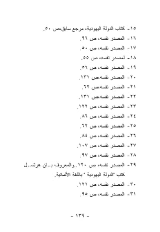 ‫٥١- ﻜﺘﺎﺏ ﺍﻟﺩﻭﻟﺔ ﺍﻟﻴﻬﻭﺩﻴﺔ، ﻤﺭﺠﻊ ﺴﺎﺒﻕ،ﺹ ٠٥.‬
                         ‫٦١- ﺍﻟﻤﺼﺩﺭ ﻨﻔﺴﻪ، ﺹ ٦٩.‬
                         ‫٧١- ﺍﻟﻤﺼﺩﺭ ﻨﻔﺴﻪ، ﺹ ٠٥.‬
                         ‫٨١- ﻟﻤﺼﺩﺭ ﻨﻔﺴﻪ، ﺹ ٥٥.‬
                         ‫٩١- ﺍﻟﻤﺼﺩﺭ ﻨﻔﺴﻪ، ﺹ ٦٥.‬
                        ‫٠٢- ﺍﻟﻤﺼﺩﺭ ﻨﻔﺴﻪ،ﺹ ١٣١.‬
                          ‫١٢- ﺍﻟﻤﺼﺩﺭ ﻨﻔﺴﻪ،ﺹ ٢٦.‬
                        ‫٢٢- ﺍﻟﻤﺼﺩﺭ ﻨﻔﺴﻪ،ﺹ ١٣١.‬
                       ‫٣٢- ﺍﻟﻤﺼﺩﺭ ﻨﻔﺴﻪ، ﺹ ٢٢١.‬
                         ‫٤٢- ﺍﻟﻤﺼﺩﺭ ﻨﻔﺴﻪ، ﺹ ٦٨.‬
                         ‫٥٢- ﺍﻟﻤﺼﺩﺭ ﻨﻔﺴﻪ، ﺹ ٢٦.‬
                         ‫٦٢- ﺍﻟﻤﺼﺩﺭ ﻨﻔﺴﻪ، ﺹ ٤٨.‬
                       ‫٧٢- ﺍﻟﻤﺼﺩﺭ ﻨﻔﺴﻪ، ﺹ ٧٠١.‬
                         ‫٨٢- ﺍﻟﻤﺼﺩﺭ ﻨﻔﺴﻪ، ﺹ ٧٩.‬
‫٩٢- ﺍﻟﻤﺼﺩﺭ ﻨﻔﺴﻪ، ﺹ ٠٢١..ﻭﺍﻟﻤﻌﺭﻭﻑ ﺒـﺎﻥ ﻫﺭﺘﺴـل‬
           ‫ﻜﺘﺏ "ﺍﻟﺩﻭﻟﺔ ﺍﻟﻴﻬﻭﺩﻴﺔ " ﺒﺎﻟﻠﻐﺔ ﺍﻷﻟﻤﺎﻨﻴﺔ.‬
                       ‫٠٣- ﺍﻟﻤﺼﺩﺭ ﻨﻔﺴﻪ، ﺹ ١٢١.‬
                         ‫١٣- ﺍﻟﻤﺼﺩﺭ ﻨﻔﺴﻪ، ﺹ ٥٩.‬


                   ‫- ٩٣١ -‬
 