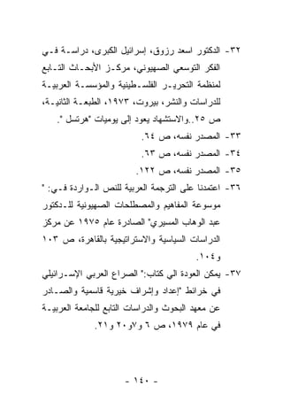 ‫٢٣- ﺍﻟﺩﻜﺘﻭﺭ ﺍﺴﻌﺩ ﺭﺯﻭﻕ، ﺇﺴﺭﺍﺌﻴل ﺍﻟﻜﺒﺭﻯ، ﺩﺭﺍﺴـﺔ ﻓـﻲ‬
‫ﺍﻟﻔﻜﺭ ﺍﻟﺘﻭﺴﻌﻲ ﺍﻟﺼﻬﻴﻭﻨﻲ، ﻤﺭﻜـﺯ ﺍﻷﺒﺤـﺎﺙ ﺍﻟﺘـﺎﺒﻊ‬
‫ﻟﻤﻨﻅﻤﺔ ﺍﻟﺘﺤﺭﻴـﺭ ﺍﻟﻔﻠﺴـﻁﻴﻨﻴﺔ ﻭﺍﻟﻤﺅﺴﺴـﺔ ﺍﻟﻌﺭﺒﻴـﺔ‬
‫ﻟﻠﺩﺭﺍﺴﺎﺕ ﻭﺍﻟﻨﺸﺭ، ﺒﻴﺭﻭﺕ، ٣٧٩١، ﺍﻟﻁﺒﻌـﺔ ﺍﻟﺜﺎﻨﻴـﺔ،‬
   ‫ﺹ ٥٢..ﻭﺍﻻﺴﺘﺸﻬﺎﺩ ﻴﻌﻭﺩ ﺇﻟﻰ ﻴﻭﻤﻴﺎﺕ "ﻫﺭﺘﺴل ".‬
                          ‫٣٣- ﺍﻟﻤﺼﺩﺭ ﻨﻔﺴﻪ، ﺹ ٤٦.‬
                          ‫٤٣- ﺍﻟﻤﺼﺩﺭ ﻨﻔﺴﻪ، ﺹ ٣٦.‬
                         ‫٥٣- ﺍﻟﻤﺼﺩﺭ ﻨﻔﺴﻪ، ﺹ ٢٢١.‬
‫٦٣- ﺍﻋﺘﻤﺩﻨﺎ ﻋﻠﻰ ﺍﻟﺘﺭﺠﻤﺔ ﺍﻟﻌﺭﺒﻴﺔ ﻟﻠﻨﺹ ﺍﻟـﻭﺍﺭﺩﺓ ﻓـﻲ: "‬
‫ﻤﻭﺴﻭﻋﺔ ﺍﻟﻤﻔﺎﻫﻴﻡ ﻭﺍﻟﻤﺼﻁﻠﺤﺎﺕ ﺍﻟﺼﻬﻴﻭﻨﻴﺔ ﻟﻠـﺩﻜﺘﻭﺭ‬
‫ﻋﺒﺩ ﺍﻟﻭﻫﺎﺏ ﺍﻟﻤﺴﻴﺭﻱ" ﺍﻟﺼﺎﺩﺭﺓ ﻋﺎﻡ ٥٧٩١ ﻋﻥ ﻤﺭﻜﺯ‬
‫ﺍﻟﺩﺭﺍﺴﺎﺕ ﺍﻟﺴﻴﺎﺴﻴﺔ ﻭﺍﻻﺴﺘﺭﺍﺘﻴﺠﻴﺔ ﺒﺎﻟﻘﺎﻫﺭﺓ، ﺹ ٣٠١‬
                                         ‫ﻭ٤٠١.‬
‫٧٣- ﻴﻤﻜﻥ ﺍﻟﻌﻭﺩﺓ ﺍﻟﻲ ﻜﺘﺎﺏ:" ﺍﻟﺼﺭﺍﻉ ﺍﻟﻌﺭﺒﻲ ﺍﻹﺴـﺭﺍﺌﻴﻠﻲ‬
‫ﻓﻲ ﺨﺭﺍﺌﻁ "ﺇﻋﺩﺍﺩ ﻭﺇﺸﺭﺍﻑ ﺨﻴﺭﻴﺔ ﻗﺎﺴﻤﻴﺔ ﻭﺍﻟﺼـﺎﺩﺭ‬
‫ﻋﻥ ﻤﻌﻬﺩ ﺍﻟﺒﺤﻭﺙ ﻭﺍﻟﺩﺭﺍﺴﺎﺕ ﺍﻟﺘﺎﺒﻊ ﻟﻠﺠﺎﻤﻌﺔ ﺍﻟﻌﺭﺒﻴـﺔ‬
              ‫ﻓﻲ ﻋﺎﻡ ٩٧٩١، ﺹ ٦ ﻭ٧ﻭ٠٢ ﻭ١٢.‬




                      ‫- ٠٤١ -‬
 