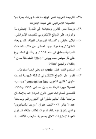 ‫٨٣- ﺍﻟﺘﺭﺠﻤﺔ ﺍﻟﻌﺭﺒﻴﺔ ﻟﻨﺹ ﺍﻟﻭﺜﻴﻘـﺔ ﻜﻤـﺎ ﻭﺭﺩﺕ ﺒﻤﻭﻗـﻊ"‬
           ‫ﺍﻟﻜﻨﺴﻴﺕ" ﺍﻹﺴﺭﺍﺌﻴﻠﻲ ﻋﻠﻰ ﺸﺒﻜﺔ ﺍﻹﻨﺘﺭﻨﺕ.‬
‫٩٣- ﺘﺭﺠﻤﺔ ﻨﺹ ﺍﻟﻘﺎﻨﻭﻥ ﻭﺘﻌﺩﻴﻼﺘﻪ ﺇﻟﻰ ﺍﻟﻠﻐـﺔ ﺍﻹﻨﺠﻠﻴﺯﻴـﺔ‬
‫ﻭﺍﻟﻭﺍﺭﺩﺓ ﻋﻠﻰ ﺍﻟﻤﻭﻗﻊ ﺍﻹﻟﻴﻜﺘﺭﻭﻨﻲ ﻟﻠﻜﻨﻴﺴﺕ ﺍﻹﺴﺭﺍﺌﻴﻠﻲ.‬
‫٠٤- ﺍﻴﻼﻥ ﻫﺎﻟﻴﻔﻲ : "ﺍﻟﻤﺴﺄﻟﺔ ﺍﻟﻴﻬﻭﺩﻴﺔ.. ﺍﻟﻘﺒﻴﻠﺔ، ﺍﻟﺸـﺭﻴﻌﺔ،‬
‫ﺍﻟﻤﻜﺎﻥ" ﺘﺭﺠﻤﺔ ﻓﺅﺍﺩ ﺠﺩﻴﺩ ﺍﻟﺼﺎﺩﺭ ﻋﻥ ﻤﻜﺘﺏ ﺍﻟﺨﺩﻤﺎﺕ‬
‫ﺍﻟﻁﺒﺎﻋﻴﺔ ﺒﺩﻤﺸﻕ ﻓﻲ ﻋﺎﻡ ٦٨٩١. ﻭ ﻴﻁﻠـﻕ ﺍﻟﻤﺸـﺭﻉ‬
‫ﻋﻠﻰ ﻜل ﻤﻬﺎﺠﺭ ﺼـﻬﻴﻭﻨﻲ " ‪ "Oleh‬ﺍﻟﻤﺸـﺘﻘﺔ ﻤـﻥ "‬
                           ‫‪ ،"Alia‬ﻭﺍﻟﺠﻤﻊ "‪."olim‬‬
  ‫١٤- ﺍﺴﺘﺨﺩﻡ ﺍﻟﻨﺹ ﻓﻌل ‪to settle‬ﻭﻴﻌﻨﻲ ﺃﻴﻀﺎ ﻴﺴﺘﻭﻁﻥ.‬
‫٢٤- ﺘﻘﺭﻴﺭ ﻋﻠﻰ ﺍﻟﻤﻭﻗﻊ ﺍﻻﻟﻴﻜﺘﺭﻭﻨﻲ ﻟﻠﻭﻜﺎﻟﺔ ﺍﻟﻴﻬﻭﺩﻴﺔ ﺘﺤـﺕ‬
‫ﻋﻨﻭﺍﻥ " ﻗﺎﻨﻭﻥ ﺍﻟﺘﺤﻭﻴل ‪ " conversion law‬ﻭﻴﺴـﺭﺩ‬
‫ﺘﻔﺼﻴﻼ ﺠﻬﻭﺩ ﺍﻟﻭﻜﺎﻟـﺔ ﺒـﻴﻥ ﻋـﺎﻤﻲ ٦٩٩١ ﻭ٨٩٩١‬
‫ﻟﻠﺘﺼﺩﻱ ﻟﻤﺤﺎﻭﻻﺕ ﺘﻐﻴﻴﺭ ﻗﺎﻨﻭﻥ ﺍﻟﻌﻭﺩﺓ. ﻜﻤﺎ ﺒﺎﻹﻤﻜـﺎﻥ‬
‫ﻤﺭﺍﺠﻌﺔ ﻤﻘﺎل "ﺤﺎﻴﻴﻡ ﺘﺸﻴﻠﺭ" ﻓﻲ "ﺍﻟﺠﻴﺭﻭﺯﺍﻟﻴﻡ ﺒﻭﺴـﺕ"‬
‫ﻋﺩﺩ ٦ ﻴﻨﺎﻴﺭ ٢٠٠٢ﺘﺤﺕ ﻋﻨﻭﺍﻥ " ﻤﺭﺤﺒﺎ ﺒﺎﻟﻤﻬﺎﺠﺭﻴﻥ"‬
‫ﻭﺍﻟﺫﻱ ﻴﺘﻁﺭﻕ ﻓﻴﻪ ﺒﺎﻟﻨﻘﺩ ﻟﺩﻋﻭﺍﺕ ﺘﻁﺎﻟﺏ ﺒﺈﻟﻐﺎﺀ ﻗـﺎﻨﻭﻥ‬
‫ﺍﻟﻌﻭﺩﺓ ﻻﻋﺘﺒﺎﺭﺍﺕ ﺘﺘﻌﻠﻕ ﺒﺼﻌﻭﺒﺔ ﺍﺴﺘﻴﻌﺎﺏ ﺍﻻﻗﺘﺼـﺎﺩ‬


                       ‫- ١٤١ -‬
 