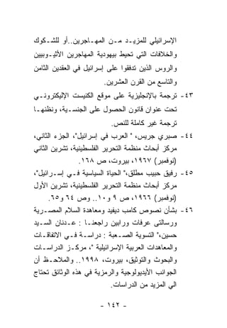 ‫ﺍﻹﺴﺭﺍﺌﻴﻠﻲ ﻟﻠﻤﺯﻴـﺩ ﻤـﻥ ﺍﻟﻤﻬـﺎﺠﺭﻴﻥ..ﺃﻭ ﻟﻠﺸـﻜﻭﻙ‬
‫ﻭﺍﻟﺨﻼﻓﺎﺕ ﺍﻟﺘﻲ ﺘﺤﻴﻁ ﺒﻴﻬﻭﺩﻴﺔ ﺍﻟﻤﻬﺎﺠﺭﻴﻥ ﺍﻷﺜﻴـﻭﺒﻴﻴﻥ‬
‫ﻭﺍﻟﺭﻭﺱ ﺍﻟﺫﻴﻥ ﺘﺩﻓﻘﻭﺍ ﻋﻠﻰ ﺇﺴﺭﺍﺌﻴل ﻓﻲ ﺍﻟﻌﻘﺩﻴﻥ ﺍﻟﺜﺎﻤﻥ‬
                        ‫ﻭﺍﻟﺘﺎﺴﻊ ﻤﻥ ﺍﻟﻘﺭﻥ ﺍﻟﻌﺸﺭﻴﻥ.‬
‫٣٤- ﺘﺭﺠﻤﺔ ﺒﺎﻹﻨﺠﻠﻴﺯﻴﺔ ﻋﻠﻰ ﻤﻭﻗﻊ ﺍﻟﻜﻨﻴﺴﺕ ﺍﻹﻟﻴﻜﺘﺭﻭﻨـﻲ‬
‫ﺘﺤﺕ ﻋﻨﻭﺍﻥ ﻗﺎﻨﻭﻥ ﺍﻟﺤﺼﻭل ﻋﻠﻰ ﺍﻟﺠﻨﺴـﻴﺔ، ﻭﻨﻅﻨﻬـﺎ‬
                          ‫ﺘﺭﺠﻤﺔ ﻏﻴﺭ ﻜﺎﻤﻠﺔ ﻟﻠﻨﺹ.‬
‫٤٤- ﺼﺒﺭﻱ ﺠﺭﻴﺱ، " ﺍﻟﻌﺭﺏ ﻓﻲ ﺇﺴﺭﺍﺌﻴل"، ﺍﻟﺠﺯﺀ ﺍﻟﺜﺎﻨﻲ،‬
‫ﻤﺭﻜﺯ ﺃﺒﺤﺎﺙ ﻤﻨﻅﻤﺔ ﺍﻟﺘﺤﺭﻴﺭ ﺍﻟﻔﻠﺴﻁﻴﻨﻴﺔ، ﺘﺸﺭﻴﻥ ﺍﻟﺜﺎﻨﻲ‬
                ‫)ﻨﻭﻓﻤﺒﺭ( ٧٦٩١، ﺒﻴﺭﻭﺕ، ﺹ ٨٦١.‬
‫٥٤- ﺭﻓﻴﻕ ﺤﺒﻴﺏ ﻤﻁﻠﻕ،" ﺍﻟﺤﻴﺎﺓ ﺍﻟﺴﻴﺎﺴﻴﺔ ﻓـﻲ ﺇﺴـﺭﺍﺌﻴل"،‬
‫ﻤﺭﻜﺯ ﺃﺒﺤﺎﺙ ﻤﻨﻅﻤﺔ ﺍﻟﺘﺤﺭﻴﺭ ﺍﻟﻔﻠﺴﻁﻴﻨﻴﺔ، ﺘﺸﺭﻴﻥ ﺍﻷﻭل‬
      ‫)ﻨﻭﻓﻤﺒﺭ( ٦٦٩١، ﺹ ٩ ﻭ٠١.. ﻭﺹ ٤٦ ﻭ٥٦.‬
‫٦٤- ﺒﺸﺄﻥ ﻨﺼﻭﺹ ﻜﺎﻤﺏ ﺩﻴﻔﻴﺩ ﻭﻤﻌﺎﻫﺩﺓ ﺍﻟﺴﻼﻡ ﺍﻟﻤﺼـﺭﻴﺔ‬
‫ﻭﺭﺴﺎﻟﺘﻰ ﻋﺭﻓﺎﺕ ﻭﺭﺍﺒﻴﻥ ﺭﺍﺠﻌﻨـﺎ : ﻋـﺩﻨﺎﻥ ﺍﻟﺴـﻴﺩ‬
‫ﺤﺴﻴﻥ،" ﺍﻟﺘﺴﻭﻴﺔ ﺍﻟﺼـﻌﺒﺔ : ﺩﺭﺍﺴـﺔ ﻓـﻲ ﺍﻻﺘﻔﺎﻗـﺎﺕ‬
‫ﻭﺍﻟﻤﻌﺎﻫﺩﺍﺕ ﺍﻟﻌﺭﺒﻴﺔ ﺍﻹﺴﺭﺍﺌﻴﻠﻴﺔ "، ﻤﺭﻜـﺯ ﺍﻟﺩﺭﺍﺴـﺎﺕ‬
‫ﻭﺍﻟﺒﺤﻭﺙ ﻭﺍﻟﺘﻭﺜﻴﻕ، ﺒﻴﺭﻭﺕ، ٨٩٩١.. ﻭﺍﻟﻤﻼﺤـﻅ ﺃﻥ‬
‫ﺍﻟﺠﻭﺍﻨﺏ ﺍﻷﻴﺩﻴﻭﻟﻭﺠﻴﺔ ﻭﺍﻟﺭﻤﺯﻴﺔ ﻓﻲ ﻫﺫﻩ ﺍﻟﻭﺜﺎﺌﻕ ﺘﺤﺘﺎﺝ‬
                            ‫ﺍﻟﻲ ﺍﻟﻤﺯﻴﺩ ﻤﻥ ﺍﻟﺩﺭﺍﺴﺎﺕ.‬

                      ‫- ٢٤١ -‬
 