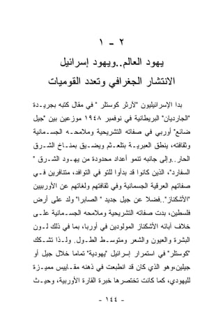 ‫٢-١‬
          ‫ﻴﻬﻭﺩ ﺍﻟﻌﺎﻟﻡ..ﻭﻴﻬﻭﺩ ﺇﺴﺭﺍﺌﻴل‬
     ‫ﺍﻻﻨﺘﺸﺎﺭ ﺍﻟﺠﻐﺭﺍﻓﻲ ﻭﺘﻌﺩﺩ ﺍﻟﻘﻭﻤﻴﺎﺕ‬
‫ﺒﺩﺍ ﺍﻹﺴﺭﺍﺌﻴﻠﻴﻭﻥ "ﻵﺭﺜﺭ ﻜﻭﺴﺘﻠﺭ " ﻓﻲ ﻤﻘﺎل ﻜﺘﺒﻪ ﺒﺠﺭﻴـﺩﺓ‬
‫"ﺍﻟﺠﺎﺭﺩﻴﺎﻥ" ﺍﻟﺒﺭﻴﻁﺎﻨﻴﺔ ﻓﻲ ﻨﻭﻓﻤﺒﺭ ٨٤٩١ ﻤﻭﺯﻋﻴﻥ ﺒﻴﻥ "ﺠﻴل‬
‫ﻀﺎﺌﻊ" ﺃﻭﺭﺒﻲ ﻓﻲ ﺼﻔﺎﺘﻪ ﺍﻟﺘﺸﺭﻴﺤﻴﺔ ﻭﻤﻼﻤﺤـﻪ ﺍﻟﺠﺴـﻤﺎﻨﻴﺔ‬
‫ﻭﺜﻘﺎﻓﺘﻪ، ﻴﻨﻁﻕ ﺍﻟﻌﺒﺭﻴـﺔ ﺒﺘﻠﻌـﺜﻡ ﻭﻴﻀـﻴﻕ ﺒﻤﻨـﺎﺥ ﺍﻟﺸـﺭﻕ‬
‫ﺍﻟﺤﺎﺭ..ﻭﺇﻟﻰ ﺠﺎﻨﺒﻪ ﺘﻨﻤﻭ ﺃﻋﺩﺍﺩ ﻤﺤﺩﻭﺩﺓ ﻤﻥ ﻴﻬـﻭﺩ ﺍﻟﺸـﺭﻕ "‬
‫ﺍﻟﺴﻔﺎﺭﺩ"، ﺍﻟﺫﻴﻥ ﻜﺎﻨﻭﺍ ﻗﺩ ﺒﺩﺃﻭﺍ ﻟﻠﺘﻭ ﻓﻲ ﺍﻟﺘﻭﺍﻓﺩ، ﻤﺘﻨﺎﻓﺭﻴﻥ ﻓـﻲ‬
‫ﺼﻔﺎﺘﻬﻡ ﺍﻟﻌﺭﻗﻴﺔ ﺍﻟﺠﺴﻤﺎﻨﻴﺔ ﻭﻓﻲ ﺜﻘﺎﻓﺘﻬﻡ ﻭﻟﻐﺎﺘﻬﻡ ﻋﻥ ﺍﻷﻭﺭﺒﻴﻴﻥ‬
‫"ﺍﻷﺸﻜﻨﺎﺯ"..ﻓﻀﻼ ﻋﻥ ﺠﻴل ﺠﺩﻴﺩ " ﺍﻟﺼﺎﺒﺭﺍ" ﻭﻟﺩ ﻋﻠﻰ ﺃﺭﺽ‬
‫ﻓﻠﺴﻁﻴﻥ، ﺒﺩﺕ ﺼﻔﺎﺘﻪ ﺍﻟﺘﺸﺭﻴﺤﻴﺔ ﻭﻤﻼﻤﺤﻪ ﺍﻟﺠﺴـﻤﺎﻨﻴﺔ ﻋﻠـﻰ‬
‫ﺨﻼﻑ ﺁﺒﺎﺌﻪ ﺍﻷﺸﻜﻨﺎﺯ ﺍﻟﻤﻭﻟﻭﺩﻴﻥ ﻓﻲ ﺃﻭﺭﺒﺎ، ﺒﻤﺎ ﻓﻲ ﺫﻟﻙ ﻟـﻭﻥ‬
‫ﺍﻟﺒﺸﺭﺓ ﻭﺍﻟﻌﻴﻭﻥ ﻭﺍﻟﺸﻌﺭ ﻭﻤﺘﻭﺴـﻁ ﺍﻟﻁـﻭل. ﻭﻟـﺫﺍ ﺘﺸـﻜﻙ‬
‫"ﻜﻭﺴﺘﻠﺭ" ﻓﻲ ﺍﺴﺘﻤﺭﺍﺭ ﺇﺴﺭﺍﺌﻴل "ﻴﻬﻭﺩﻴﺔ" ﺘﻤﺎﻤﺎ ﺨﻼل ﺠﻴل ﺃﻭ‬
‫ﺠﻴﻠﻴﻥ،ﻭﻫﻭ ﺍﻟﺫﻱ ﻜﺎﻥ ﻗﺩ ﺍﻨﻁﺒﻌﺕ ﻓﻲ ﺫﻫﻨﻪ ﻤﻘـﺎﻴﻴﺱ ﻤﻤﻴـﺯﺓ‬
‫ﻟﻠﻴﻬﻭﺩﻱ، ﻜﻤﺎ ﻜﺎﻨﺕ ﺘﺨﺘﺼﺭﻫﺎ ﺨﺒﺭﺓ ﺍﻟﻘﺎﺭﺓ ﺍﻷﻭﺭﺒﻴﺔ، ﻭﺤﻴـﺙ‬

                        ‫- ٤٤١ -‬
 