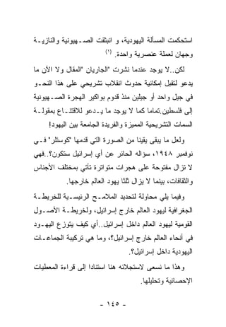 ‫ﺍﺴﺘﺤﻜﻤﺕ ﺍﻟﻤﺴﺄﻟﺔ ﺍﻟﻴﻬﻭﺩﻴﺔ، ﻭ ﺍﻨﺒﺜﻘﺕ ﺍﻟﺼـﻬﻴﻭﻨﻴﺔ ﻭﺍﻟﻨﺎﺯﻴـﺔ‬
                         ‫) ١(‬
                                ‫ﻭﺠﻬﺎﻥ ﻟﻌﻤﻠﺔ ﻋﻨﺼﺭﻴﺔ ﻭﺍﺤﺩﺓ.‬
‫ﻟﻜﻥ..ﻻ ﻴﻭﺠﺩ ﻋﻨﺩﻤﺎ ﻨﺸﺭﺕ "ﺍﻟﺠﺎﺭﻴﺎﻥ "ﺍﻟﻤﻘﺎل ﻭﻻ ﺍﻵﻥ ﻤﺎ‬
‫ﻴﺩﻋﻭ ﻟﺘﻘﺒل ﺇﻤﻜﺎﻨﻴﺔ ﺤﺩﻭﺙ ﺍﻨﻘﻼﺏ ﺘﺸﺭﻴﺤﻲ ﻋﻠﻰ ﻫﺫﺍ ﺍﻟﻨﺤـﻭ‬
‫ﻓﻲ ﺠﻴل ﻭﺍﺤﺩ ﺃﻭ ﺠﻴﻠﻴﻥ ﻤﻨﺫ ﻗﺩﻭﻡ ﺒﻭﺍﻜﻴﺭ ﺍﻟﻬﺠﺭﺓ ﺍﻟﺼـﻬﻴﻭﻨﻴﺔ‬
‫ﺇﻟﻰ ﻓﻠﺴﻁﻴﻥ.ﺘﻤﺎﻤﺎ ﻜﻤﺎ ﻻ ﻴﻭﺠﺩ ﻤﺎ ﻴـﺩﻋﻭ ﻟﻼﻗﺘﻨـﺎﻉ ﺒﻤﻘﻭﻟـﺔ‬
     ‫ﺍﻟﺴﻤﺎﺕ ﺍﻟﺘﺸﺭﻴﺤﻴﺔ ﺍﻟﻤﻤﻴﺯﺓ ﻭﺍﻟﻔﺭﻴﺩﺓ ﺍﻟﺠﺎﻤﻌﺔ ﺒﻴﻥ ﺍﻟﻴﻬﻭﺩ!‬
‫ﻭﻟﻌل ﻤﺎ ﻴﺒﻘﻰ ﻴﻘﻴﻨﺎ ﻤﻥ ﺍﻟﺼﻭﺭﺓ ﺍﻟﺘﻲ ﻗﺩﻤﻬﺎ "ﻜﻭﺴﺘﻠﺭ" ﻓـﻲ‬
‫ﻨﻭﻓﻤﺒﺭ ٨٤٩١، ﺴﺅﺍﻟﻪ ﺍﻟﺤﺎﺌﺭ ﻋﻥ ﺃﻱ ﺇﺴﺭﺍﺌﻴل ﺴﺘﻜﻭﻥ؟..ﻓﻬﻲ‬
‫ﻻ ﺘﺯﺍل ﻤﻔﺘﻭﺤﺔ ﻋﻠﻰ ﻫﺠﺭﺍﺕ ﻤﺘﻭﺍﺘﺭﺓ ﺘﺄﺘﻲ ﺒﻤﺨﺘﻠﻑ ﺍﻷﺠﻨﺎﺱ‬
           ‫ﻭﺍﻟﺜﻘﺎﻓﺎﺕ، ﺒﻴﻨﻤﺎ ﻻ ﻴﺯﺍل ﺜﻠﺜﺎ ﻴﻬﻭﺩ ﺍﻟﻌﺎﻟﻡ ﺨﺎﺭﺠﻬﺎ.‬
‫ﻭﻓﻴﻤﺎ ﻴﻠﻲ ﻤﺤﺎﻭﻟﺔ ﻟﺘﺤﺩﻴﺩ ﺍﻟﻤﻼﻤـﺢ ﺍﻟﺭﺌﻴﺴـﻴﺔ ﻟﻠﺨﺭﻴﻁـﺔ‬
‫ﺍﻟﺠﻐﺭﺍﻓﻴﺔ ﻟﻴﻬﻭﺩ ﺍﻟﻌﺎﻟﻡ ﺨﺎﺭﺝ ﺇﺴﺭﺍﺌﻴل، ﻭﻟﺨﺭﻴﻁـﺔ ﺍﻷﺼـﻭل‬
‫ﺍﻟﻘﻭﻤﻴﺔ ﻟﻴﻬﻭﺩ ﺍﻟﻌﺎﻟﻡ ﺩﺍﺨل ﺇﺴﺭﺍﺌﻴل..ﺃﻱ ﻜﻴﻑ ﻴﺘﻭﺯﻉ ﺍﻟﻴﻬـﻭﺩ‬
‫ﻓﻲ ﺃﻨﺤﺎﺀ ﺍﻟﻌﺎﻟﻡ ﺨﺎﺭﺝ ﺇﺴﺭﺍﺌﻴل؟، ﻭﻤﺎ ﻫﻲ ﺘﺭﻜﻴﺒﺔ ﺍﻟﺠﻤﺎﻋـﺎﺕ‬
                                    ‫ﺍﻟﻴﻬﻭﺩﻴﺔ ﺩﺍﺨل ﺇﺴﺭﺍﺌﻴل؟.‬
‫ﻭﻫﺫﺍ ﻤﺎ ﻨﺴﻌﻰ ﻻﺴﺘﺠﻼﺌﻪ ﻫﻨﺎ ﺍﺴﺘﻨﺎﺩﺍ ﺇﻟﻰ ﻗﺭﺍﺀﺓ ﺍﻟﻤﻌﻁﻴﺎﺕ‬
                                        ‫ﺍﻹﺤﺼﺎﺌﻴﺔ ﻭﺘﺤﻠﻴﻠﻬﺎ.‬

                       ‫- ٥٤١ -‬
 