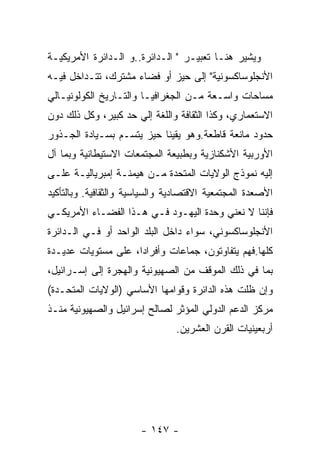 ‫ﻭﻴﺸﻴﺭ ﻫﻨـﺎ ﺘﻌﺒﻴـﺭ " ﺍﻟـﺩﺍﺌﺭﺓ..ﻭ ﺍﻟـﺩﺍﺌﺭﺓ ﺍﻷﻤﺭﻴﻜﻴـﺔ‬
‫ﺍﻷﻨﺠﻠﻭﺴﺎﻜﺴﻭﻨﻴﺔ" ﺇﻟﻰ ﺤﻴﺯ ﺃﻭ ﻓﻀﺎﺀ ﻤﺸﺘﺭﻙ، ﺘﺘـﺩﺍﺨل ﻓﻴـﻪ‬
‫ﻤﺴﺎﺤﺎﺕ ﻭﺍﺴـﻌﺔ ﻤـﻥ ﺍﻟﺠﻐﺭﺍﻓﻴـﺎ ﻭﺍﻟﺘـﺎﺭﻴﺦ ﺍﻟﻜﻭﻟﻭﻨﻴـﺎﻟﻲ‬
‫ﺍﻻﺴﺘﻌﻤﺎﺭﻱ، ﻭﻜﺫﺍ ﺍﻟﺜﻘﺎﻓﺔ ﻭﺍﻟﻠﻐﺔ ﺇﻟﻲ ﺤﺩ ﻜﺒﻴﺭ، ﻭﻜل ﺫﻟﻙ ﺩﻭﻥ‬
‫ﺤﺩﻭﺩ ﻤﺎﻨﻌﺔ ﻗﺎﻁﻌﺔ.ﻭﻫﻭ ﻴﻘﻴﻨﺎ ﺤﻴﺯ ﻴﺘﺴـﻡ ﺒﺴـﻴﺎﺩﺓ ﺍﻟﺠـﺫﻭﺭ‬
‫ﺍﻷﻭﺭﺒﻴﺔ ﺍﻷﺸﻜﻨﺎﺯﻴﺔ ﻭﺒﻁﺒﻴﻌﺔ ﺍﻟﻤﺠﺘﻤﻌﺎﺕ ﺍﻻﺴﺘﻴﻁﺎﻨﻴﺔ ﻭﺒﻤﺎ ﺁل‬
‫ﺇﻟﻴﻪ ﻨﻤﻭﺫﺝ ﺍﻟﻭﻻﻴﺎﺕ ﺍﻟﻤﺘﺤﺩﺓ ﻤـﻥ ﻫﻴﻤﻨـﺔ ﺇﻤﺒﺭﻴﺎﻟﻴـﺔ ﻋﻠـﻰ‬
‫ﺍﻷﺼﻌﺩﺓ ﺍﻟﻤﺠﺘﻤﻌﻴﺔ ﺍﻻﻗﺘﺼﺎﺩﻴﺔ ﻭﺍﻟﺴﻴﺎﺴﻴﺔ ﻭﺍﻟﺜﻘﺎﻓﻴﺔ. ﻭﺒﺎﻟﺘﺄﻜﻴﺩ‬
‫ﻓﺈﻨﻨﺎ ﻻ ﻨﻌﻨﻲ ﻭﺤﺩﺓ ﺍﻟﻴﻬـﻭﺩ ﻓـﻲ ﻫـﺫﺍ ﺍﻟﻔﻀـﺎﺀ ﺍﻷﻤﺭﻴﻜـﻲ‬
‫ﺍﻷﻨﺠﻠﻭﺴﺎﻜﺴﻭﻨﻲ، ﺴﻭﺍﺀ ﺩﺍﺨل ﺍﻟﺒﻠﺩ ﺍﻟﻭﺍﺤﺩ ﺃﻭ ﻓـﻲ ﺍﻟـﺩﺍﺌﺭﺓ‬
‫ﻜﻠﻬﺎ.ﻓﻬﻡ ﻴﺘﻔﺎﻭﺘﻭﻥ، ﺠﻤﺎﻋﺎﺕ ﻭﺃﻓﺭﺍﺩﺍ، ﻋﻠﻰ ﻤﺴﺘﻭﻴﺎﺕ ﻋﺩﻴـﺩﺓ‬
‫ﺒﻤﺎ ﻓﻲ ﺫﻟﻙ ﺍﻟﻤﻭﻗﻑ ﻤﻥ ﺍﻟﺼﻬﻴﻭﻨﻴﺔ ﻭﺍﻟﻬﺠﺭﺓ ﺇﻟﻰ ﺇﺴـﺭﺍﺌﻴل،‬
‫ﻭﺇﻥ ﻅﻠﺕ ﻫﺫﻩ ﺍﻟﺩﺍﺌﺭﺓ ﻭﻗﻭﺍﻤﻬﺎ ﺍﻷﺴﺎﺴﻲ )ﺍﻟﻭﻻﻴﺎﺕ ﺍﻟﻤﺘﺤـﺩﺓ(‬
‫ﻤﺭﻜﺯ ﺍﻟﺩﻋﻡ ﺍﻟﺩﻭﻟﻲ ﺍﻟﻤﺅﺜﺭ ﻟﺼﺎﻟﺢ ﺇﺴﺭﺍﺌﻴل ﻭﺍﻟﺼﻬﻴﻭﻨﻴﺔ ﻤﻨـﺫ‬
                                ‫ﺃﺭﺒﻌﻴﻨﻴﺎﺕ ﺍﻟﻘﺭﻥ ﺍﻟﻌﺸﺭﻴﻥ.‬




                       ‫- ٧٤١ -‬
 